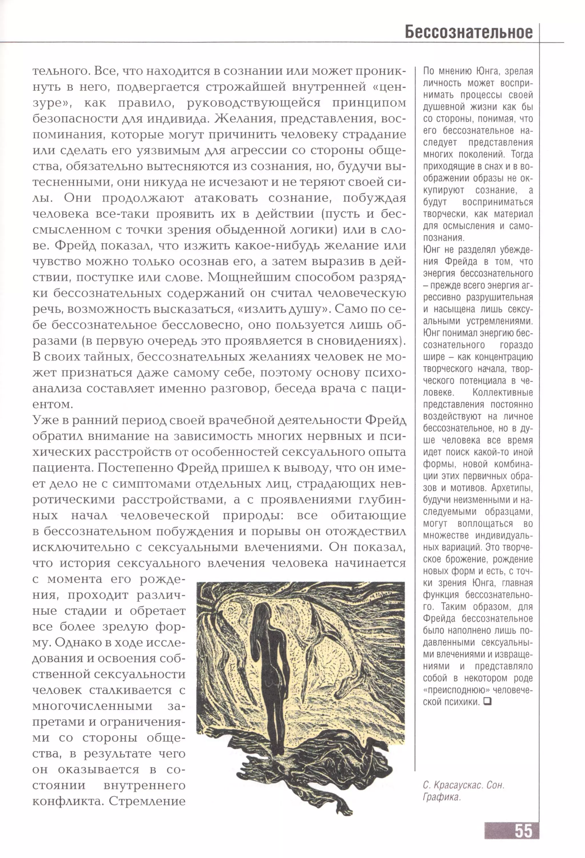 тельного. Все, что находится в сознании или может проник­
нуть в него, подвергается строжайшей внутренней «цен­
зуре», как правило, руководствующейся принципом
безопасности для индивида. Желания, представления, вос­
поминания, которые могут причинить человеку страдание
или сделать его уязвимым для агрессии со стороны обще­
ства, обязательно вытесняются из сознания, но, будучи вы­
тесненными, они никуда не исчезают и не теряют своей си­
лы. Они продолжают атаковать сознание, побуждая
человека все-таки проявить их в действии (пусть и бес­
смысленном с точки зрения обыденной логики) или в сло­
ве. Фрейд показал, что изжить какое-нибудь желание или
чувство можно только осознав его, а затем выразив в дей­
ствии, поступке или слове. Мощнейшим способом разряд­
ки бессознательных содержаний он считал человеческую
речь, возможность высказаться, «излить душу». Само по се­
бе бессознательное бессловесно, оно пользуется лишь об­
разами (в первую очередь это проявляется в сновидениях).
В своих тайных, бессознательных желаниях человек не мо­
жет признаться даже самому себе, поэтому основу психо­
анализа составляет именно разговор, беседа врача с паци­
ентом.
Уже в ранний период своей врачебной деятельности Фрейд
обратил внимание на зависимость многих нервных и пси­
хических расстройств от особенностей сексуального опыта
пациента. Постепенно Фрейд пришел к выводу, что он име­
ет дело не с симптомами отдельных лиц, страдающих нев­
ротическими расстройствами, а с проявлениями глубин­
ных начал человеческой природы: все обитающие
в бессознательном побуждения и порывы он отождествил
исключительно с сексуальными влечениями. Он показал,
что история сексуального влечения человека начинается
с момента его рожде­
ния, проходит различ­
ные стадии и обретает
все более зрелую фор­
му. Однако в ходе иссле­
дования и освоения соб­
ственной сексуальности
человек сталкивается с
многочисленными за­
претами и ограничения­
ми со стороны обще­
ства, в результате чего
он оказывается в со­
стоянии внутреннего
конфликта. Стремление
По мнению Юнга, зрелая
личность может воспри­
нимать процессы своей
душевной жизни как бы
со стороны, понимая, что
его бессознательное на­
следует представления
многих поколений. Тогда
приходящие в снах и в во­
ображении образы не ок­
купируют сознание, а
будут восприниматься
творчески, как материал
для осмысления и само­
познания.
Юнг не разделял убежде­
ния Фрейда в том, что
энергия бессознательного
- прежде всего энергия аг­
рессивно разрушительная
и насыщена лишь сексу­
альными устремлениями.
Юнг понимал энергию бес­
сознательного гораздо
шире - как концентрацию
творческого начала, твор­
ческого потенциала в че­
ловеке. Коллективные
представления постоянно
воздействуют на личное
бессознательное, но в ду­
ше человека все время
идет поиск какой-то иной
формы, новой комбина­
ции этих первичных обра­
зов и мотивов. Архетипы,
будучи неизменными и на­
следуемыми образцами,
могут воплощаться во
множестве индивидуаль­
ных вариаций. Это творче­
ское брожение, рождение
новых форм и есть, с точ­
ки зрения Юнга, главная
функция бессознательно­
го. Таким образом, для
Фрейда бессознательное
было наполнено лишь по­
давленными сексуальны­
ми влечениями и извраще­
ниями и представляло
собой в некотором роде
«преисподнюю» человече­
ской психики.□
С. Красаускас. Сон.
Графика.
 