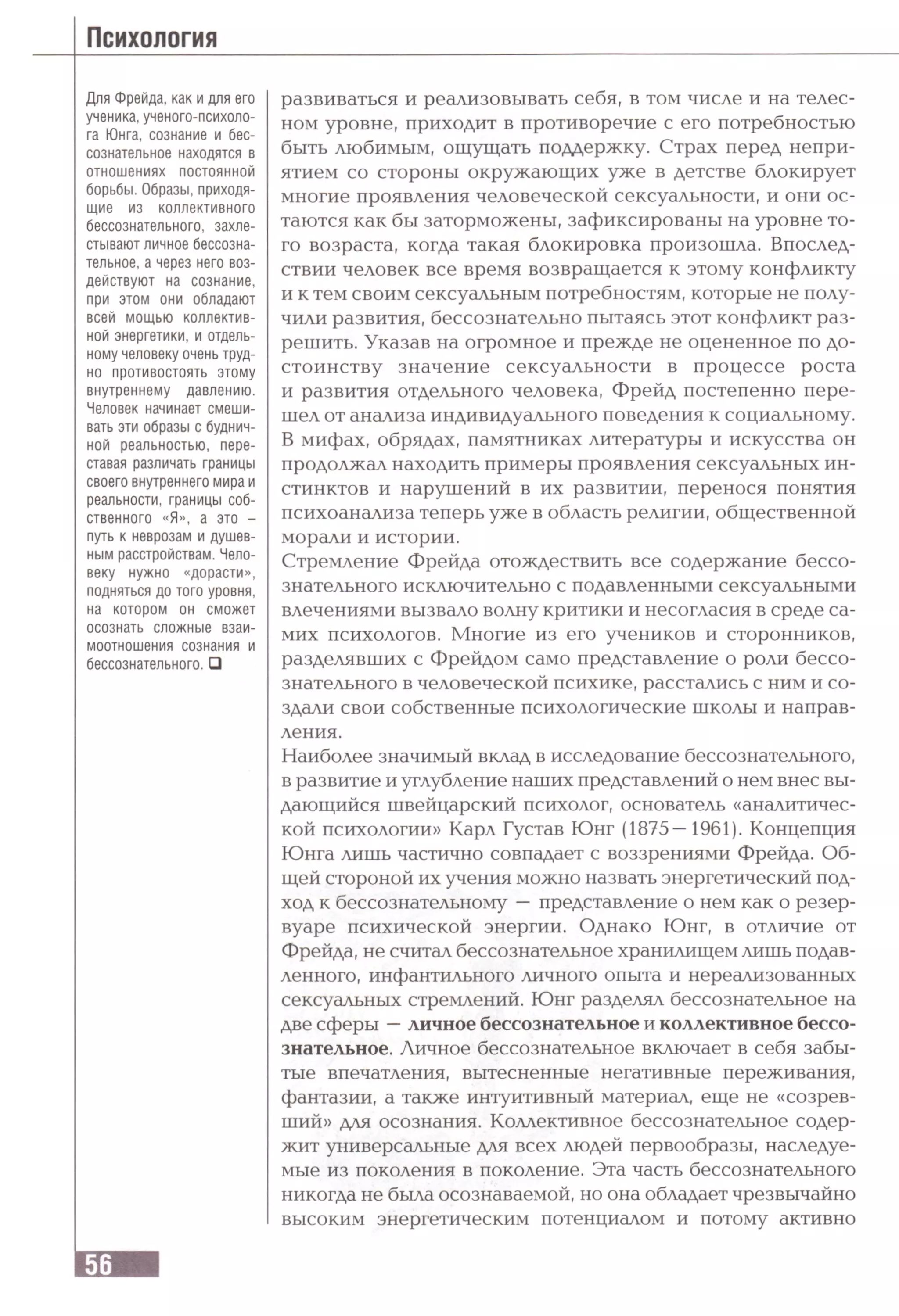 Для Фрейда, как и для его
ученика, ученого-психоло-
га Юнга, сознание и бес­
сознательное находятся в
отношениях постоянной
борьбы. Образы,приходя­
щие из коллективного
бессознательного, захле­
стывают личное бессозна­
тельное, а через него воз­
действуют на сознание,
при этом они обладают
всей мощью коллектив­
ной энергетики, и отдель­
ному человеку очень труд­
но противостоять этому
внутреннему давлению.
Человек начинает смеши­
вать эти образы с буднич­
ной реальностью, пере­
ставая различать границы
своего внутреннего мира и
реальности, границы соб­
ственного «Я», а это -
путь к неврозам и душев­
ным расстройствам. Чело­
веку нужно «дорасти»,
подняться до того уровня,
на котором он сможет
осознать сложные взаи­
моотношения сознания и
бессознательного. □
развиваться и реализовывать себя, в том числе и на телес­
ном уровне, приходит в противоречие с его потребностью
быть любимым, ощущать поддержку. Страх перед непри­
ятием со стороны окружающих уже в детстве блокирует
многие проявления человеческой сексуальности, и они ос­
таются как бы заторможены, зафиксированы на уровне то­
го возраста, когда такая блокировка произошла. Впослед­
ствии человек все время возвращается к этому конфликту
и к тем своим сексуальным потребностям, которые не полу­
чили развития, бессознательно пытаясь этот конфликт раз­
решить. Указав на огромное и прежде не оцененное по до­
стоинству значение сексуальности в процессе роста
и развития отдельного человека, Фрейд постепенно пере­
шел от анализа индивидуального поведения к социальному.
В мифах, обрядах, памятниках литературы и искусства он
продолжал находить примеры проявления сексуальных ин­
стинктов и нарушений в их развитии, перенося понятия
психоанализа теперь уже в область религии, общественной
морали и истории.
Стремление Фрейда отождествить все содержание бессо­
знательного исключительно с подавленными сексуальными
влечениями вызвало волну критики и несогласия в среде са­
мих психологов. Многие из его учеников и сторонников,
разделявших с Фрейдом само представление о роли бессо­
знательного в человеческой психике, расстались с ним и со­
здали свои собственные психологические школы и направ­
ления.
Наиболее значимый вклад в исследование бессознательного,
в развитие и углубление наших представлений о нем внес вы­
дающийся швейцарский психолог, основатель «аналитичес­
кой психологии» Карл Густав Юнг (1875—1961). Концепция
Юнга лишь частично совпадает с воззрениями Фрейда. Об­
щей стороной их учения можно назвать энергетический под­
ход к бессознательному —представление о нем как о резер­
вуаре психической энергии. Однако Юнг, в отличие от
Фрейда, не считал бессознательное хранилищем лишь подав­
ленного, инфантильного личного опыта и нереализованных
сексуальных стремлений. Юнг разделял бессознательное на
две сферы —личное бессознательное и коллективное бессо­
знательное. Личное бессознательное включает в себя забы­
тые впечатления, вытесненные негативные переживания,
фантазии, а также интуитивный материал, еще не «созрев­
ший» для осознания. Коллективное бессознательное содер­
жит универсальные для всех людей первообразы, наследуе­
мые из поколения в поколение. Эта часть бессознательного
никогда не была осознаваемой, но она обладает чрезвычайно
высоким энергетическим потенциалом и потому активно
 