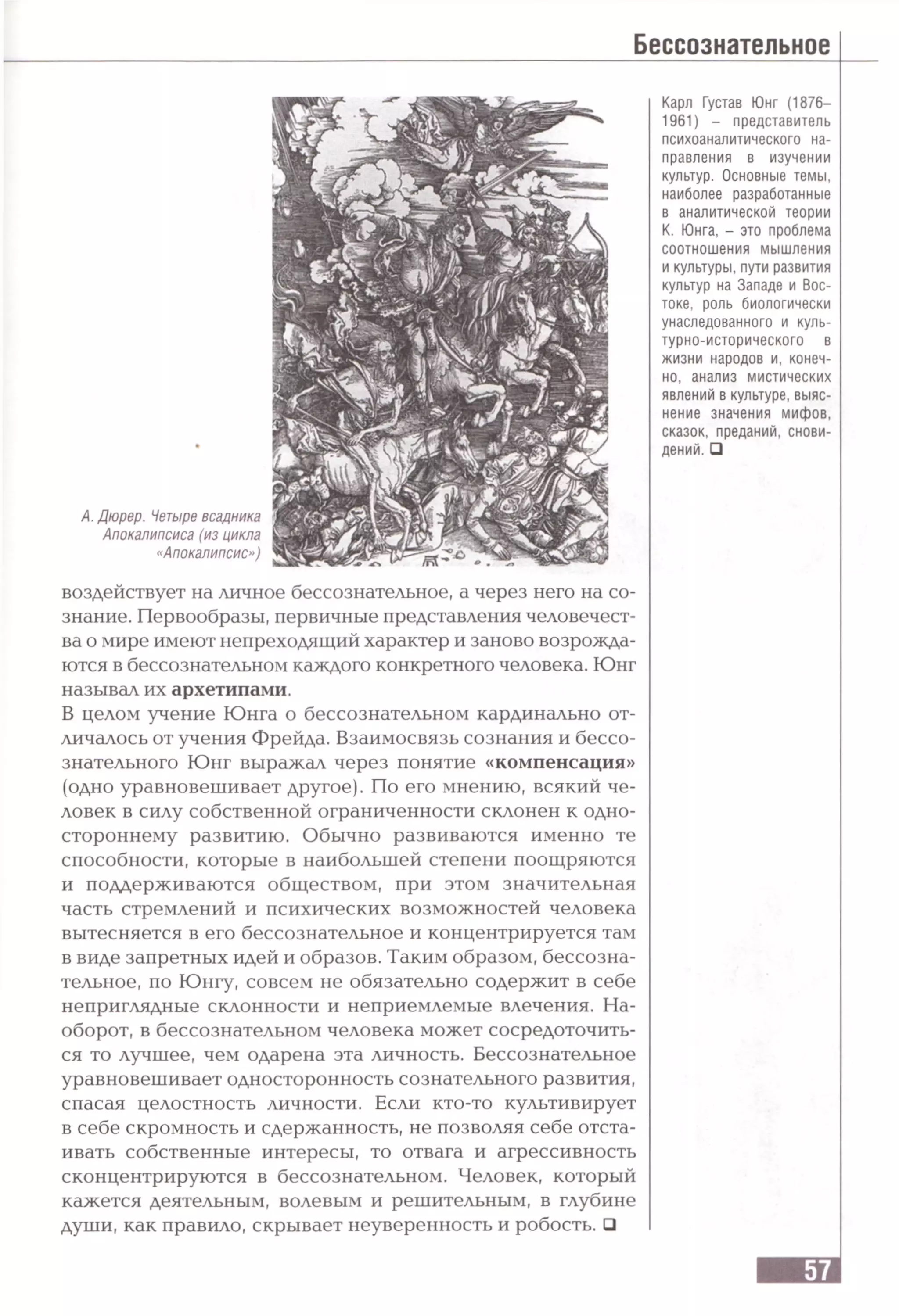 А. Дюрер. Четыре всадника
Апокалипсиса (из цикла
«Апокалипсис»)
Карл Густав Юнг (1876—
1961) - представитель
психоаналитического на­
правления в изучении
культур. Основные темы,
наиболее разработанные
в аналитической теории
К. Юнга, - это проблема
соотношения мышления
и культуры, пути развития
культур на Западе и Вос­
токе, роль биологически
унаследованного и куль­
турно-исторического в
жизни народов и, конеч­
но, анализ мистических
явлений в культуре, выяс­
нение значения мифов,
сказок, преданий, снови­
дений. □
воздействует на личное бессознательное, а через него на со­
знание. Первообразы, первичные представления человечест­
ва о мире имеют непреходящий характер и заново возрожда­
ются в бессознательном каждого конкретного человека. Юнг
называл их архетипами.
В целом учение Юнга о бессознательном кардинально от­
личалось от учения Фрейда. Взаимосвязь сознания и бессо­
знательного Юнг выражал через понятие «компенсация»
(одно уравновешивает другое). По его мнению, всякий че­
ловек в силу собственной ограниченности склонен к одно­
стороннему развитию. Обычно развиваются именно те
способности, которые в наибольшей степени поощряются
и поддерживаются обществом, при этом значительная
часть стремлений и психических возможностей человека
вытесняется в его бессознательное и концентрируется там
в виде запретных идей и образов. Таким образом, бессозна­
тельное, по Юнгу, совсем не обязательно содержит в себе
неприглядные склонности и неприемлемые влечения. На­
оборот, в бессознательном человека может сосредоточить­
ся то лучшее, чем одарена эта личность. Бессознательное
уравновешивает односторонность сознательного развития,
спасая целостность личности. Если кто-то культивирует
в себе скромность и сдержанность, не позволяя себе отста­
ивать собственные интересы, то отвага и агрессивность
сконцентрируются в бессознательном. Человек, который
кажется деятельным, волевым и решительным, в глубине
души, как правило, скрывает неуверенность и робость. □
 