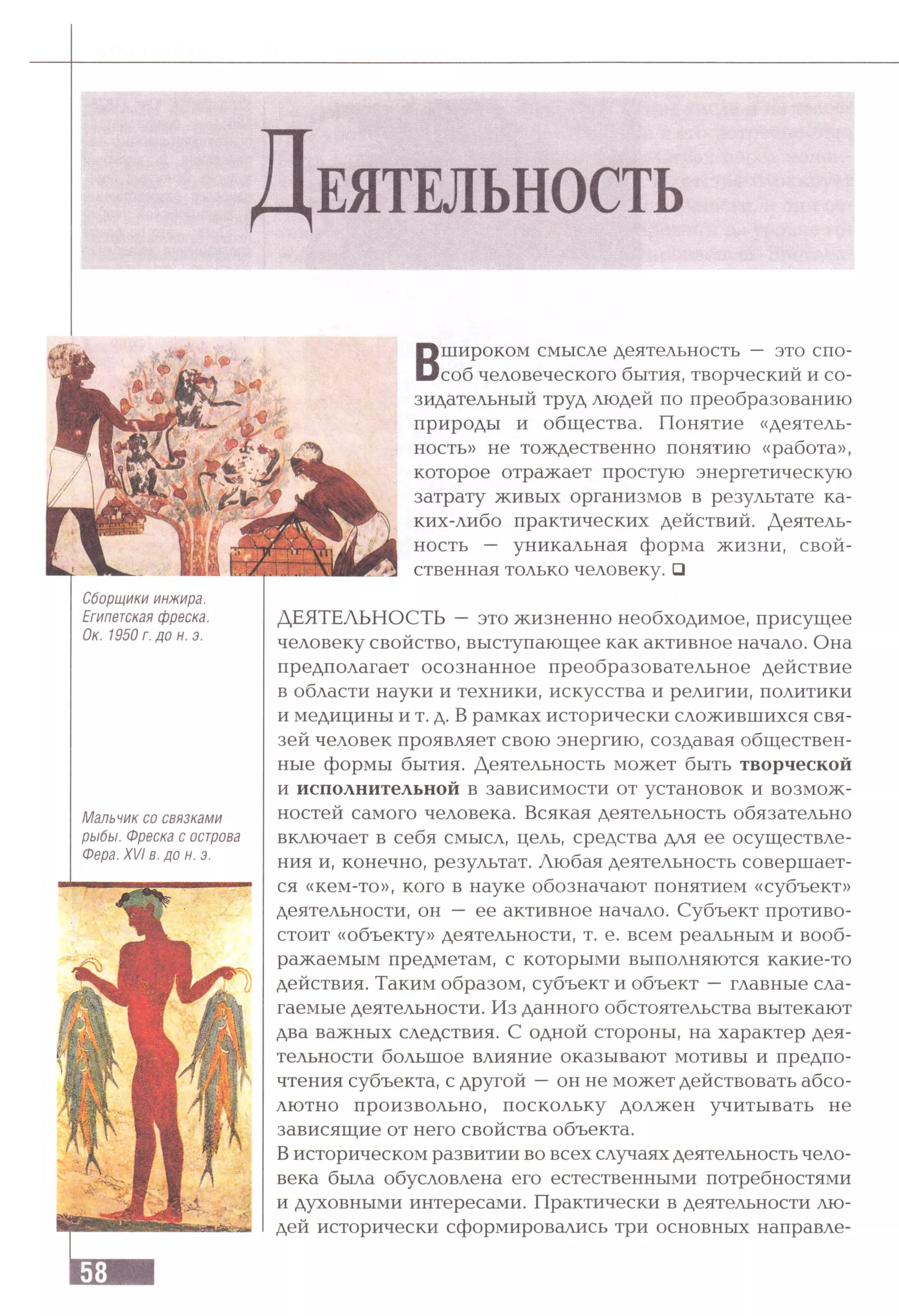 Д е я т е л ь н о с т ь
В
широком смысле деятельность — это спо­
соб человеческого бытия, творческий и со­
зидательный труд людей по преобразованию
природы и общества. Понятие «деятель­
ность» не тождественно понятию «работа»,
которое отражает простую энергетическую
затрату живых организмов в результате ка­
ких-либо практических действий. Деятель­
ность — уникальная форма жизни, свой­
ственная только человеку. □
Сборщики инжира.
Египетская фреска.
Ок. 1950 г. до н. э.
Мальчик со связками
рыбы. Фреска с острова
Фера. XVI в. до н. э.
ДЕЯТЕЛЬНОСТЬ —это жизненно необходимое, присущее
человеку свойство, выступающее как активное начало. Она
предполагает осознанное преобразовательное действие
в области науки и техники, искусства и религии, политики
и медицины и т. д. В рамках исторически сложившихся свя­
зей человек проявляет свою энергию, создавая обществен­
ные формы бытия. Деятельность может быть творческой
и исполнительной в зависимости от установок и возмож­
ностей самого человека. Всякая деятельность обязательно
включает в себя смысл, цель, средства для ее осуществле­
ния и, конечно, результат. Любая деятельность совершает­
ся «кем-то», кого в науке обозначают понятием «субъект»
деятельности, он — ее активное начало. Субъект противо­
стоит «объекту» деятельности, т. е. всем реальным и вооб­
ражаемым предметам, с которыми выполняются какие-то
действия. Таким образом, субъект и объект —главные сла­
гаемые деятельности. Из данного обстоятельства вытекают
два важных следствия. С одной стороны, на характер дея­
тельности большое влияние оказывают мотивы и предпо­
чтения субъекта, с другой —он не может действовать абсо­
лютно произвольно, поскольку должен учитывать не
зависящие от него свойства объекта.
Висторическом развитии во всех случаях деятельность чело­
века была обусловлена его естественными потребностями
и духовными интересами. Практически в деятельности лю­
дей исторически сформировались три основных направле-
 