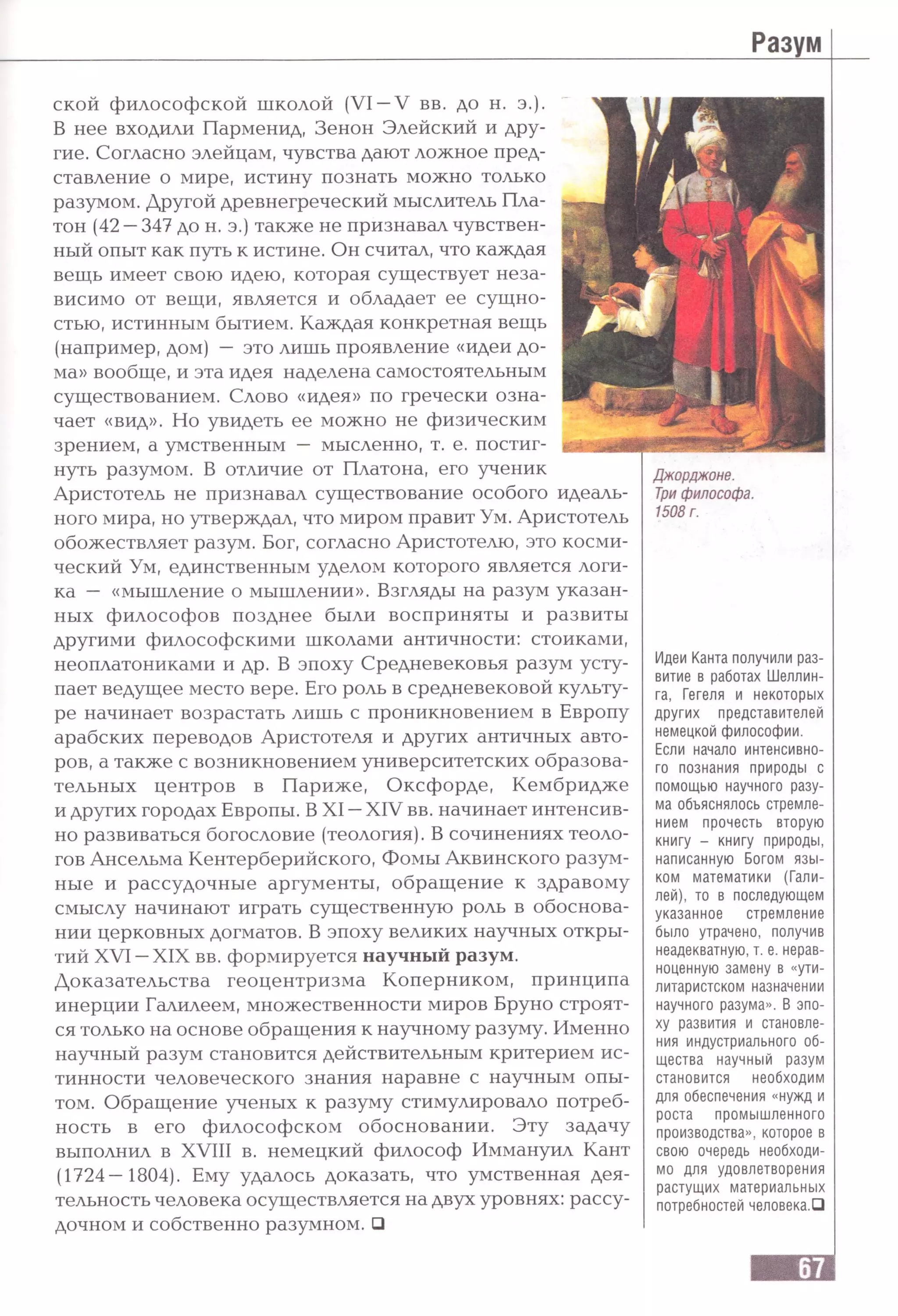 ской философской школой (VI —V вв. до н. э.).
В нее входили Парменид, Зенон Элейский и дру­
гие. Согласно элейцам, чувства дают ложное пред­
ставление о мире, истину познать можно только
разумом. Другой древнегреческий мыслитель Пла­
тон (42 —347 до н. э.) также не признавал чувствен­
ный опыт как путь к истине. Он считал, что каждая
вещь имеет свою идею, которая существует неза­
висимо от вещи, является и обладает ее сущно­
стью, истинным бытием. Каждая конкретная вещь
(например, дом) — это лишь проявление «идеи до­
ма» вообще, и эта идея наделена самостоятельным
существованием. Слово «идея» по гречески озна­
чает «вид». Но увидеть ее можно не физическим
зрением, а умственным — мысленно, т. е. постиг­
нуть разумом. В отличие от Платона, его ученик
Аристотель не признавал существование особого идеаль­
ного мира, но утверждал, что миром правит Ум. Аристотель
обожествляет разум. Бог, согласно Аристотелю, это косми­
ческий Ум, единственным уделом которого является логи­
ка — «мышление о мышлении». Взгляды на разум указан­
ных философов позднее были восприняты и развиты
Джорджоне.
Три философа.
1508 г.
другими философскими школами античности: стоиками,
неоплатониками и др. В эпоху Средневековья разум усту­
пает ведущее место вере. Его роль в средневековой культу­
ре начинает возрастать лишь с проникновением в Европу
арабских переводов Аристотеля и других античных авто­
ров, а также с возникновением университетских образова­
тельных центров в Париже, Оксфорде, Кембридже
и других городах Европы. В XI —XIV вв. начинает интенсив­
но развиваться богословие (теология). В сочинениях теоло­
гов Ансельма Кентерберийского, Фомы Аквинского разум­
ные и рассудочные аргументы, обращение к здравому
смыслу начинают играть существенную роль в обоснова­
нии церковных догматов. В эпоху великих научных откры­
тий XVI —XIX вв. формируется научный разум.
Доказательства геоцентризма Коперником, принципа
инерции Галилеем, множественности миров Бруно строят­
ся только на основе обращения к научному разуму. Именно
научный разум становится действительным критерием ис­
тинности человеческого знания наравне с научным опы­
том. Обращение ученых к разуму стимулировало потреб­
ность в его философском обосновании. Эту задачу
выполнил в XVIII в. немецкий философ Иммануил Кант
(1724—1804). Ему удалось доказать, что умственная дея­
тельность человека осуществляется на двух уровнях: рассу­
дочном и собственно разумном. □
Идеи Канта получили раз­
витие в работах Шеллин­
га, Гегеля и некоторых
других представителей
немецкой философии.
Если начало интенсивно­
го познания природы с
помощью научного разу­
ма объяснялось стремле­
нием прочесть вторую
книгу - книгу природы,
написанную Богом язы­
ком математики (Гали­
лей), то в последующем
указанное стремление
было утрачено, получив
неадекватную, т. е. нерав­
ноценную замену в «ути­
литаристском назначении
научного разума». В эпо­
ху развития и становле­
ния индустриального об­
щества научный разум
становится необходим
для обеспечения «нужд и
роста промышленного
производства», которое в
свою очередь необходи­
мо для удовлетворения
растущих материальных
потребностей человека.О
 