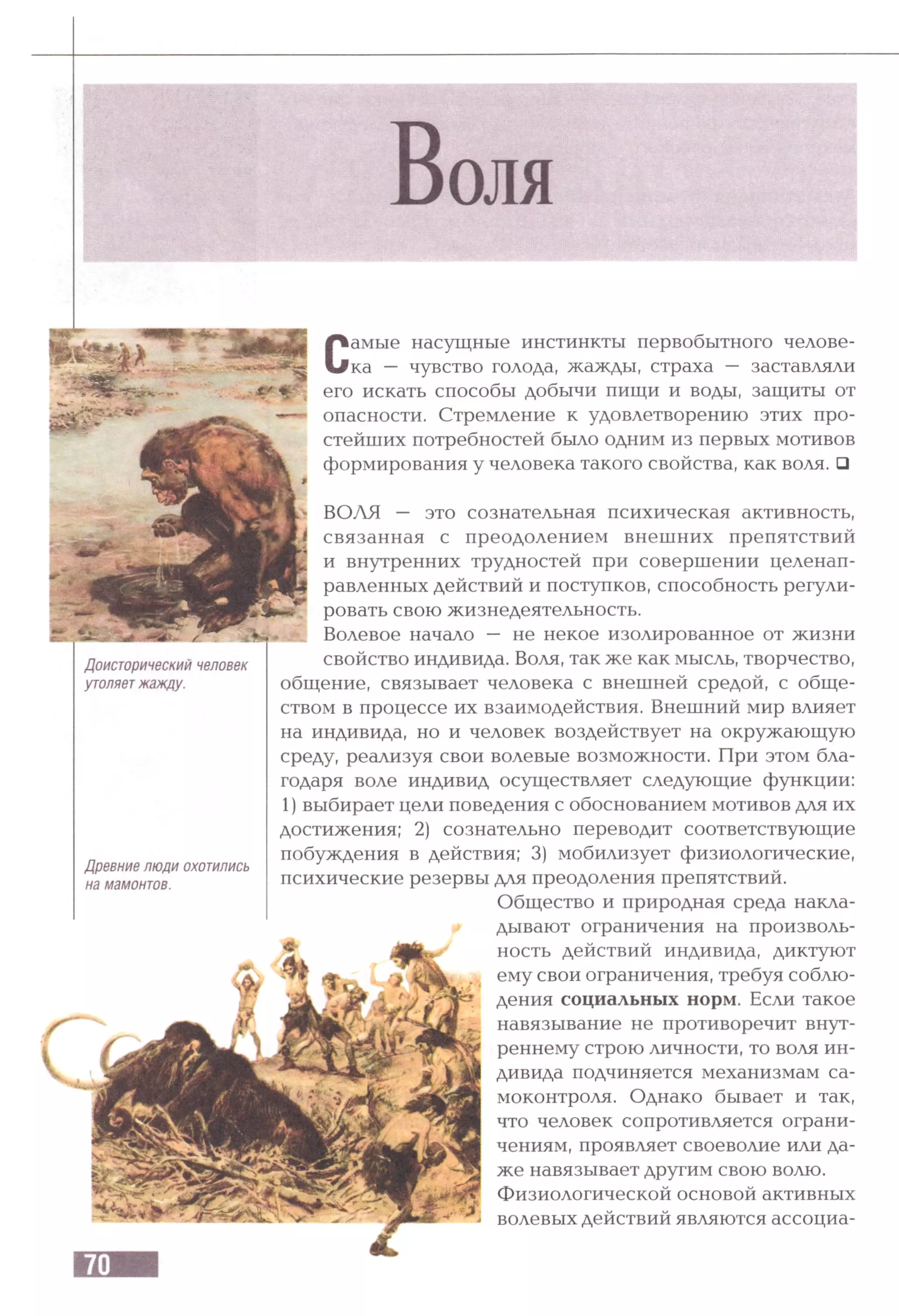 Доисторический человек
утоляетжажду.
Древние люди охотились
на мамонтов.
Самые насущные инстинкты первобытного челове­
ка — чувство голода, жажды, страха — заставляли
его искать способы добычи пищи и воды, защиты от
опасности. Стремление к удовлетворению этих про­
стейших потребностей было одним из первых мотивов
формирования у человека такого свойства, как воля. □
ВОЛЯ — это сознательная психическая активность,
связанная с преодолением внешних препятствий
и внутренних трудностей при совершении целенап­
равленных действий и поступков, способность регули­
ровать свою жизнедеятельность.
Волевое начало — не некое изолированное от жизни
свойство индивида. Воля, так же как мысль, творчество,
общение, связывает человека с внешней средой, с обще­
ством в процессе их взаимодействия. Внешний мир влияет
на индивида, но и человек воздействует на окружающую
среду, реализуя свои волевые возможности. При этом бла­
годаря воле индивид осуществляет следующие функции:
1) выбирает цели поведения с обоснованием мотивов для их
достижения; 2) сознательно переводит соответствующие
побуждения в действия; 3) мобилизует физиологические,
психические резервы для преодоления препятствий.
Общество и природная среда накла­
дывают ограничения на произволь­
ность действий индивида, диктуют
ему свои ограничения, требуя соблю­
дения социальных норм. Если такое
навязывание не противоречит внут­
реннему строю личности, то воля ин­
дивида подчиняется механизмам са­
моконтроля. Однако бывает и так,
что человек сопротивляется ограни­
чениям, проявляет своеволие или да­
же навязывает другим свою волю.
Физиологической основой активных
волевых действий являются ассоциа­
 