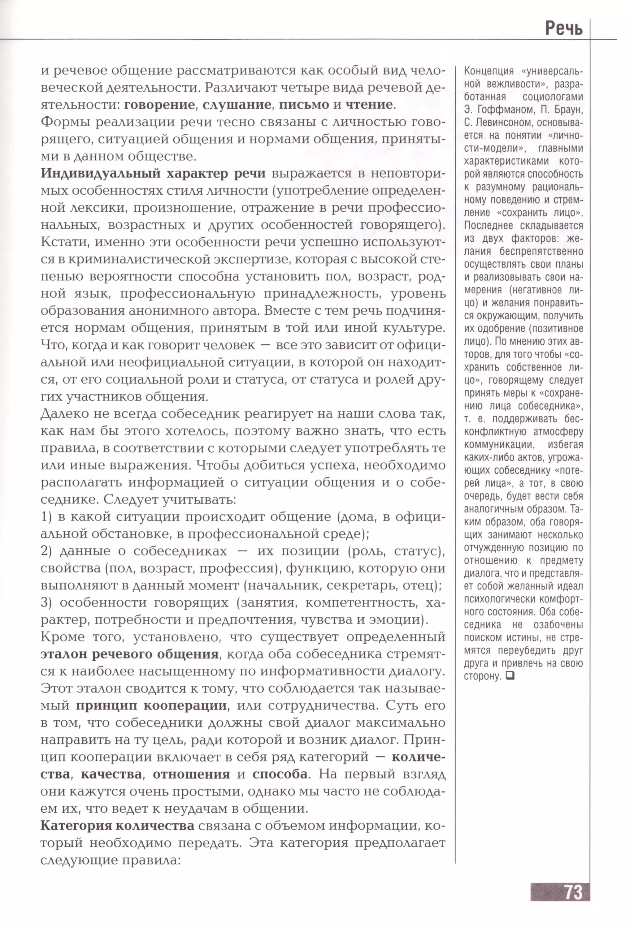 Речь
и речевое общение рассматриваются как особый вид чело­
веческой деятельности. Различают четыре вида речевой де­
ятельности: говорение, слушание, письмо и чтение.
Формы реализации речи тесно связаны с личностью гово­
рящего, ситуацией общения и нормами общения, приняты­
ми в данном обществе.
Индивидуальный характер речи выражается в неповтори­
мых особенностях стиля личности (употребление определен­
ной лексики, произношение, отражение в речи профессио­
нальных, возрастных и других особенностей говорящего).
Кстати, именно эти особенности речи успешно используют­
ся в криминалистической экспертизе, которая с высокой сте­
пенью вероятности способна установить пол, возраст, род­
ной язык, профессиональную принадлежность, уровень
образования анонимного автора. Вместе с тем речь подчиня­
ется нормам общения, принятым в той или иной культуре.
Что, когда и как говорит человек —все это зависит от офици­
альной или неофициальной ситуации, в которой он находит­
ся, от его социальной роли и статуса, от статуса и ролей дру­
гих участников общения.
Далеко не всегда собеседник реагирует на наши слова так,
как нам бы этого хотелось, поэтому важно знать, что есть
правила, в соответствии с которыми следует употреблять те
или иные выражения. Чтобы добиться успеха, необходимо
располагать информацией о ситуации общения и о собе­
седнике. Следует учитывать:
1) в какой ситуации происходит общение (дома, в офици­
альной обстановке, в профессиональной среде);
2) данные о собеседниках — их позиции (роль, статус),
свойства (пол, возраст, профессия), функцию, которую они
выполняют в данный момент (начальник, секретарь, отец);
3) особенности говорящих (занятия, компетентность, ха­
рактер, потребности и предпочтения, чувства и эмоции).
Кроме того, установлено, что существует определенный
эталон речевого общения, когда оба собеседника стремят­
ся к наиболее насыщенному по информативности диалогу.
Этот эталон сводится к тому, что соблюдается так называе­
мый принцип кооперации, или сотрудничества. Суть его
в том, что собеседники должны свой диалог максимально
направить на ту цель, ради которой и возник диалог. Прин­
цип кооперации включает в себя ряд категорий — количе­
ства, качества, отношения и способа. На первый взгляд
они кажутся очень простыми, однако мы часто не соблюда­
ем их, что ведет к неудачам в общении.
Категория количества связана с объемом информации, ко­
торый необходимо передать. Эта категория предполагает
следующие правила:
Концепция «универсаль­
ной вежливости», разра­
ботанная социологами
Э. Гоффманом, П. Браун,
С. Левинсоном, основыва­
ется на понятии «лично­
сти-модели», главными
характеристиками кото­
рой являются способность
к разумному рациональ­
ному поведению и стрем­
ление «сохранить лицо».
Последнее складывается
из двух факторов: же­
лания беспрепятственно
осуществлять свои планы
и реализовывать свои на­
мерения (негативное ли­
цо) и желания понравить­
ся окружающим, получить
их одобрение (позитивное
лицо). По мнению этих ав­
торов, для того чтобы «со­
хранить собственное ли­
цо», говорящему следует
принять меры к «сохране­
нию лица собеседника»,
т. е. поддерживать бес­
конфликтную атмосферу
коммуникации, избегая
каких-либо актов, угрожа­
ющих собеседнику «поте­
рей лица», а тот, в свою
очередь, будет вести себя
аналогичным образом. Та­
ким образом, оба говоря­
щих занимают несколько
отчужденную позицию по
отношению к предмету
диалога,что и представля­
ет собой желанный идеал
психологически комфорт­
ного состояния. Оба собе­
седника не озабочены
поиском истины, не стре­
мятся переубедить друг
друга и привлечь на свою
сторону. □
 