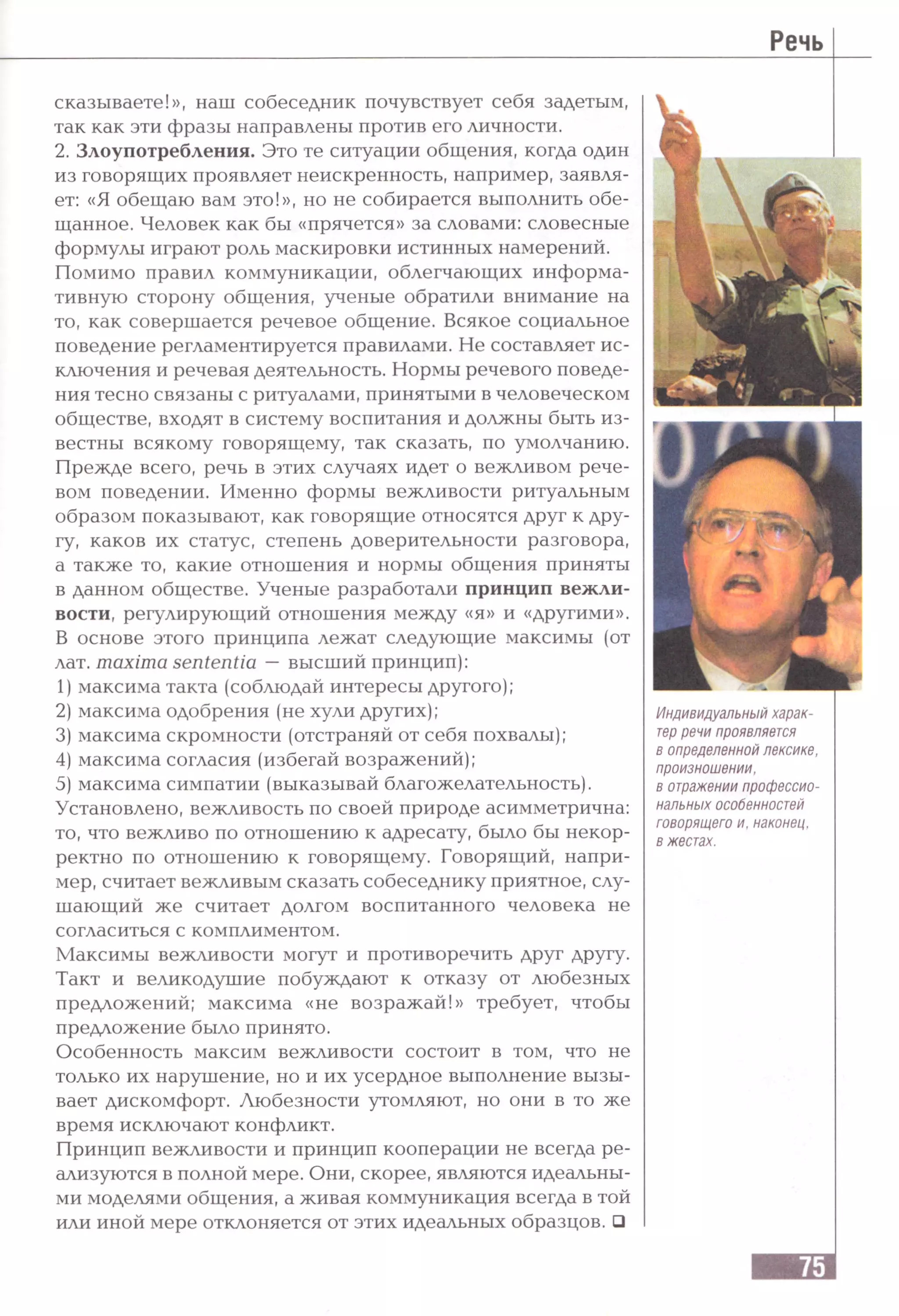 Речь
сказываете!», наш собеседник почувствует себя задетым,
так как эти фразы направлены против его личности.
2. Злоупотребления. Это те ситуации общения, когда один
из говорящих проявляет неискренность, например, заявля­
ет: «Я обещаю вам это!», но не собирается выполнить обе­
щанное. Человек как бы «прячется» за словами: словесные
формулы играют роль маскировки истинных намерений.
Помимо правил коммуникации, облегчающих информа­
тивную сторону общения, ученые обратили внимание на
то, как совершается речевое общение. Всякое социальное
поведение регламентируется правилами. Не составляет ис­
ключения и речевая деятельность. Нормы речевого поведе­
ния тесно связаны с ритуалами, принятыми в человеческом
обществе, входят в систему воспитания и должны быть из­
вестны всякому говорящему, так сказать, по умолчанию.
Прежде всего, речь в этих случаях идет о вежливом рече­
вом поведении. Именно формы вежливости ритуальным
образом показывают, как говорящие относятся друг к дру­
гу, каков их статус, степень доверительности разговора,
а также то, какие отношения и нормы общения приняты
в данном обществе. Ученые разработали принцип вежли­
вости, регулирующий отношения между «я» и «другими».
В основе этого принципа лежат следующие максимы (от
лат. maxima sententia —высший принцип):
1) максима такта (соблюдай интересы другого);
2) максима одобрения (не хули других);
3) максима скромности (отстраняй от себя похвалы);
4) максима согласия (избегай возражений);
5) максима симпатии (выказывай благожелательность).
Установлено, вежливость по своей природе асимметрична:
то, что вежливо по отношению к адресату, было бы некор­
ректно по отношению к говорящему. Говорящий, напри­
мер, считает вежливым сказать собеседнику приятное, слу­
шающий же считает долгом воспитанного человека не
согласиться с комплиментом.
Максимы вежливости могут и противоречить друг другу.
Такт и великодушие побуждают к отказу от любезных
предложений; максима «не возражай!» требует, чтобы
предложение было принято.
Особенность максим вежливости состоит в том, что не
только их нарушение, но и их усердное выполнение вызы­
вает дискомфорт. Любезности утомляют, но они в то же
время исключают конфликт.
Принцип вежливости и принцип кооперации не всегда ре­
ализуются в полной мере. Они, скорее, являются идеальны­
ми моделями общения, а живая коммуникация всегда в той
или иной мере отклоняется от этих идеальных образцов. □
Индивидуальный харак­
терречи проявляется
в определенной лексике,
произношении,
в отражении профессио­
нальных особенностей
говорящего и, наконец,
в жестах.
 