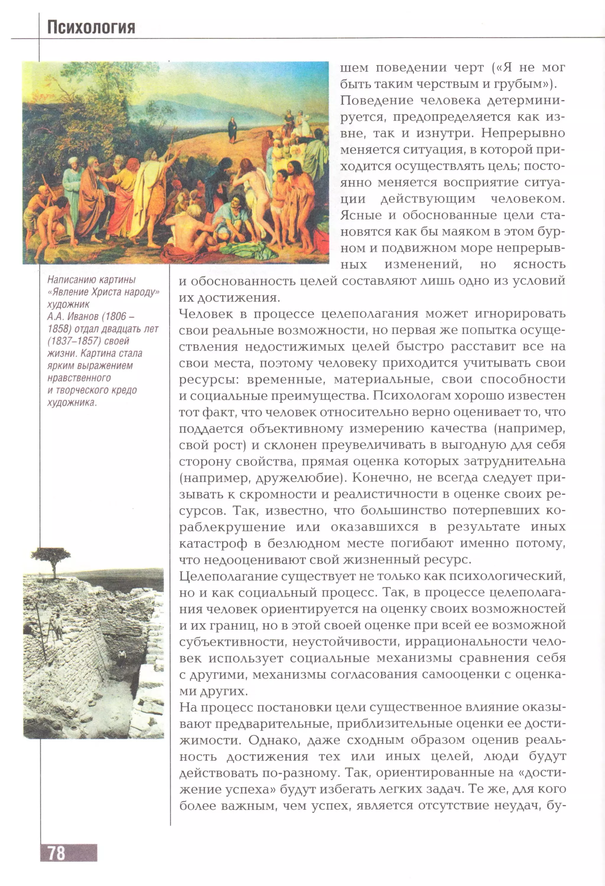 Психология
Написанию картины
«Явление Христа народу»
художник
АЛ. Иванов (1806 -
1858) отдалдвадцать лет
(1837-1857) своей
жизни. Картина стала
ярким выражением
нравственного
и творческого кредо
художника.
шем поведении черт («Я не мог
быть таким черствым и грубым»).
Поведение человека детермини­
руется, предопределяется как из­
вне, так и изнутри. Непрерывно
меняется ситуация, в которой при­
ходится осуществлять цель; посто­
янно меняется восприятие ситуа­
ции действующим человеком.
Ясные и обоснованные цели ста­
новятся как бы маяком в этом бур­
ном и подвижном море непрерыв­
ных изменений, но ясность
и обоснованность целей составляют лишь одно из условий
их достижения.
Человек в процессе целеполагания может игнорировать
свои реальные возможности, но первая же попытка осуще­
ствления недостижимых целей быстро расставит все на
свои места, поэтому человеку приходится учитывать свои
ресурсы: временные, материальные, свои способности
и социальные преимущества. Психологам хорошо известен
тот факт, что человек относительно верно оценивает то, что
поддается объективному измерению качества (например,
свой рост) и склонен преувеличивать в выгодную для себя
сторону свойства, прямая оценка которых затруднительна
(например, дружелюбие). Конечно, не всегда следует при­
зывать к скромности и реалистичности в оценке своих ре­
сурсов. Так, известно, что большинство потерпевших ко­
раблекрушение или оказавшихся в результате иных
катастроф в безлюдном месте погибают именно потому,
что недооценивают свой жизненный ресурс.
Целеполагание существует не только как психологический,
но и как социальный процесс. Так, в процессе целеполага­
ния человек ориентируется на оценку своих возможностей
и их границ, но в этой своей оценке при всей ее возможной
субъективности, неустойчивости, иррациональности чело­
век использует социальные механизмы сравнения себя
с другими, механизмы согласования самооценки с оценка­
ми других.
На процесс постановки цели существенное влияние оказы­
вают предварительные, приблизительные оценки ее дости­
жимости. Однако, даже сходным образом оценив реаль­
ность достижения тех или иных целей, люди будут
действовать по-разному. Так, ориентированные на «дости­
жение успеха» будут избегать легких задач. Те же, для кого
более важным, чем успех, является отсутствие неудач, бу-
 