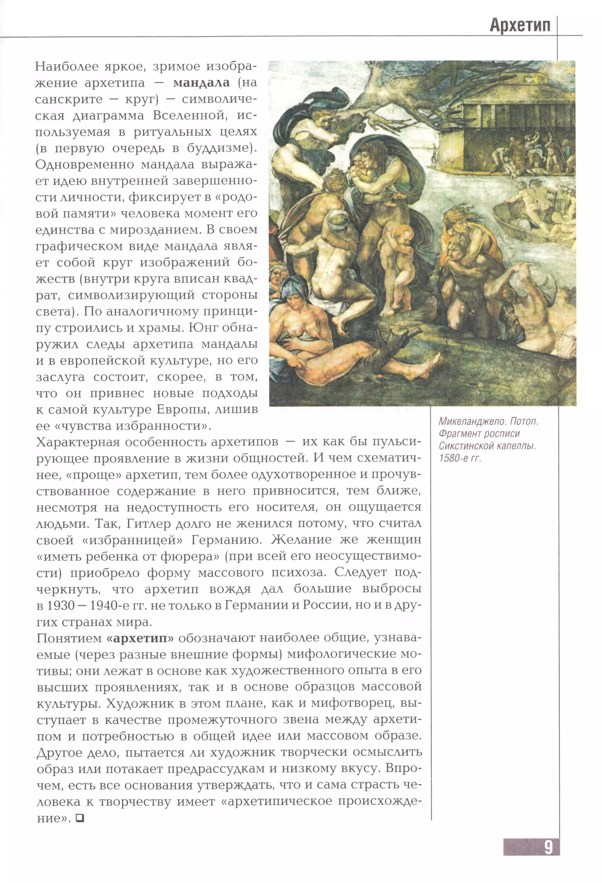 Архетип
Наиболее яркое, зримое изобра­
жение архетипа — мандала (на
санскрите — круг) — символиче­
ская диаграмма Вселенной, ис­
пользуемая в ритуальных целях
(в первую очередь в буддизме).
Одновременно мандала выража­
ет идею внутренней завершенно­
сти личности, фиксирует в «родо­
вой памяти» человека момент его
единства с мирозданием. В своем
графическом виде мандала явля­
ет собой круг изображений бо­
жеств (внутри круга вписан квад­
рат, символизирующий стороны
света). По аналогичному принци­
пу строились и храмы. Юнг обна­
ружил следы архетипа мандалы
и в европейской культуре, но его
заслуга состоит, скорее, в том,
что он привнес новые подходы
к самой культуре Европы, лишив
ее «чувства избранности».
Характерная особенность архетипов — их как бы пульси­
рующее проявление в жизни общностей. И чем схематич­
нее, «проще» архетип, тем более одухотворенное и прочув­
ствованное содержание в него привносится, тем ближе,
несмотря на недоступность его носителя, он ощущается
людьми. Так, Гитлер долго не женился потому, что считал
своей «избранницей» Германию. Ж елание же женщин
«иметь ребенка от фюрера» (при всей его неосуществимо­
сти) приобрело форму массового психоза. Следует под­
черкнуть, что архетип вождя дал большие выбросы
в 1930 —1940-е гг. не только в Германии и России, но и в дру­
гих странах мира.
Понятием «архетип» обозначают наиболее общие, узнава­
емые (через разные внешние формы) мифологические мо­
тивы; они лежат в основе как художественного опыта в его
высших проявлениях, так и в основе образцов массовой
культуры. Художник в этом плане, как и мифотворец, вы­
ступает в качестве промежуточного звена между архети­
пом и потребностью в общей идее или массовом образе.
Другое дело, пытается ли художник творчески осмыслить
образ или потакает предрассудкам и низкому вкусу. Впро­
чем, есть все основания утверждать, что и сама страсть че­
ловека к творчеству имеет «архетипическое происхожде­
ние». □
Микеланджело. Потоп.
Фрагментросписи
Сикстинской капеллы.
1580-е гг.
 