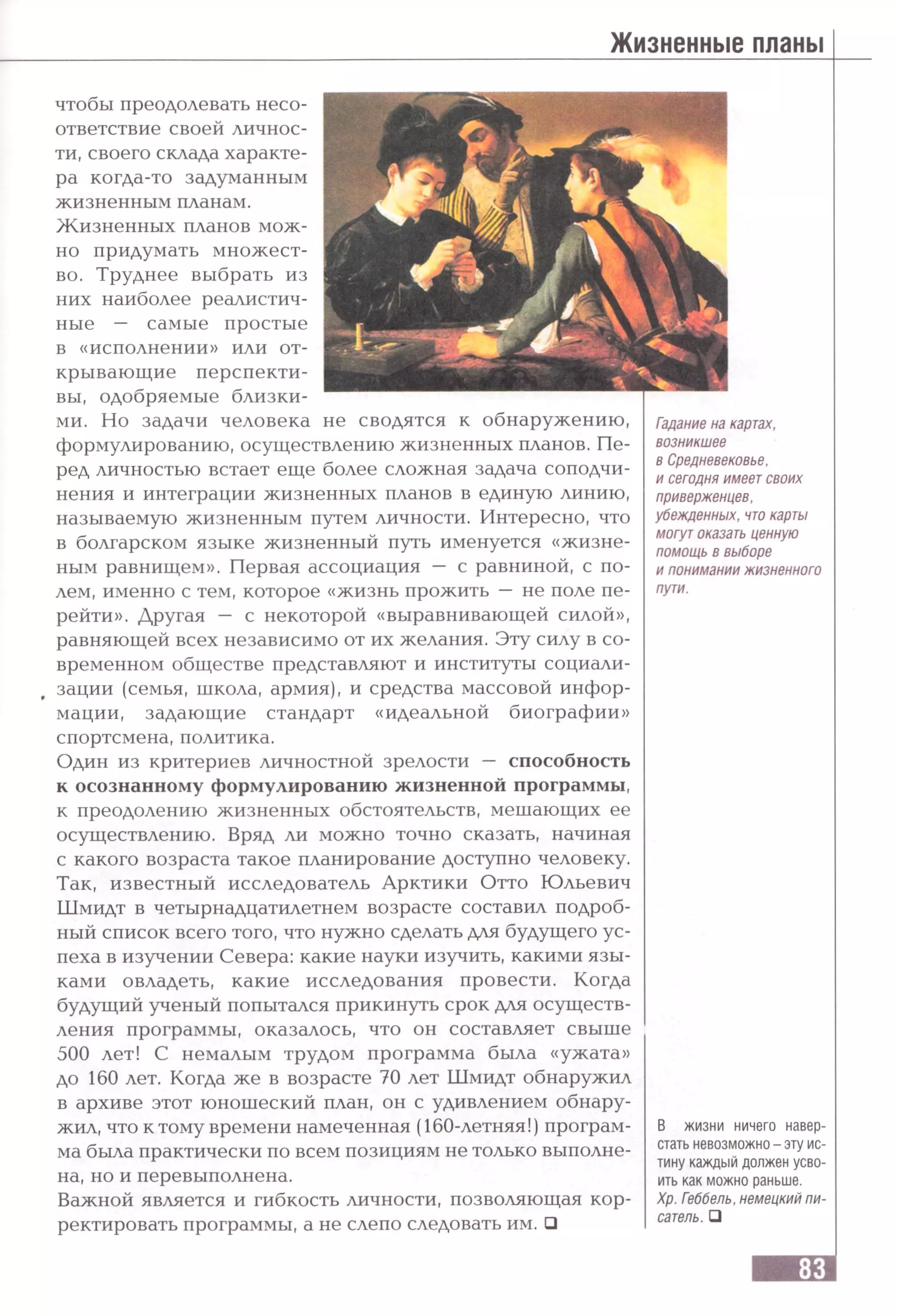 Жизненные планы
чтобы преодолевать несо­
ответствие своей личнос­
ти, своего склада характе­
ра когда-то задуманным
жизненным планам.
Жизненных планов мож­
но придумать множест­
во. Труднее выбрать из
них наиболее реалистич­
ные — самые простые
в «исполнении» или от­
крывающие перспекти­
вы, одобряемые близки­
ми. Но задачи человека не сводятся к обнаружению,
формулированию, осуществлению жизненных планов. Пе­
ред личностью встает еще более сложная задача соподчи­
нения и интеграции жизненных планов в единую линию,
называемую жизненным путем личности. Интересно, что
в болгарском языке жизненный путь именуется «жизне-
ным равнищем». Первая ассоциация — с равниной, с по­
лем, именно с тем, которое «жизнь прожить — не поле пе­
рейти». Другая — с некоторой «выравнивающей силой»,
равняющей всех независимо от их желания. Эту силу в со­
временном обществе представляют и институты социали­
зации (семья, школа, армия), и средства массовой инфор­
мации, задающие стандарт «идеальной биографии»
спортсмена, политика.
Один из критериев личностной зрелости — способность
к осознанному формулированию жизненной программы,
к преодолению жизненных обстоятельств, мешающих ее
осуществлению. Вряд ли можно точно сказать, начиная
с какого возраста такое планирование доступно человеку.
Так, известный исследователь Арктики Отто Юльевич
Шмидт в четырнадцатилетием возрасте составил подроб­
ный список всего того, что нужно сделать для будущего ус­
пеха в изучении Севера: какие науки изучить, какими язы­
ками овладеть, какие исследования провести. Когда
будущий ученый попытался прикинуть срок для осуществ­
ления программы, оказалось, что он составляет свыше
500 лет! С немалым трудом программа была «ужата»
до 160 лет. Когда же в возрасте 70 лет Шмидт обнаружил
в архиве этот юношеский план, он с удивлением обнару­
жил, что к тому времени намеченная (160-летняя!) програм­
ма была практически по всем позициям не только выполне­
на, но и перевыполнена.
Важной является и гибкость личности, позволяющая кор­
ректировать программы, а не слепо следовать им. □
Гадание на картах,
возникшее
в Средневековье,
и сегодня имеет своих
приверженцев,
убежденных, чтокарты
могут оказать ценную
помощь в выборе
и понимании жизненного
пути.
В жизни ничего навер­
стать невозможно - эту ис­
тину каждый должен усво­
ить как можно раньше.
Хр. Геббель, немецкий пи­
сатель. □
 