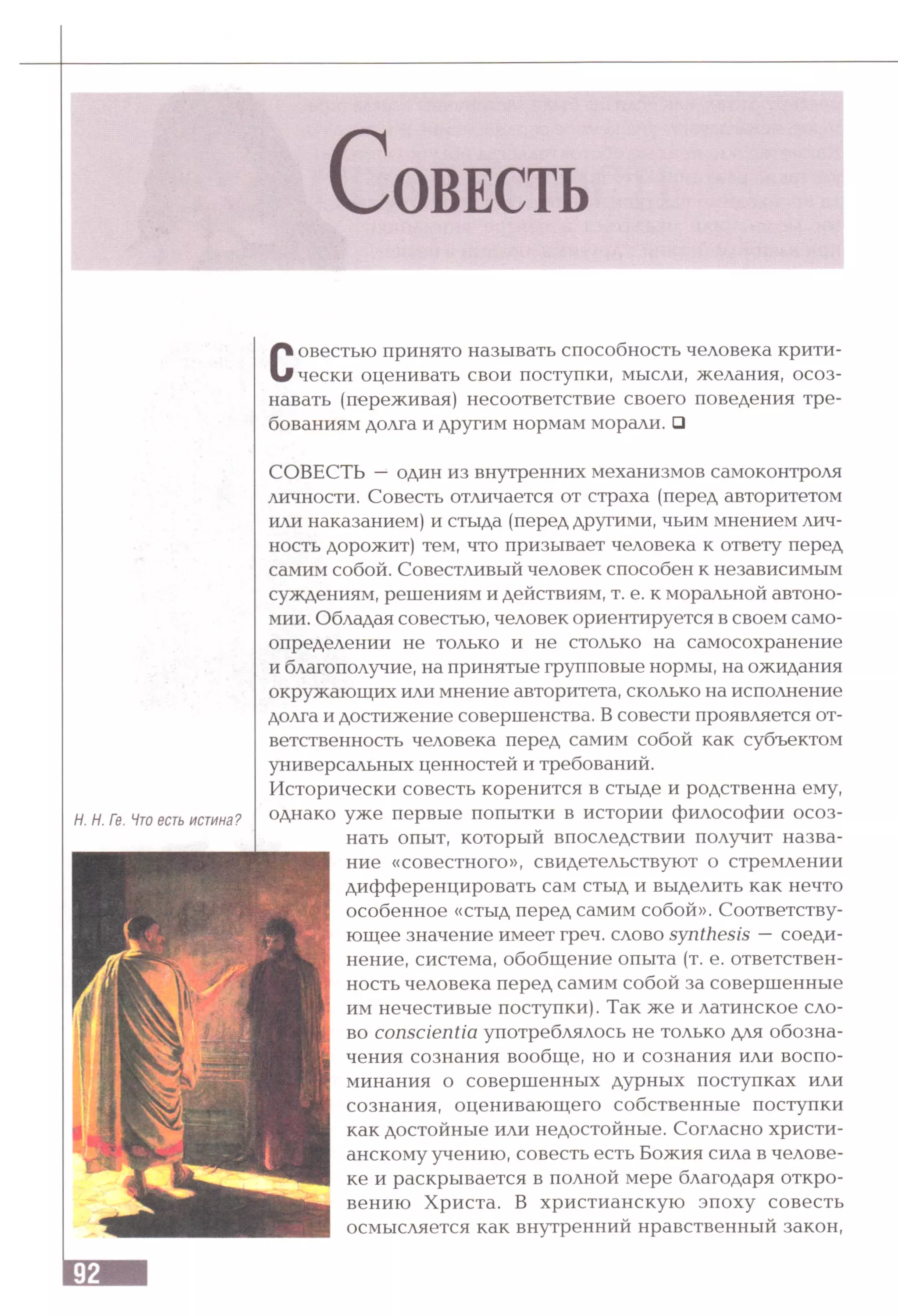 Совестью принято называть способность человека крити­
чески оценивать свои поступки, мысли, желания, осоз­
навать (переживая) несоответствие своего поведения тре­
бованиям долга и другим нормам морали. □
Н. Н. Ге. Что есть истина?
СОВЕСТЬ —один из внутренних механизмов самоконтроля
личности. Совесть отличается от страха (перед авторитетом
или наказанием) и стыда (перед другими, чьим мнением лич­
ность дорожит) тем, что призывает человека к ответу перед
самим собой. Совестливый человек способен к независимым
суждениям, решениям и действиям, т. е. к моральной автоно­
мии. Обладая совестью, человек ориентируется в своем само­
определении не только и не столько на самосохранение
и благополучие, на принятые групповые нормы, на ожидания
окружающих или мнение авторитета, сколько на исполнение
долга и достижение совершенства. В совести проявляется от­
ветственность человека перед самим собой как субъектом
универсальных ценностей и требований.
Исторически совесть коренится в стыде и родственна ему,
однако уже первые попытки в истории философии осоз­
нать опыт, который впоследствии получит назва­
ние «совестного», свидетельствуют о стремлении
дифференцировать сам стыд и выделить как нечто
особенное «стыд перед самим собой». Соответству­
ющее значение имеет греч. слово synthesis —соеди­
нение, система, обобщение опыта (т. е. ответствен­
ность человека перед самим собой за совершенные
им нечестивые поступки). Так же и латинское сло­
во conscientia употреблялось не только для обозна­
чения сознания вообще, но и сознания или воспо­
минания о совершенных дурных поступках или
сознания, оценивающего собственные поступки
как достойные или недостойные. Согласно христи­
анскому учению, совесть есть Божия сила в челове­
ке и раскрывается в полной мере благодаря откро­
вению Христа. В христианскую эпоху совесть
осмысляется как внутренний нравственный закон,
 