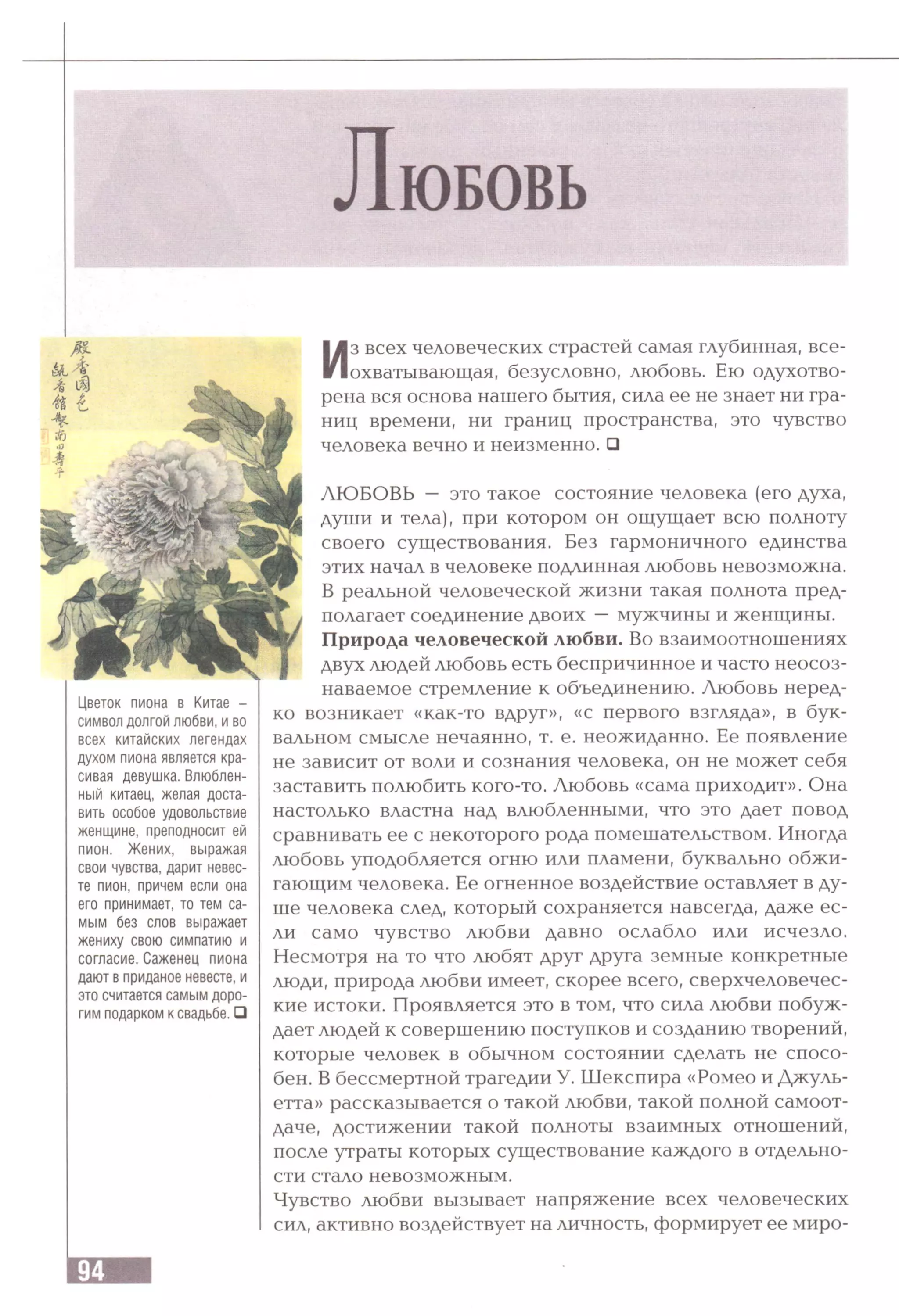 Л ю б о в ь
Цветок пиона в Китае -
символ долгой любви, и во
всех китайских легендах
духом пиона является кра­
сивая девушка. Влюблен­
ный китаец, желая доста­
вить особое удовольствие
женщине, преподносит ей
пион. Жених, выражая
свои чувства, дарит невес­
те пион, причем если она
его принимает, то тем са­
мым без слов выражает
жениху свою симпатию и
согласие. Саженец пиона
дают в приданое невесте, и
это считается самым доро­
гим подарком к свадьбе. □
Из всех человеческих страстей самая глубинная, все­
охватывающая, безусловно, любовь. Ею одухотво­
рена вся основа нашего бытия, сила ее не знает ни гра­
ниц времени, ни границ пространства, это чувство
человека вечно и неизменно. □
ЛЮБОВЬ — это такое состояние человека (его духа,
души и тела), при котором он ощущает всю полноту
своего существования. Без гармоничного единства
этих начал в человеке подлинная любовь невозможна.
В реальной человеческой жизни такая полнота пред­
полагает соединение двоих —мужчины и женщины.
Природа человеческой любви. Во взаимоотношениях
двух людей любовь есть беспричинное и часто неосоз­
наваемое стремление к объединению. Любовь неред­
ко возникает «как-то вдруг», «с первого взгляда», в бук­
вальном смысле нечаянно, т. е. неожиданно. Ее появление
не зависит от воли и сознания человека, он не может себя
заставить полюбить кого-то. Любовь «сама приходит». Она
настолько властна над влюбленными, что это дает повод
сравнивать ее с некоторого рода помешательством. Иногда
любовь уподобляется огню или пламени, буквально обжи­
гающим человека. Ее огненное воздействие оставляет в ду­
ше человека след, который сохраняется навсегда, даже ес­
ли само чувство любви давно ослабло или исчезло.
Несмотря на то что любят друг друга земные конкретные
люди, природа любви имеет, скорее всего, сверхчеловечес­
кие истоки. Проявляется это в том, что сила любви побуж­
дает людей к совершению поступков и созданию творений,
которые человек в обычном состоянии сделать не спосо­
бен. В бессмертной трагедии У. Шекспира «Ромео и Джуль­
етта» рассказывается о такой любви, такой полной самоот­
даче, достижении такой полноты взаимных отношений,
после утраты которых существование каждого в отдельно­
сти стало невозможным.
Чувство любви вызывает напряжение всех человеческих
сил, активно воздействует на личность, формирует ее миро-
 