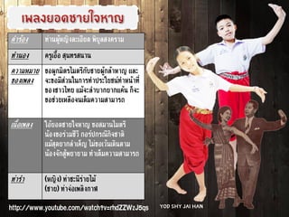 คำร้อง ท่านผู้หญิงละเอียด พิบูลสงคราม
ทำนอง ครูเอื้อ สุนทรสนาน
ความหมาย
ของเพลง
ขอผูกมิตรไมตรีกับชายผู้กล้าหาญ และ
จะขอมีส่วนในการทำประโยชน์ทำหน้าที่
ของชาวไทย แม้จะลำบากยากแค้น ก็จะ
ขอช่วยเหลือจนเต็มความสามารถ
เนื้อเพลง โอ้ยอดชายใจหาญ ขอสมานไมตรี
น้องขอร่วมชีวี กอร์ปกรณีกิจชาติ
แม้สุดยากลำเค็ญ ไม่ขอเว้นเดินตาม
น้องจักสู้พยายาม ทำเต็มความสามารถ
ท่ารำ (หญิง) ท่าชะนีร่ายไม้
(ชาย) ท่าจ่อเพลิงกาฬ
http://www.youtube.com/watch?v=rhdZZWzJ5qs Yod Shy Jai Han
 