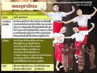 คำร้อง ท่านผู้หญิงละเอียด พิบูลสงคราม
ทำนอง ครูเอื้อ สุนทรสนาน
ความหมาย
ของเพลง
น้องรักและบูชาพี่ เพราะมีความกล้าหาญ เป็นนักสู้ที่
เก่งกล้าสมกับเป็นชายชาตินักรบที่มีความมานะอดทน
แม้ว่าจะยากเย็นแสนเข็ญ พี่ก็ต่อสู้จนชื่อเสียงเลื่องลือ
ไปทั่ว นอกจากนี้ ยังขยันขันแข็งในงานทุกอย่าง พี่ยังมี
ความรักในชาติบ้านเมืองยิ่งกว่าชีวิต ยอมสละได้แม้
ชีวิตและเลือดเนื้อเพื่อให้ชาติไทยคงอยู่คู่โลกต่อไป
เนื้อเพลง น้องรักรักบูชาพี่ ที่มั่นคงที่มั่นคงกล้าหาญ
เป็นนักสู้เชี่ยวชาญ สมศักดิ์ชาตินักรบ
น้องรักรักบูชาพี่ ที่มานะที่มานะอดทน
หนักแสนหนักพี่ผจญ เกียรติพี่ขจรจบ
น้องรักรักบูชาพี่ ที่ขยันที่ขยันกิจการ
บากบั่นสร้างหลักฐาน ทำทุกด้านทำทุกด้านครันครบ
น้องรักรักบูชาพี่ ที่รักชาติที่รักชาติยิ่งชีวิต
เลือดเนื้อพี่พลีอุทิศ ชาติยงอยู่ยงอยู่คู่พิภพ
ท่ารำ เที่ยวแรก (หญิง) ขัดจางนาง (ชาย)จันทร์ทรงกลด
เที่ยวสอง (หญิง) ล่อแก้ว (ชาย)ขอแก้ว
http://www.youtube.com/watch?v=ErYm1f5ti2I
Boo Cha Nak Rop
 