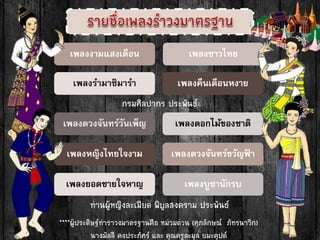 เพลงงามแสงเดือน
เพลงรามาซิมารา
เพลงดวงจันทร์วันเพ็ญ
เพลงหญิงไทยใจงาม
เพลงยอดชายใจหาญ
เพลงชาวไทย
เพลงคืนเดือนหงาย
เพลงดอกไม้ของชาติ
เพลงดวงจันทร์ขวัญฟ้ า
เพลงบูชานักรบ
กรมศิลปำกร ประพันธ์
ท่ำนผู้หญิงละเมียด พิบูลสงครำม ประพันธ์
****ผู้ประดิษฐ์ท่ำรำวงมำตรฐำนคือ หม่วมต่วน (ศุภลักษณ์ ภัทรนำวิก)
นำงมัลลี คงประภัศร์ และ คุณครูละมุล ยมะคุปต์
 