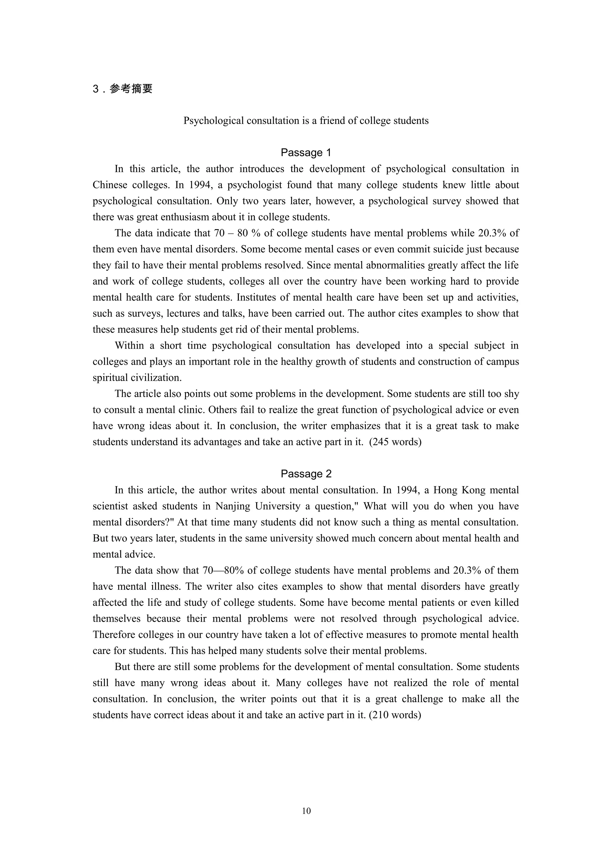 3．参考摘要
Psychological consultation is a friend of college students
Passage 1
In this article, the author introduces the development of psychological consultation in
Chinese colleges. In 1994, a psychologist found that many college students knew little about
psychological consultation. Only two years later, however, a psychological survey showed that
there was great enthusiasm about it in college students.
The data indicate that 70 – 80 % of college students have mental problems while 20.3% of
them even have mental disorders. Some become mental cases or even commit suicide just because
they fail to have their mental problems resolved. Since mental abnormalities greatly affect the life
and work of college students, colleges all over the country have been working hard to provide
mental health care for students. Institutes of mental health care have been set up and activities,
such as surveys, lectures and talks, have been carried out. The author cites examples to show that
these measures help students get rid of their mental problems.
Within a short time psychological consultation has developed into a special subject in
colleges and plays an important role in the healthy growth of students and construction of campus
spiritual civilization.
The article also points out some problems in the development. Some students are still too shy
to consult a mental clinic. Others fail to realize the great function of psychological advice or even
have wrong ideas about it. In conclusion, the writer emphasizes that it is a great task to make
students understand its advantages and take an active part in it. (245 words)
Passage 2
In this article, the author writes about mental consultation. In 1994, a Hong Kong mental
scientist asked students in Nanjing University a question," What will you do when you have
mental disorders?" At that time many students did not know such a thing as mental consultation.
But two years later, students in the same university showed much concern about mental health and
mental advice.
The data show that 70—80% of college students have mental problems and 20.3% of them
have mental illness. The writer also cites examples to show that mental disorders have greatly
affected the life and study of college students. Some have become mental patients or even killed
themselves because their mental problems were not resolved through psychological advice.
Therefore colleges in our country have taken a lot of effective measures to promote mental health
care for students. This has helped many students solve their mental problems.
But there are still some problems for the development of mental consultation. Some students
still have many wrong ideas about it. Many colleges have not realized the role of mental
consultation. In conclusion, the writer points out that it is a great challenge to make all the
students have correct ideas about it and take an active part in it. (210 words)
10
 