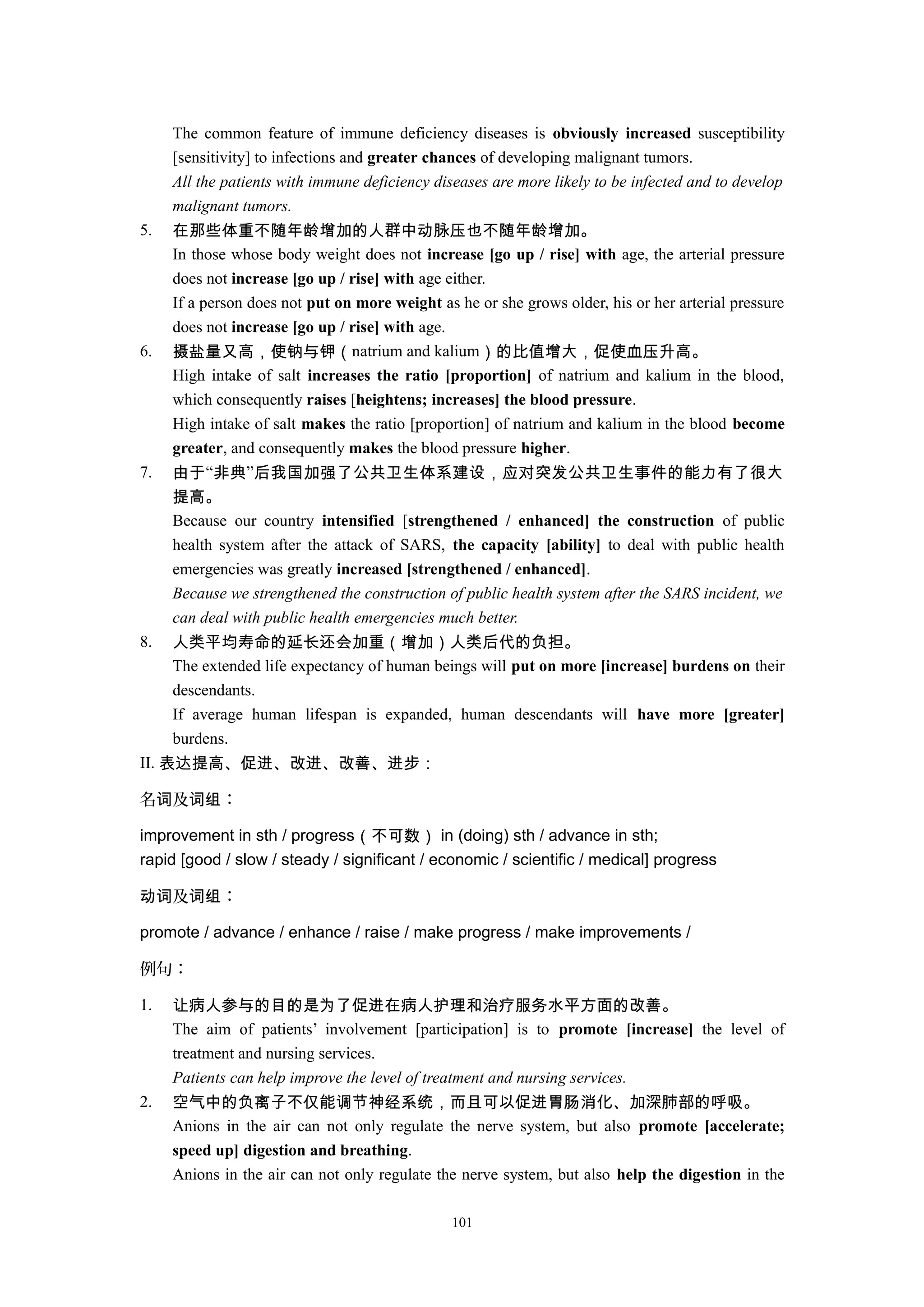 The common feature of immune deficiency diseases is obviously increased susceptibility
[sensitivity] to infections and greater chances of developing malignant tumors.
All the patients with immune deficiency diseases are more likely to be infected and to develop
malignant tumors.
5. 在那些体重不随年龄增加的人群中动脉压也不随年龄增加。
In those whose body weight does not increase [go up / rise] with age, the arterial pressure
does not increase [go up / rise] with age either.
If a person does not put on more weight as he or she grows older, his or her arterial pressure
does not increase [go up / rise] with age.
6. 摄盐量又高，使钠与钾（natrium and kalium）的比值增大，促使血压升高。
High intake of salt increases the ratio [proportion] of natrium and kalium in the blood,
which consequently raises [heightens; increases] the blood pressure.
High intake of salt makes the ratio [proportion] of natrium and kalium in the blood become
greater, and consequently makes the blood pressure higher.
7. 由于“非典”后我国加强了公共卫生体系建设，应对突发公共卫生事件的能力有了很大
提高。
Because our country intensified [strengthened / enhanced] the construction of public
health system after the attack of SARS, the capacity [ability] to deal with public health
emergencies was greatly increased [strengthened / enhanced].
Because we strengthened the construction of public health system after the SARS incident, we
can deal with public health emergencies much better.
8. 人类平均寿命的延长还会加重（增加）人类后代的负担。
The extended life expectancy of human beings will put on more [increase] burdens on their
descendants.
If average human lifespan is expanded, human descendants will have more [greater]
burdens.
II. 表达提高、促进、改进、改善、进步：
名 及 ：词 词组
improvement in sth / progress（不可数） in (doing) sth / advance in sth;
rapid [good / slow / steady / significant / economic / scientific / medical] progress
及 ：动词 词组
promote / advance / enhance / raise / make progress / make improvements /
例句：
1. 让病人参与的目的是为了促进在病人护理和治疗服务水平方面的改善。
The aim of patients’ involvement [participation] is to promote [increase] the level of
treatment and nursing services.
Patients can help improve the level of treatment and nursing services.
2. 空气中的负离子不仅能调节神经系统，而且可以促进胃肠消化、加深肺部的呼吸。
Anions in the air can not only regulate the nerve system, but also promote [accelerate;
speed up] digestion and breathing.
Anions in the air can not only regulate the nerve system, but also help the digestion in the
101
 