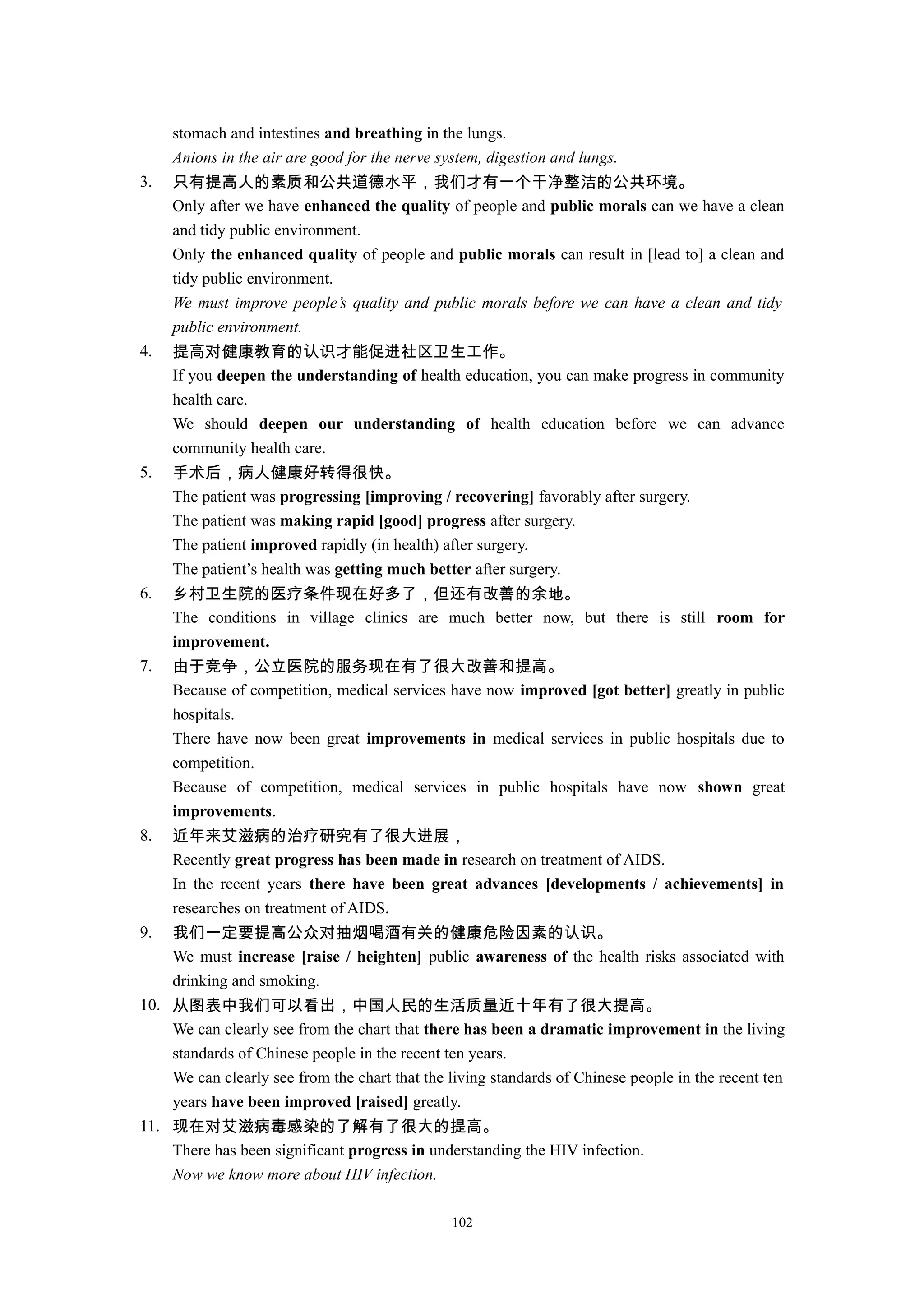 stomach and intestines and breathing in the lungs.
Anions in the air are good for the nerve system, digestion and lungs.
3. 只有提高人的素质和公共道德水平，我们才有一个干净整洁的公共环境。
Only after we have enhanced the quality of people and public morals can we have a clean
and tidy public environment.
Only the enhanced quality of people and public morals can result in [lead to] a clean and
tidy public environment.
We must improve people’s quality and public morals before we can have a clean and tidy
public environment.
4. 提高对健康教育的认识才能促进社区卫生工作。
If you deepen the understanding of health education, you can make progress in community
health care.
We should deepen our understanding of health education before we can advance
community health care.
5. 手术后，病人健康好转得很快。
The patient was progressing [improving / recovering] favorably after surgery.
The patient was making rapid [good] progress after surgery.
The patient improved rapidly (in health) after surgery.
The patient’s health was getting much better after surgery.
6. 乡村卫生院的医疗条件现在好多了，但还有改善的余地。
The conditions in village clinics are much better now, but there is still room for
improvement.
7. 由于竞争，公立医院的服务现在有了很大改善和提高。
Because of competition, medical services have now improved [got better] greatly in public
hospitals.
There have now been great improvements in medical services in public hospitals due to
competition.
Because of competition, medical services in public hospitals have now shown great
improvements.
8. 近年来艾滋病的治疗研究有了很大进展，
Recently great progress has been made in research on treatment of AIDS.
In the recent years there have been great advances [developments / achievements] in
researches on treatment of AIDS.
9. 我们一定要提高公众对抽烟喝酒有关的健康危险因素的认识。
We must increase [raise / heighten] public awareness of the health risks associated with
drinking and smoking.
10. 从图表中我们可以看出，中国人民的生活质量近十年有了很大提高。
We can clearly see from the chart that there has been a dramatic improvement in the living
standards of Chinese people in the recent ten years.
We can clearly see from the chart that the living standards of Chinese people in the recent ten
years have been improved [raised] greatly.
11. 现在对艾滋病毒感染的了解有了很大的提高。
There has been significant progress in understanding the HIV infection.
Now we know more about HIV infection.
102
 