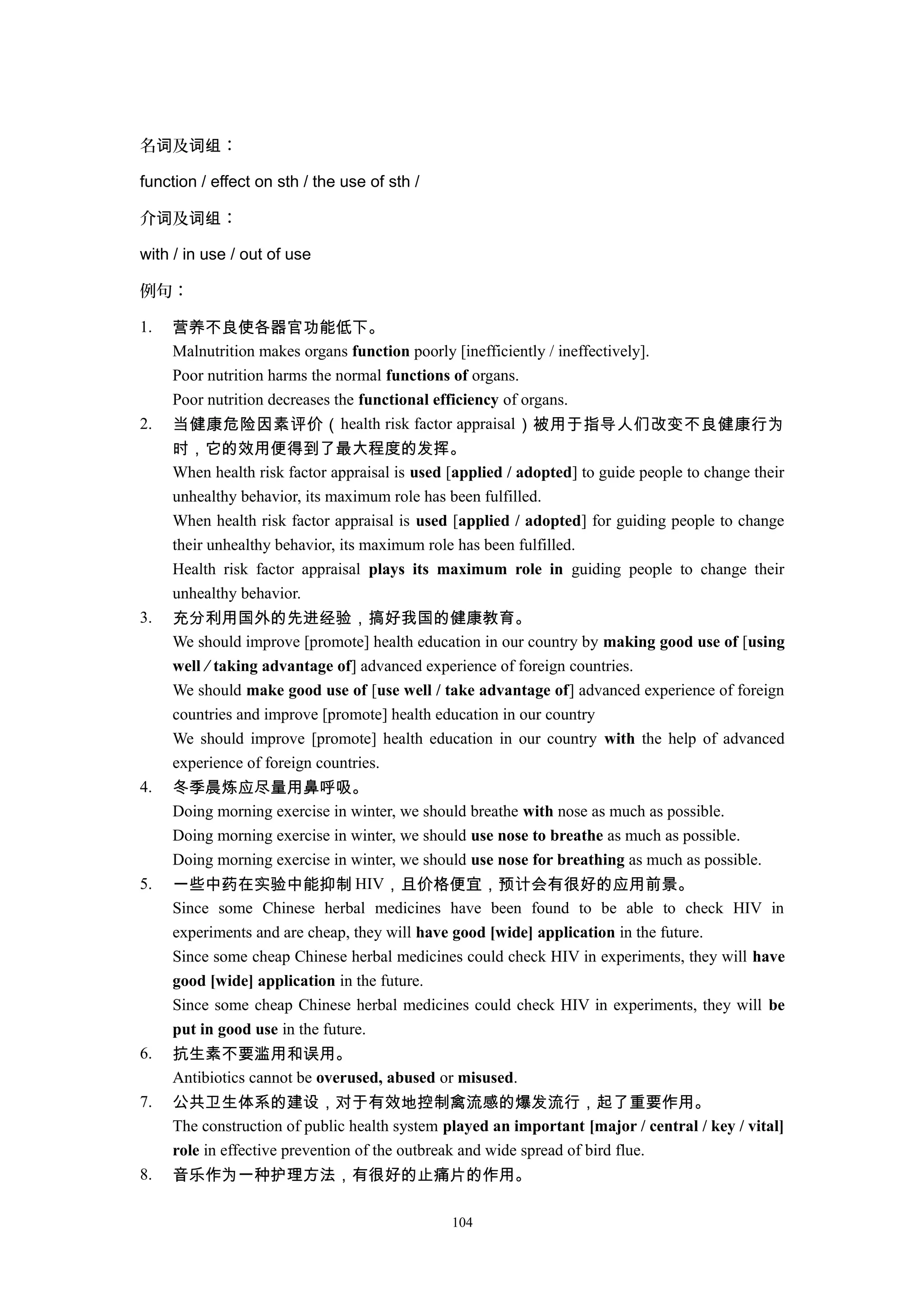 名 及 ：词 词组
function / effect on sth / the use of sth /
介 及 ：词 词组
with / in use / out of use
例句：
1. 营养不良使各器官功能低下。
Malnutrition makes organs function poorly [inefficiently / ineffectively].
Poor nutrition harms the normal functions of organs.
Poor nutrition decreases the functional efficiency of organs.
2. 当健康危险因素评价（health risk factor appraisal）被用于指导人们改变不良健康行为
时，它的效用便得到了最大程度的发挥。
When health risk factor appraisal is used [applied / adopted] to guide people to change their
unhealthy behavior, its maximum role has been fulfilled.
When health risk factor appraisal is used [applied / adopted] for guiding people to change
their unhealthy behavior, its maximum role has been fulfilled.
Health risk factor appraisal plays its maximum role in guiding people to change their
unhealthy behavior.
3. 充分利用国外的先进经验，搞好我国的健康教育。
We should improve [promote] health education in our country by making good use of [using
well / taking advantage of] advanced experience of foreign countries.
We should make good use of [use well / take advantage of] advanced experience of foreign
countries and improve [promote] health education in our country
We should improve [promote] health education in our country with the help of advanced
experience of foreign countries.
4. 冬季晨炼应尽量用鼻呼吸。
Doing morning exercise in winter, we should breathe with nose as much as possible.
Doing morning exercise in winter, we should use nose to breathe as much as possible.
Doing morning exercise in winter, we should use nose for breathing as much as possible.
5. 一些中药在实验中能抑制 HIV，且价格便宜，预计会有很好的应用前景。
Since some Chinese herbal medicines have been found to be able to check HIV in
experiments and are cheap, they will have good [wide] application in the future.
Since some cheap Chinese herbal medicines could check HIV in experiments, they will have
good [wide] application in the future.
Since some cheap Chinese herbal medicines could check HIV in experiments, they will be
put in good use in the future.
6. 抗生素不要滥用和误用。
Antibiotics cannot be overused, abused or misused.
7. 公共卫生体系的建设，对于有效地控制禽流感的爆发流行，起了重要作用。
The construction of public health system played an important [major / central / key / vital]
role in effective prevention of the outbreak and wide spread of bird flue.
8. 音乐作为一种护理方法，有很好的止痛片的作用。
104
 