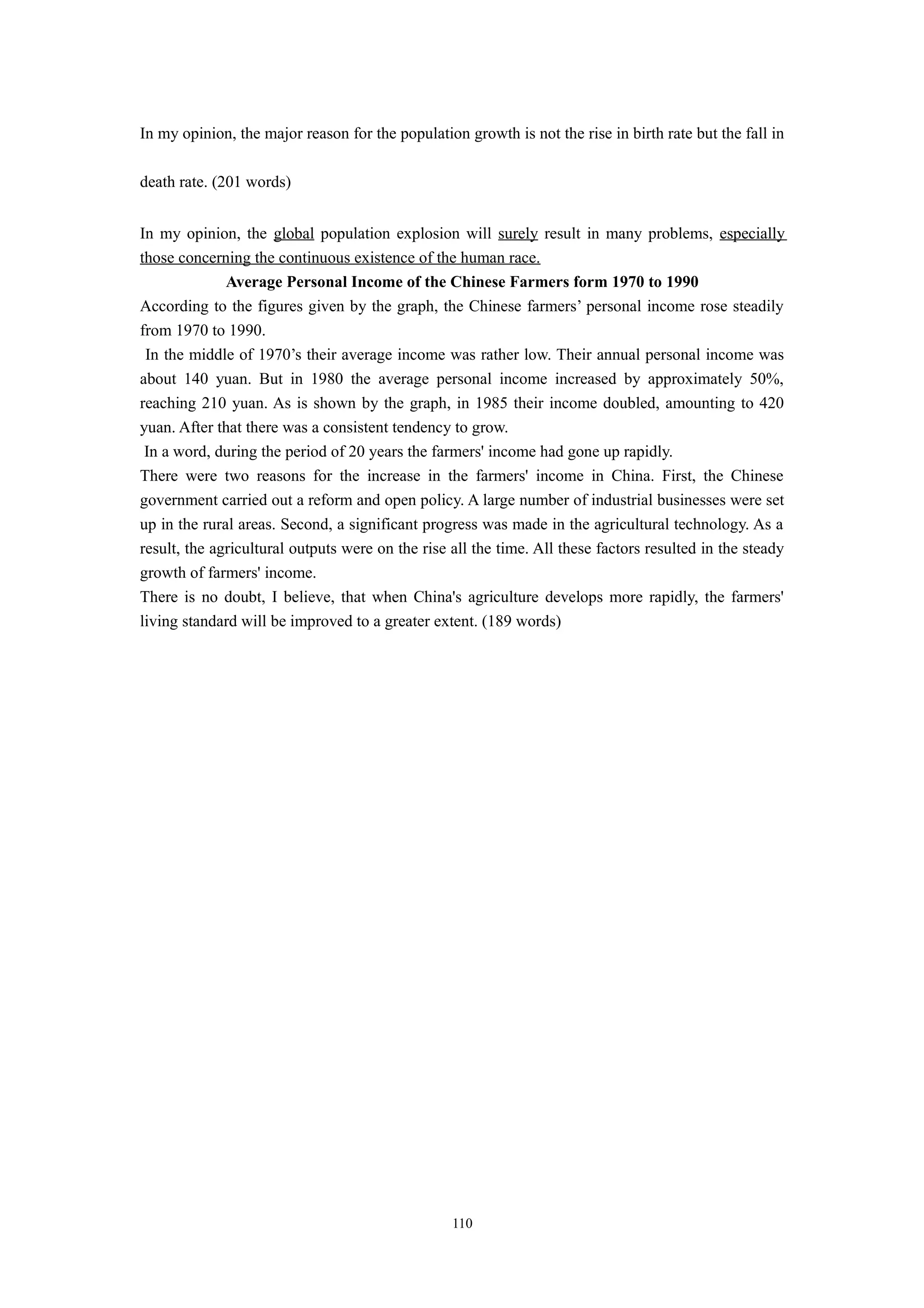 In my opinion, the major reason for the population growth is not the rise in birth rate but the fall in
death rate. (201 words)
In my opinion, the global population explosion will surely result in many problems, especially
those concerning the continuous existence of the human race.
Average Personal Income of the Chinese Farmers form 1970 to 1990
According to the figures given by the graph, the Chinese farmers’ personal income rose steadily
from 1970 to 1990.
In the middle of 1970’s their average income was rather low. Their annual personal income was
about 140 yuan. But in 1980 the average personal income increased by approximately 50%,
reaching 210 yuan. As is shown by the graph, in 1985 their income doubled, amounting to 420
yuan. After that there was a consistent tendency to grow.
In a word, during the period of 20 years the farmers' income had gone up rapidly.
There were two reasons for the increase in the farmers' income in China. First, the Chinese
government carried out a reform and open policy. A large number of industrial businesses were set
up in the rural areas. Second, a significant progress was made in the agricultural technology. As a
result, the agricultural outputs were on the rise all the time. All these factors resulted in the steady
growth of farmers' income.
There is no doubt, I believe, that when China's agriculture develops more rapidly, the farmers'
living standard will be improved to a greater extent. (189 words)
110
 