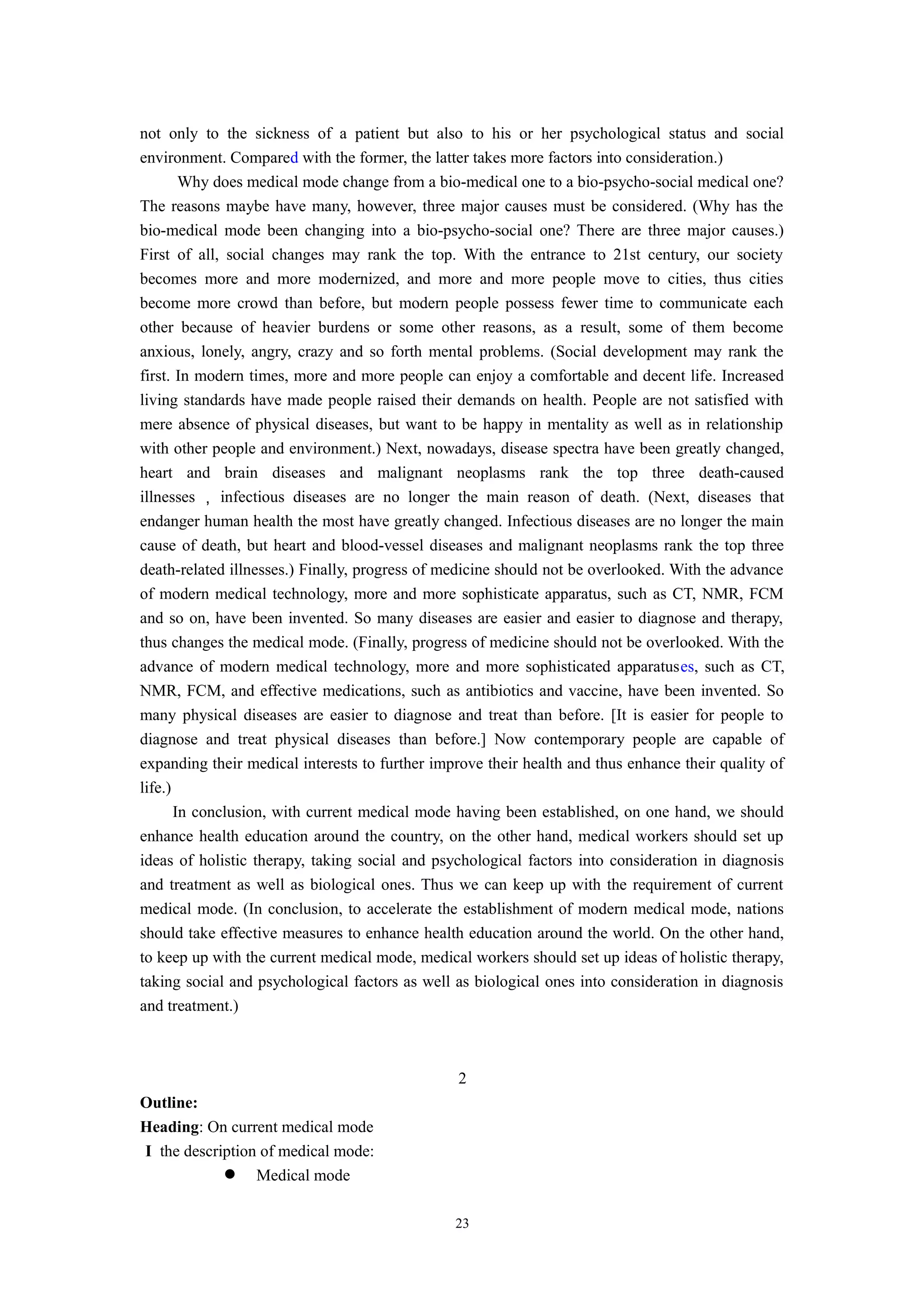 not only to the sickness of a patient but also to his or her psychological status and social
environment. Compared with the former, the latter takes more factors into consideration.)
Why does medical mode change from a bio-medical one to a bio-psycho-social medical one?
The reasons maybe have many, however, three major causes must be considered. (Why has the
bio-medical mode been changing into a bio-psycho-social one? There are three major causes.)
First of all, social changes may rank the top. With the entrance to 21st century, our society
becomes more and more modernized, and more and more people move to cities, thus cities
become more crowd than before, but modern people possess fewer time to communicate each
other because of heavier burdens or some other reasons, as a result, some of them become
anxious, lonely, angry, crazy and so forth mental problems. (Social development may rank the
first. In modern times, more and more people can enjoy a comfortable and decent life. Increased
living standards have made people raised their demands on health. People are not satisfied with
mere absence of physical diseases, but want to be happy in mentality as well as in relationship
with other people and environment.) Next, nowadays, disease spectra have been greatly changed,
heart and brain diseases and malignant neoplasms rank the top three death-caused
illnesses ， infectious diseases are no longer the main reason of death. (Next, diseases that
endanger human health the most have greatly changed. Infectious diseases are no longer the main
cause of death, but heart and blood-vessel diseases and malignant neoplasms rank the top three
death-related illnesses.) Finally, progress of medicine should not be overlooked. With the advance
of modern medical technology, more and more sophisticate apparatus, such as CT, NMR, FCM
and so on, have been invented. So many diseases are easier and easier to diagnose and therapy,
thus changes the medical mode. (Finally, progress of medicine should not be overlooked. With the
advance of modern medical technology, more and more sophisticated apparatuses, such as CT,
NMR, FCM, and effective medications, such as antibiotics and vaccine, have been invented. So
many physical diseases are easier to diagnose and treat than before. [It is easier for people to
diagnose and treat physical diseases than before.] Now contemporary people are capable of
expanding their medical interests to further improve their health and thus enhance their quality of
life.)
In conclusion, with current medical mode having been established, on one hand, we should
enhance health education around the country, on the other hand, medical workers should set up
ideas of holistic therapy, taking social and psychological factors into consideration in diagnosis
and treatment as well as biological ones. Thus we can keep up with the requirement of current
medical mode. (In conclusion, to accelerate the establishment of modern medical mode, nations
should take effective measures to enhance health education around the world. On the other hand,
to keep up with the current medical mode, medical workers should set up ideas of holistic therapy,
taking social and psychological factors as well as biological ones into consideration in diagnosis
and treatment.)
2
Outline:
Heading: On current medical mode
I the description of medical mode:
 Medical mode
23
 