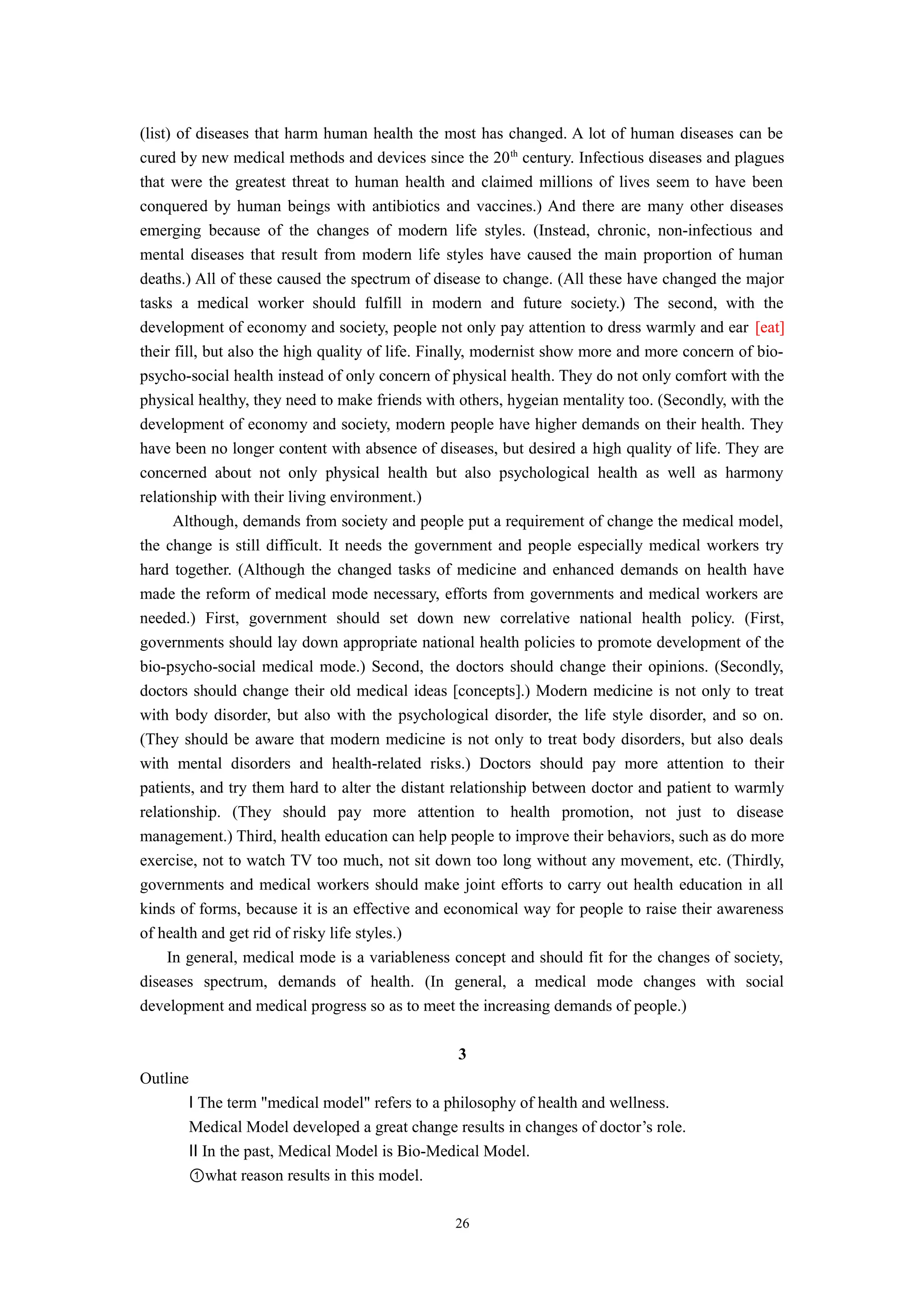 (list) of diseases that harm human health the most has changed. A lot of human diseases can be
cured by new medical methods and devices since the 20th
century. Infectious diseases and plagues
that were the greatest threat to human health and claimed millions of lives seem to have been
conquered by human beings with antibiotics and vaccines.) And there are many other diseases
emerging because of the changes of modern life styles. (Instead, chronic, non-infectious and
mental diseases that result from modern life styles have caused the main proportion of human
deaths.) All of these caused the spectrum of disease to change. (All these have changed the major
tasks a medical worker should fulfill in modern and future society.) The second, with the
development of economy and society, people not only pay attention to dress warmly and ear [eat]
their fill, but also the high quality of life. Finally, modernist show more and more concern of bio-
psycho-social health instead of only concern of physical health. They do not only comfort with the
physical healthy, they need to make friends with others, hygeian mentality too. (Secondly, with the
development of economy and society, modern people have higher demands on their health. They
have been no longer content with absence of diseases, but desired a high quality of life. They are
concerned about not only physical health but also psychological health as well as harmony
relationship with their living environment.)
Although, demands from society and people put a requirement of change the medical model,
the change is still difficult. It needs the government and people especially medical workers try
hard together. (Although the changed tasks of medicine and enhanced demands on health have
made the reform of medical mode necessary, efforts from governments and medical workers are
needed.) First, government should set down new correlative national health policy. (First,
governments should lay down appropriate national health policies to promote development of the
bio-psycho-social medical mode.) Second, the doctors should change their opinions. (Secondly,
doctors should change their old medical ideas [concepts].) Modern medicine is not only to treat
with body disorder, but also with the psychological disorder, the life style disorder, and so on.
(They should be aware that modern medicine is not only to treat body disorders, but also deals
with mental disorders and health-related risks.) Doctors should pay more attention to their
patients, and try them hard to alter the distant relationship between doctor and patient to warmly
relationship. (They should pay more attention to health promotion, not just to disease
management.) Third, health education can help people to improve their behaviors, such as do more
exercise, not to watch TV too much, not sit down too long without any movement, etc. (Thirdly,
governments and medical workers should make joint efforts to carry out health education in all
kinds of forms, because it is an effective and economical way for people to raise their awareness
of health and get rid of risky life styles.)
In general, medical mode is a variableness concept and should fit for the changes of society,
diseases spectrum, demands of health. (In general, a medical mode changes with social
development and medical progress so as to meet the increasing demands of people.)
3
Outline
Ⅰ The term "medical model" refers to a philosophy of health and wellness.
Medical Model developed a great change results in changes of doctor’s role.
Ⅱ In the past, Medical Model is Bio-Medical Model.
①what reason results in this model.
26
 