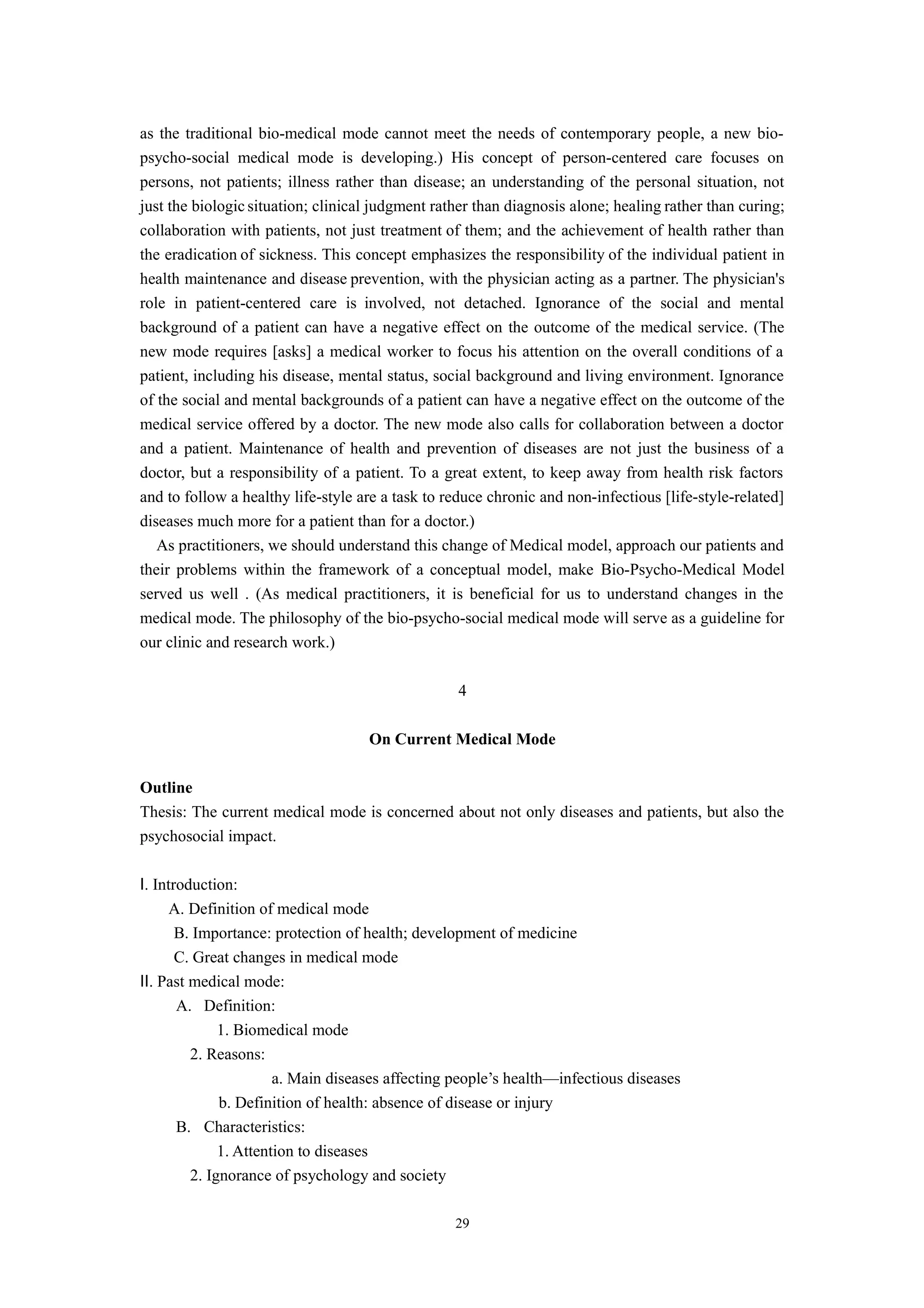 as the traditional bio-medical mode cannot meet the needs of contemporary people, a new bio-
psycho-social medical mode is developing.) His concept of person-centered care focuses on
persons, not patients; illness rather than disease; an understanding of the personal situation, not
just the biologic situation; clinical judgment rather than diagnosis alone; healing rather than curing;
collaboration with patients, not just treatment of them; and the achievement of health rather than
the eradication of sickness. This concept emphasizes the responsibility of the individual patient in
health maintenance and disease prevention, with the physician acting as a partner. The physician's
role in patient-centered care is involved, not detached. Ignorance of the social and mental
background of a patient can have a negative effect on the outcome of the medical service. (The
new mode requires [asks] a medical worker to focus his attention on the overall conditions of a
patient, including his disease, mental status, social background and living environment. Ignorance
of the social and mental backgrounds of a patient can have a negative effect on the outcome of the
medical service offered by a doctor. The new mode also calls for collaboration between a doctor
and a patient. Maintenance of health and prevention of diseases are not just the business of a
doctor, but a responsibility of a patient. To a great extent, to keep away from health risk factors
and to follow a healthy life-style are a task to reduce chronic and non-infectious [life-style-related]
diseases much more for a patient than for a doctor.)
As practitioners, we should understand this change of Medical model, approach our patients and
their problems within the framework of a conceptual model, make Bio-Psycho-Medical Model
served us well . (As medical practitioners, it is beneficial for us to understand changes in the
medical mode. The philosophy of the bio-psycho-social medical mode will serve as a guideline for
our clinic and research work.)
4
On Current Medical Mode
Outline
Thesis: The current medical mode is concerned about not only diseases and patients, but also the
psychosocial impact.
Ⅰ. Introduction:
A. Definition of medical mode
B. Importance: protection of health; development of medicine
C. Great changes in medical mode
Ⅱ. Past medical mode:
A. Definition:
1. Biomedical mode
2. Reasons:
a. Main diseases affecting people’s health—infectious diseases
b. Definition of health: absence of disease or injury
B. Characteristics:
1. Attention to diseases
2. Ignorance of psychology and society
29
 