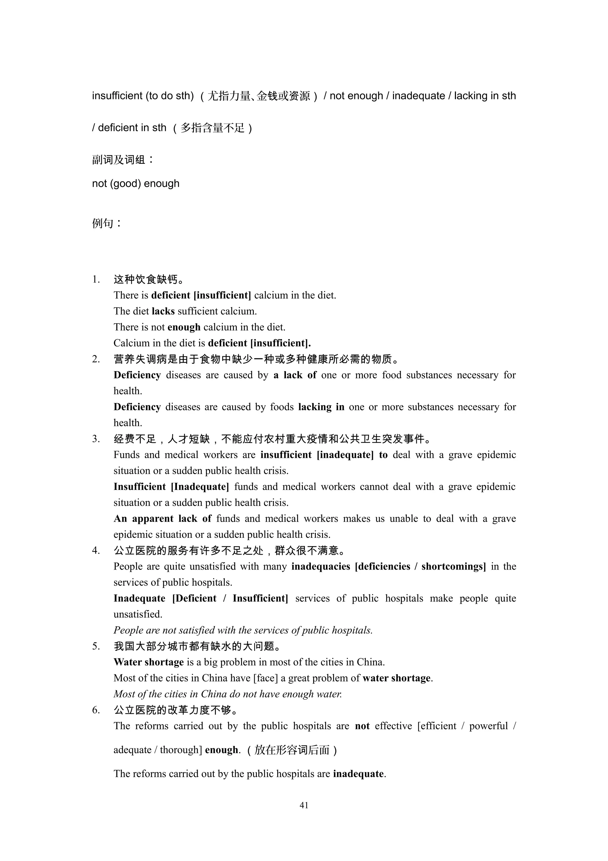insufficient (to do sth) （尤指力量、金 或 源钱 资 ） / not enough / inadequate / lacking in sth
/ deficient in sth （多指含量不足）
副 及 ：词 词组
not (good) enough
例句：
1. 这种饮食缺钙。
There is deficient [insufficient] calcium in the diet.
The diet lacks sufficient calcium.
There is not enough calcium in the diet.
Calcium in the diet is deficient [insufficient].
2. 营养失调病是由于食物中缺少一种或多种健康所必需的物质。
Deficiency diseases are caused by a lack of one or more food substances necessary for
health.
Deficiency diseases are caused by foods lacking in one or more substances necessary for
health.
3. 经费不足，人才短缺，不能应付农村重大疫情和公共卫生突发事件。
Funds and medical workers are insufficient [inadequate] to deal with a grave epidemic
situation or a sudden public health crisis.
Insufficient [Inadequate] funds and medical workers cannot deal with a grave epidemic
situation or a sudden public health crisis.
An apparent lack of funds and medical workers makes us unable to deal with a grave
epidemic situation or a sudden public health crisis.
4. 公立医院的服务有许多不足之处，群众很不满意。
People are quite unsatisfied with many inadequacies [deficiencies / shortcomings] in the
services of public hospitals.
Inadequate [Deficient / Insufficient] services of public hospitals make people quite
unsatisfied.
People are not satisfied with the services of public hospitals.
5. 我国大部分城市都有缺水的大问题。
Water shortage is a big problem in most of the cities in China.
Most of the cities in China have [face] a great problem of water shortage.
Most of the cities in China do not have enough water.
6. 公立医院的改革力度不够。
The reforms carried out by the public hospitals are not effective [efficient / powerful /
adequate / thorough] enough. （放在形容 后面词 ）
The reforms carried out by the public hospitals are inadequate.
41
 