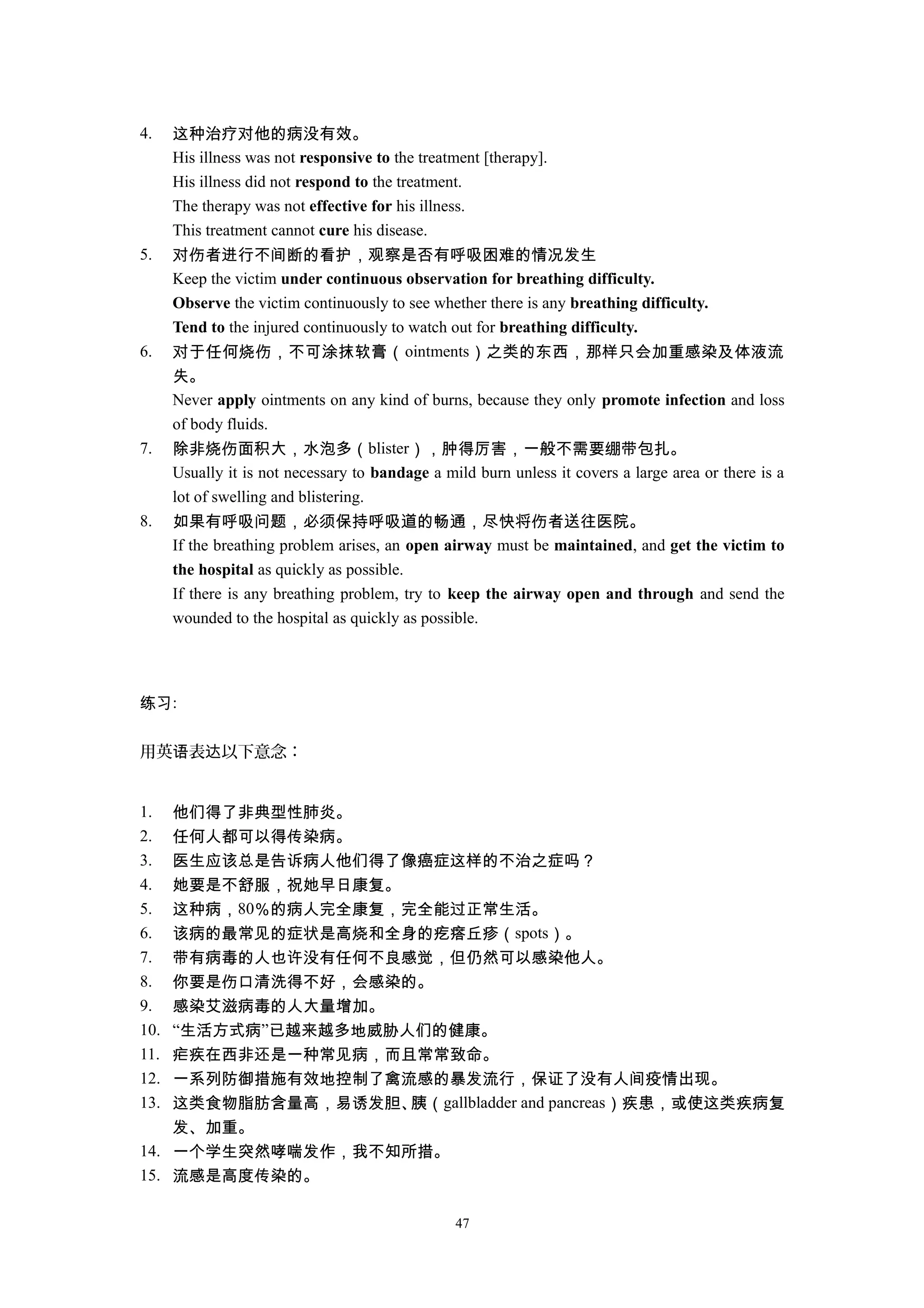 4. 这种治疗对他的病没有效。
His illness was not responsive to the treatment [therapy].
His illness did not respond to the treatment.
The therapy was not effective for his illness.
This treatment cannot cure his disease.
5. 对伤者进行不间断的看护，观察是否有呼吸困难的情况发生
Keep the victim under continuous observation for breathing difficulty.
Observe the victim continuously to see whether there is any breathing difficulty.
Tend to the injured continuously to watch out for breathing difficulty.
6. 对于任何烧伤，不可涂抹软膏（ointments）之类的东西，那样只会加重感染及体液流
失。
Never apply ointments on any kind of burns, because they only promote infection and loss
of body fluids.
7. 除非烧伤面积大，水泡多（blister），肿得厉害，一般不需要绷带包扎。
Usually it is not necessary to bandage a mild burn unless it covers a large area or there is a
lot of swelling and blistering.
8. 如果有呼吸问题，必须保持呼吸道的畅通，尽快将伤者送往医院。
If the breathing problem arises, an open airway must be maintained, and get the victim to
the hospital as quickly as possible.
If there is any breathing problem, try to keep the airway open and through and send the
wounded to the hospital as quickly as possible.
练习:
用英 表 以下意念：语 达
1. 他们得了非典型性肺炎。
2. 任何人都可以得传染病。
3. 医生应该总是告诉病人他们得了像癌症这样的不治之症吗？
4. 她要是不舒服，祝她早日康复。
5. 这种病，80％的病人完全康复，完全能过正常生活。
6. 该病的最常见的症状是高烧和全身的疙瘩丘疹（spots）。
7. 带有病毒的人也许没有任何不良感觉，但仍然可以感染他人。
8. 你要是伤口清洗得不好，会感染的。
9. 感染艾滋病毒的人大量增加。
10. “生活方式病”已越来越多地威胁人们的健康。
11. 疟疾在西非还是一种常见病，而且常常致命。
12. 一系列防御措施有效地控制了禽流感的暴发流行，保证了没有人间疫情出现。
13. 这类食物脂肪含量高，易诱发胆、胰（gallbladder and pancreas）疾患，或使这类疾病复
发、加重。
14. 一个学生突然哮喘发作，我不知所措。
15. 流感是高度传染的。
47
 