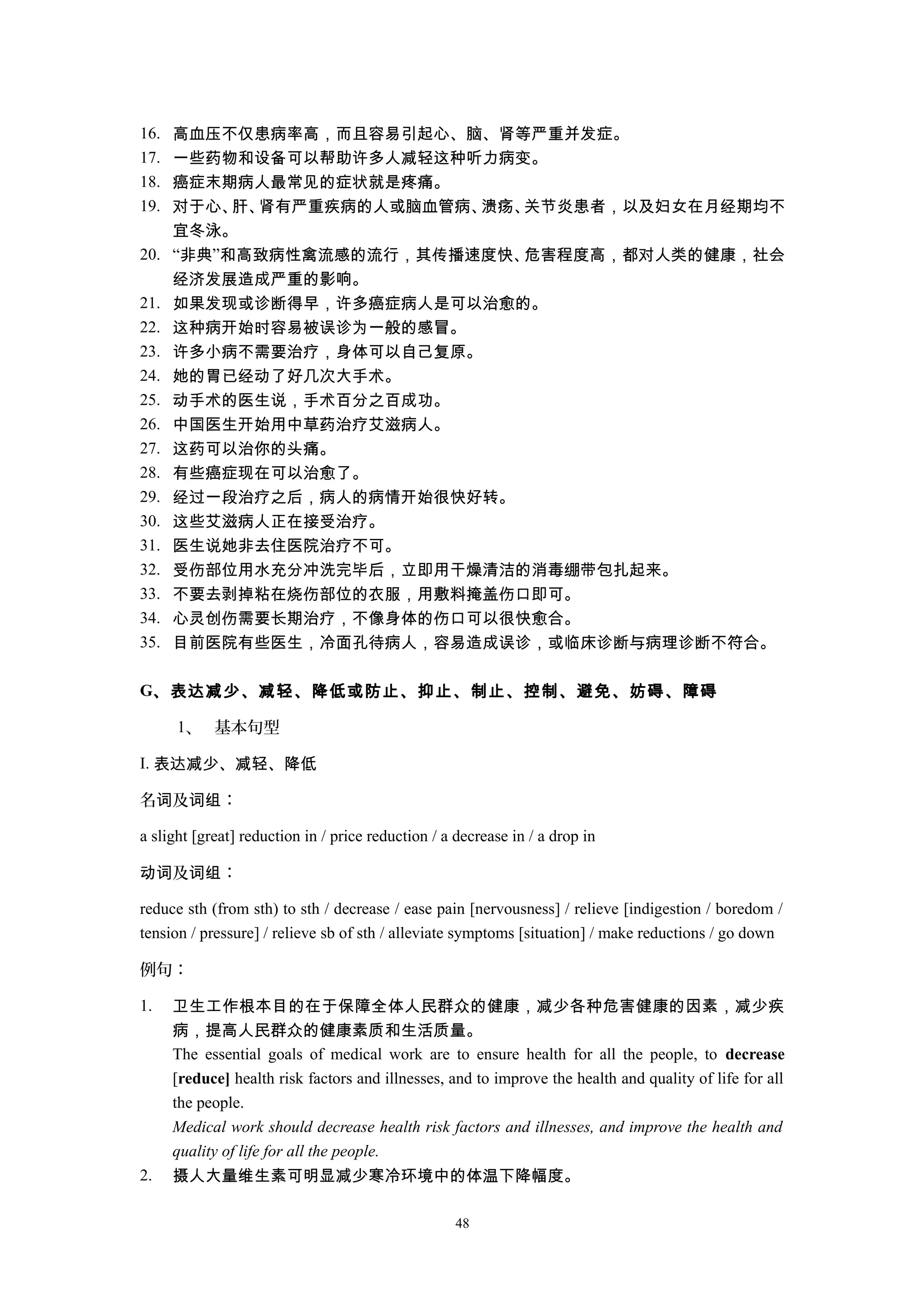 16. 高血压不仅患病率高，而且容易引起心、脑、肾等严重并发症。
17. 一些药物和设备可以帮助许多人减轻这种听力病变。
18. 癌症末期病人最常见的症状就是疼痛。
19. 对于心、肝、肾有严重疾病的人或脑血管病、溃疡、关节炎患者，以及妇女在月经期均不
宜冬泳。
20. “非典”和高致病性禽流感的流行，其传播速度快、危害程度高，都对人类的健康，社会
经济发展造成严重的影响。
21. 如果发现或诊断得早，许多癌症病人是可以治愈的。
22. 这种病开始时容易被误诊为一般的感冒。
23. 许多小病不需要治疗，身体可以自己复原。
24. 她的胃已经动了好几次大手术。
25. 动手术的医生说，手术百分之百成功。
26. 中国医生开始用中草药治疗艾滋病人。
27. 这药可以治你的头痛。
28. 有些癌症现在可以治愈了。
29. 经过一段治疗之后，病人的病情开始很快好转。
30. 这些艾滋病人正在接受治疗。
31. 医生说她非去住医院治疗不可。
32. 受伤部位用水充分冲洗完毕后，立即用干燥清洁的消毒绷带包扎起来。
33. 不要去剥掉粘在烧伤部位的衣服，用敷料掩盖伤口即可。
34. 心灵创伤需要长期治疗，不像身体的伤口可以很快愈合。
35. 目前医院有些医生，冷面孔待病人，容易造成误诊，或临床诊断与病理诊断不符合。
G、表达减少、减轻、降低或防止、抑止、制止、控制、避免、妨碍、障碍
1、 基本句型
I. 表达减少、减轻、降低
名 及 ：词 词组
a slight [great] reduction in / price reduction / a decrease in / a drop in
及 ：动词 词组
reduce sth (from sth) to sth / decrease / ease pain [nervousness] / relieve [indigestion / boredom /
tension / pressure] / relieve sb of sth / alleviate symptoms [situation] / make reductions / go down
例句：
1. 卫生工作根本目的在于保障全体人民群众的健康，减少各种危害健康的因素，减少疾
病，提高人民群众的健康素质和生活质量。
The essential goals of medical work are to ensure health for all the people, to decrease
[reduce] health risk factors and illnesses, and to improve the health and quality of life for all
the people.
Medical work should decrease health risk factors and illnesses, and improve the health and
quality of life for all the people.
2. 摄人大量维生素可明显减少寒冷环境中的体温下降幅度。
48
 