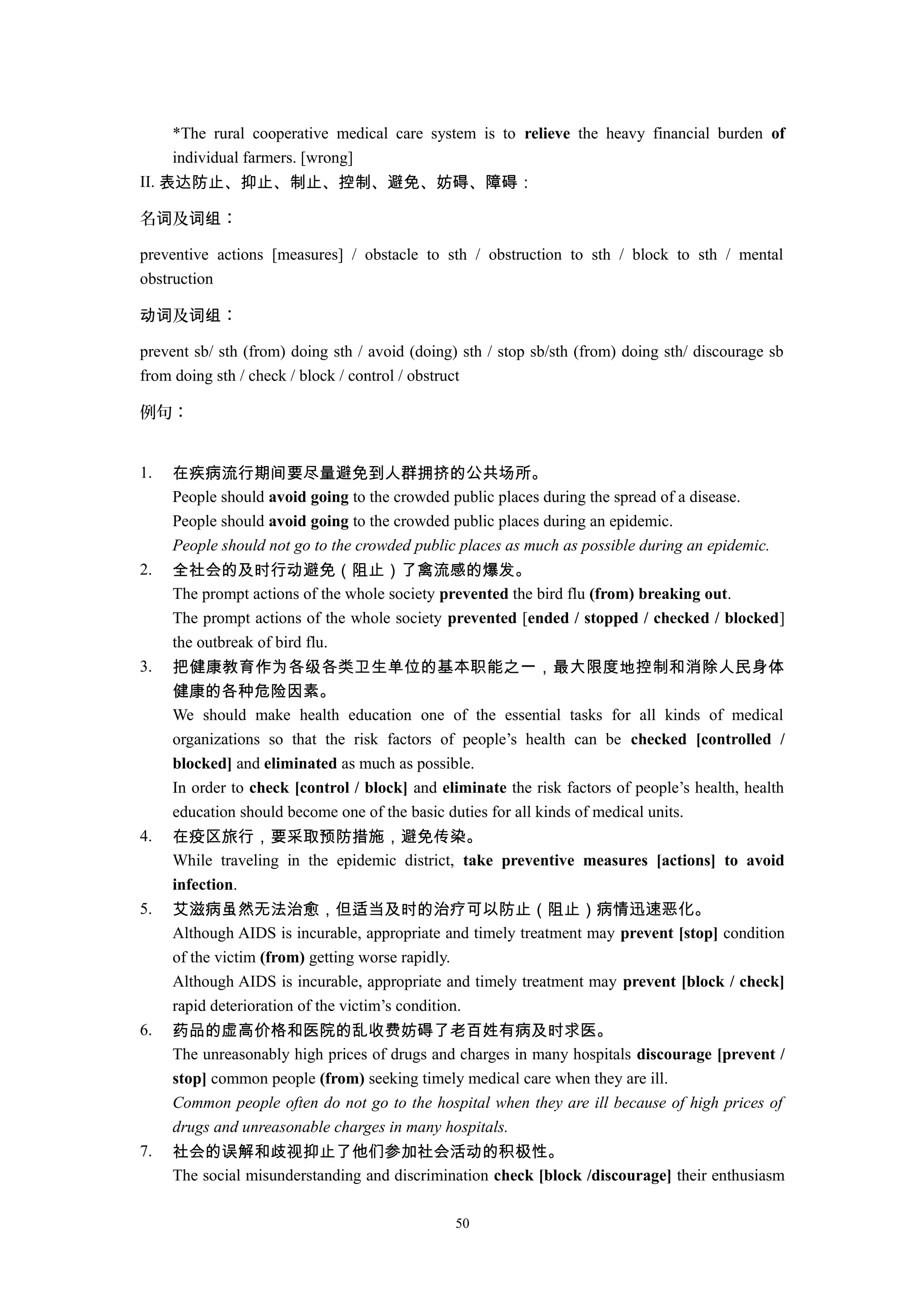 *The rural cooperative medical care system is to relieve the heavy financial burden of
individual farmers. [wrong]
II. 表达防止、抑止、制止、控制、避免、妨碍、障碍：
名 及 ：词 词组
preventive actions [measures] / obstacle to sth / obstruction to sth / block to sth / mental
obstruction
及 ：动词 词组
prevent sb/ sth (from) doing sth / avoid (doing) sth / stop sb/sth (from) doing sth/ discourage sb
from doing sth / check / block / control / obstruct
例句：
1. 在疾病流行期间要尽量避免到人群拥挤的公共场所。
People should avoid going to the crowded public places during the spread of a disease.
People should avoid going to the crowded public places during an epidemic.
People should not go to the crowded public places as much as possible during an epidemic.
2. 全社会的及时行动避免（阻止）了禽流感的爆发。
The prompt actions of the whole society prevented the bird flu (from) breaking out.
The prompt actions of the whole society prevented [ended / stopped / checked / blocked]
the outbreak of bird flu.
3. 把健康教育作为各级各类卫生单位的基本职能之一，最大限度地控制和消除人民身体
健康的各种危险因素。
We should make health education one of the essential tasks for all kinds of medical
organizations so that the risk factors of people’s health can be checked [controlled /
blocked] and eliminated as much as possible.
In order to check [control / block] and eliminate the risk factors of people’s health, health
education should become one of the basic duties for all kinds of medical units.
4. 在疫区旅行，要采取预防措施，避免传染。
While traveling in the epidemic district, take preventive measures [actions] to avoid
infection.
5. 艾滋病虽然无法治愈，但适当及时的治疗可以防止（阻止）病情迅速恶化。
Although AIDS is incurable, appropriate and timely treatment may prevent [stop] condition
of the victim (from) getting worse rapidly.
Although AIDS is incurable, appropriate and timely treatment may prevent [block / check]
rapid deterioration of the victim’s condition.
6. 药品的虚高价格和医院的乱收费妨碍了老百姓有病及时求医。
The unreasonably high prices of drugs and charges in many hospitals discourage [prevent /
stop] common people (from) seeking timely medical care when they are ill.
Common people often do not go to the hospital when they are ill because of high prices of
drugs and unreasonable charges in many hospitals.
7. 社会的误解和歧视抑止了他们参加社会活动的积极性。
The social misunderstanding and discrimination check [block /discourage] their enthusiasm
50
 