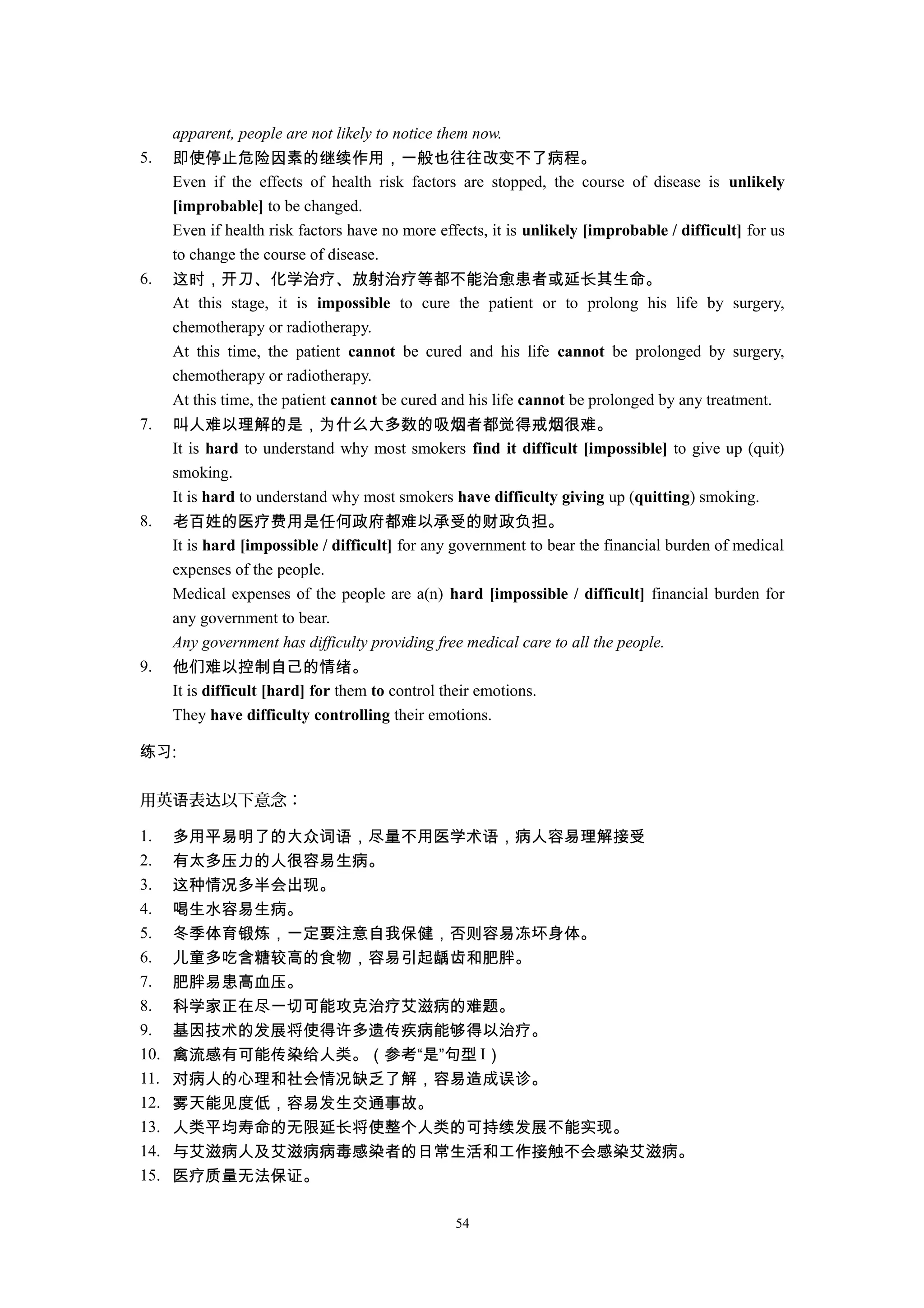 apparent, people are not likely to notice them now.
5. 即使停止危险因素的继续作用，一般也往往改变不了病程。
Even if the effects of health risk factors are stopped, the course of disease is unlikely
[improbable] to be changed.
Even if health risk factors have no more effects, it is unlikely [improbable / difficult] for us
to change the course of disease.
6. 这时，开刀、化学治疗、放射治疗等都不能治愈患者或延长其生命。
At this stage, it is impossible to cure the patient or to prolong his life by surgery,
chemotherapy or radiotherapy.
At this time, the patient cannot be cured and his life cannot be prolonged by surgery,
chemotherapy or radiotherapy.
At this time, the patient cannot be cured and his life cannot be prolonged by any treatment.
7. 叫人难以理解的是，为什么大多数的吸烟者都觉得戒烟很难。
It is hard to understand why most smokers find it difficult [impossible] to give up (quit)
smoking.
It is hard to understand why most smokers have difficulty giving up (quitting) smoking.
8. 老百姓的医疗费用是任何政府都难以承受的财政负担。
It is hard [impossible / difficult] for any government to bear the financial burden of medical
expenses of the people.
Medical expenses of the people are a(n) hard [impossible / difficult] financial burden for
any government to bear.
Any government has difficulty providing free medical care to all the people.
9. 他们难以控制自己的情绪。
It is difficult [hard] for them to control their emotions.
They have difficulty controlling their emotions.
练习:
用英 表 以下意念：语 达
1. 多用平易明了的大众词语，尽量不用医学术语，病人容易理解接受
2. 有太多压力的人很容易生病。
3. 这种情况多半会出现。
4. 喝生水容易生病。
5. 冬季体育锻炼，一定要注意自我保健，否则容易冻坏身体。
6. 儿童多吃含糖较高的食物，容易引起龋齿和肥胖。
7. 肥胖易患高血压。
8. 科学家正在尽一切可能攻克治疗艾滋病的难题。
9. 基因技术的发展将使得许多遗传疾病能够得以治疗。
10. 禽流感有可能传染给人类。（参考“是”句型 I）
11. 对病人的心理和社会情况缺乏了解，容易造成误诊。
12. 雾天能见度低，容易发生交通事故。
13. 人类平均寿命的无限延长将使整个人类的可持续发展不能实现。
14. 与艾滋病人及艾滋病病毒感染者的日常生活和工作接触不会感染艾滋病。
15. 医疗质量无法保证。
54
 