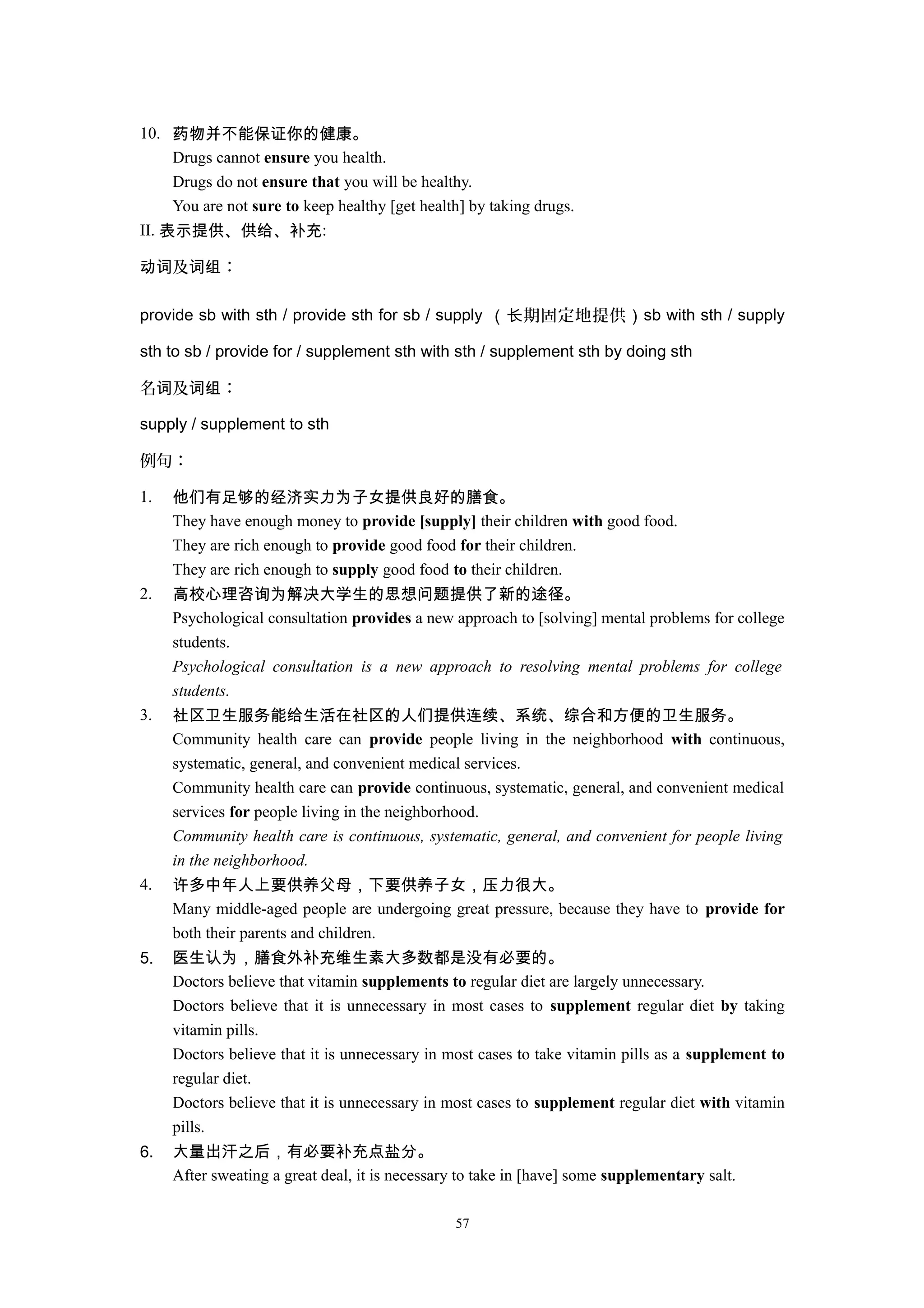 10. 药物并不能保证你的健康。
Drugs cannot ensure you health.
Drugs do not ensure that you will be healthy.
You are not sure to keep healthy [get health] by taking drugs.
II. 表示提供、供给、补充:
及 ：动词 词组
provide sb with sth / provide sth for sb / supply （ 期固定地提供长 ）sb with sth / supply
sth to sb / provide for / supplement sth with sth / supplement sth by doing sth
名 及 ：词 词组
supply / supplement to sth
例句：
1. 他们有足够的经济实力为子女提供良好的膳食。
They have enough money to provide [supply] their children with good food.
They are rich enough to provide good food for their children.
They are rich enough to supply good food to their children.
2. 高校心理咨询为解决大学生的思想问题提供了新的途径。
Psychological consultation provides a new approach to [solving] mental problems for college
students.
Psychological consultation is a new approach to resolving mental problems for college
students.
3. 社区卫生服务能给生活在社区的人们提供连续、系统、综合和方便的卫生服务。
Community health care can provide people living in the neighborhood with continuous,
systematic, general, and convenient medical services.
Community health care can provide continuous, systematic, general, and convenient medical
services for people living in the neighborhood.
Community health care is continuous, systematic, general, and convenient for people living
in the neighborhood.
4. 许多中年人上要供养父母，下要供养子女，压力很大。
Many middle-aged people are undergoing great pressure, because they have to provide for
both their parents and children.
5. 医生认为，膳食外补充维生素大多数都是没有必要的。
Doctors believe that vitamin supplements to regular diet are largely unnecessary.
Doctors believe that it is unnecessary in most cases to supplement regular diet by taking
vitamin pills.
Doctors believe that it is unnecessary in most cases to take vitamin pills as a supplement to
regular diet.
Doctors believe that it is unnecessary in most cases to supplement regular diet with vitamin
pills.
6. 大量出汗之后，有必要补充点盐分。
After sweating a great deal, it is necessary to take in [have] some supplementary salt.
57
 