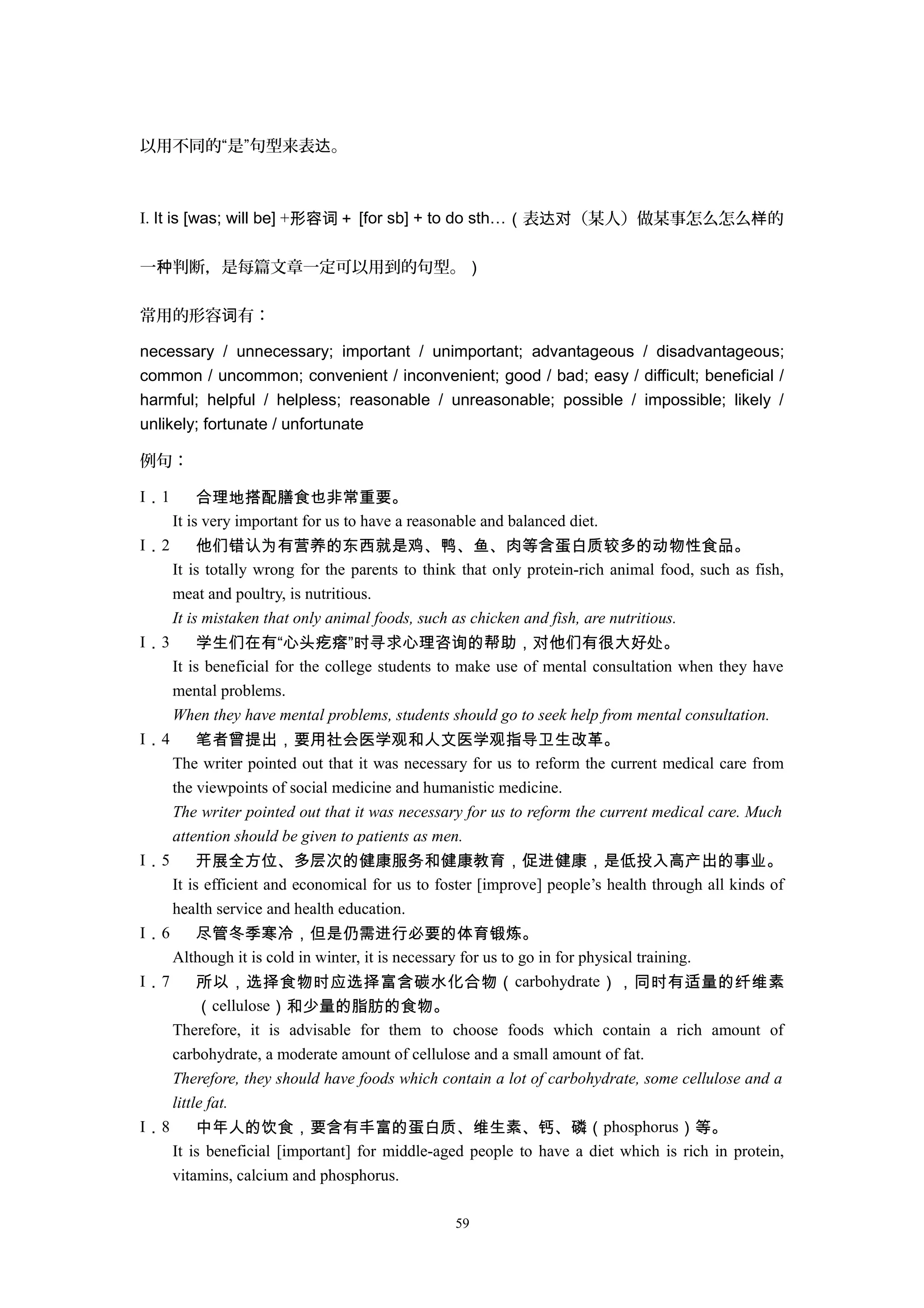 以用不同的“是”句型来表 。达
I. It is [was; will be] +形容词＋ [for sb] + to do sth…（表 （某人）做某事怎么怎么 的达对 样
一 判断，是每篇文章一定可以用到的句型。种 ）
常用的形容 有：词
necessary / unnecessary; important / unimportant; advantageous / disadvantageous;
common / uncommon; convenient / inconvenient; good / bad; easy / difficult; beneficial /
harmful; helpful / helpless; reasonable / unreasonable; possible / impossible; likely /
unlikely; fortunate / unfortunate
例句：
I．1 合理地搭配膳食也非常重要。
It is very important for us to have a reasonable and balanced diet.
I．2 他们错认为有营养的东西就是鸡、鸭、鱼、肉等含蛋白质较多的动物性食品。
It is totally wrong for the parents to think that only protein-rich animal food, such as fish,
meat and poultry, is nutritious.
It is mistaken that only animal foods, such as chicken and fish, are nutritious.
I．3 学生们在有“心头疙瘩”时寻求心理咨询的帮助，对他们有很大好处。
It is beneficial for the college students to make use of mental consultation when they have
mental problems.
When they have mental problems, students should go to seek help from mental consultation.
I．4 笔者曾提出，要用社会医学观和人文医学观指导卫生改革。
The writer pointed out that it was necessary for us to reform the current medical care from
the viewpoints of social medicine and humanistic medicine.
The writer pointed out that it was necessary for us to reform the current medical care. Much
attention should be given to patients as men.
I．5 开展全方位、多层次的健康服务和健康教育，促进健康，是低投入高产出的事业。
It is efficient and economical for us to foster [improve] people’s health through all kinds of
health service and health education.
I．6 尽管冬季寒冷，但是仍需进行必要的体育锻炼。
Although it is cold in winter, it is necessary for us to go in for physical training.
I．7 所以，选择食物时应选择富含碳水化合物（carbohydrate），同时有适量的纤维素
（cellulose）和少量的脂肪的食物。
Therefore, it is advisable for them to choose foods which contain a rich amount of
carbohydrate, a moderate amount of cellulose and a small amount of fat.
Therefore, they should have foods which contain a lot of carbohydrate, some cellulose and a
little fat.
I．8 中年人的饮食，要含有丰富的蛋白质、维生素、钙、磷（phosphorus）等。
It is beneficial [important] for middle-aged people to have a diet which is rich in protein,
vitamins, calcium and phosphorus.
59
 