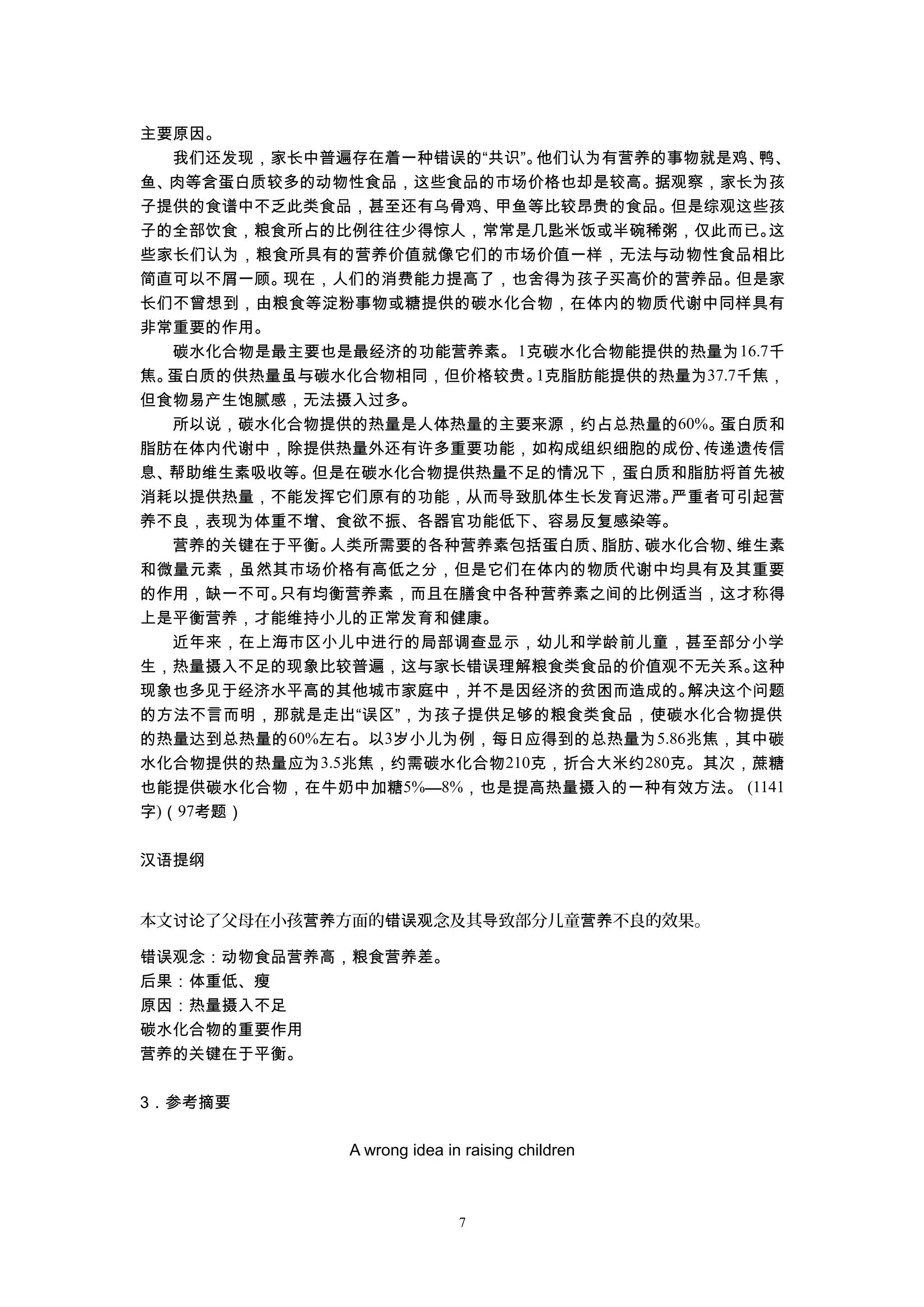 主要原因。
我们还发现，家长中普遍存在着一种错误的“共识”。他们认为有营养的事物就是鸡、鸭、
鱼、肉等含蛋白质较多的动物性食品，这些食品的市场价格也却是较高。据观察，家长为孩
子提供的食谱中不乏此类食品，甚至还有乌骨鸡、甲鱼等比较昂贵的食品。但是综观这些孩
子的全部饮食，粮食所占的比例往往少得惊人，常常是几匙米饭或半碗稀粥，仅此而已。这
些家长们认为，粮食所具有的营养价值就像它们的市场价值一样，无法与动物性食品相比
简直可以不屑一顾。现在，人们的消费能力提高了，也舍得为孩子买高价的营养品。但是家
长们不曾想到，由粮食等淀粉事物或糖提供的碳水化合物，在体内的物质代谢中同样具有
非常重要的作用。
碳水化合物是最主要也是最经济的功能营养素。1克碳水化合物能提供的热量为16.7千
焦。蛋白质的供热量虽与碳水化合物相同，但价格较贵。1克脂肪能提供的热量为37.7千焦，
但食物易产生饱腻感，无法摄入过多。
所以说，碳水化合物提供的热量是人体热量的主要来源，约占总热量的60%。蛋白质和
脂肪在体内代谢中，除提供热量外还有许多重要功能，如构成组织细胞的成份、传递遗传信
息、帮助维生素吸收等。但是在碳水化合物提供热量不足的情况下，蛋白质和脂肪将首先被
消耗以提供热量，不能发挥它们原有的功能，从而导致肌体生长发育迟滞。严重者可引起营
养不良，表现为体重不增、食欲不振、各器官功能低下、容易反复感染等。
营养的关键在于平衡。人类所需要的各种营养素包括蛋白质、脂肪、碳水化合物、维生素
和微量元素，虽然其市场价格有高低之分，但是它们在体内的物质代谢中均具有及其重要
的作用，缺一不可。只有均衡营养素，而且在膳食中各种营养素之间的比例适当，这才称得
上是平衡营养，才能维持小儿的正常发育和健康。
近年来，在上海市区小儿中进行的局部调查显示，幼儿和学龄前儿童，甚至部分小学
生，热量摄入不足的现象比较普遍，这与家长错误理解粮食类食品的价值观不无关系。这种
现象也多见于经济水平高的其他城市家庭中，并不是因经济的贫困而造成的。解决这个问题
的方法不言而明，那就是走出“误区”，为孩子提供足够的粮食类食品，使碳水化合物提供
的热量达到总热量的60%左右。以3岁小儿为例，每日应得到的总热量为5.86兆焦，其中碳
水化合物提供的热量应为3.5兆焦，约需碳水化合物210克，折合大米约280克。其次，蔗糖
也能提供碳水化合物，在牛奶中加糖5%—8%，也是提高热量摄入的一种有效方法。 (1141
字)（97考题）
汉语提纲
本文 了父母在小孩 方面的 念及其 致部分儿童 不良的效果。讨论 营养 错误观 导 营养
错误观念：动物食品营养高，粮食营养差。
后果：体重低、瘦
原因：热量摄入不足
碳水化合物的重要作用
营养的关键在于平衡。
3．参考摘要
A wrong idea in raising children
7
 