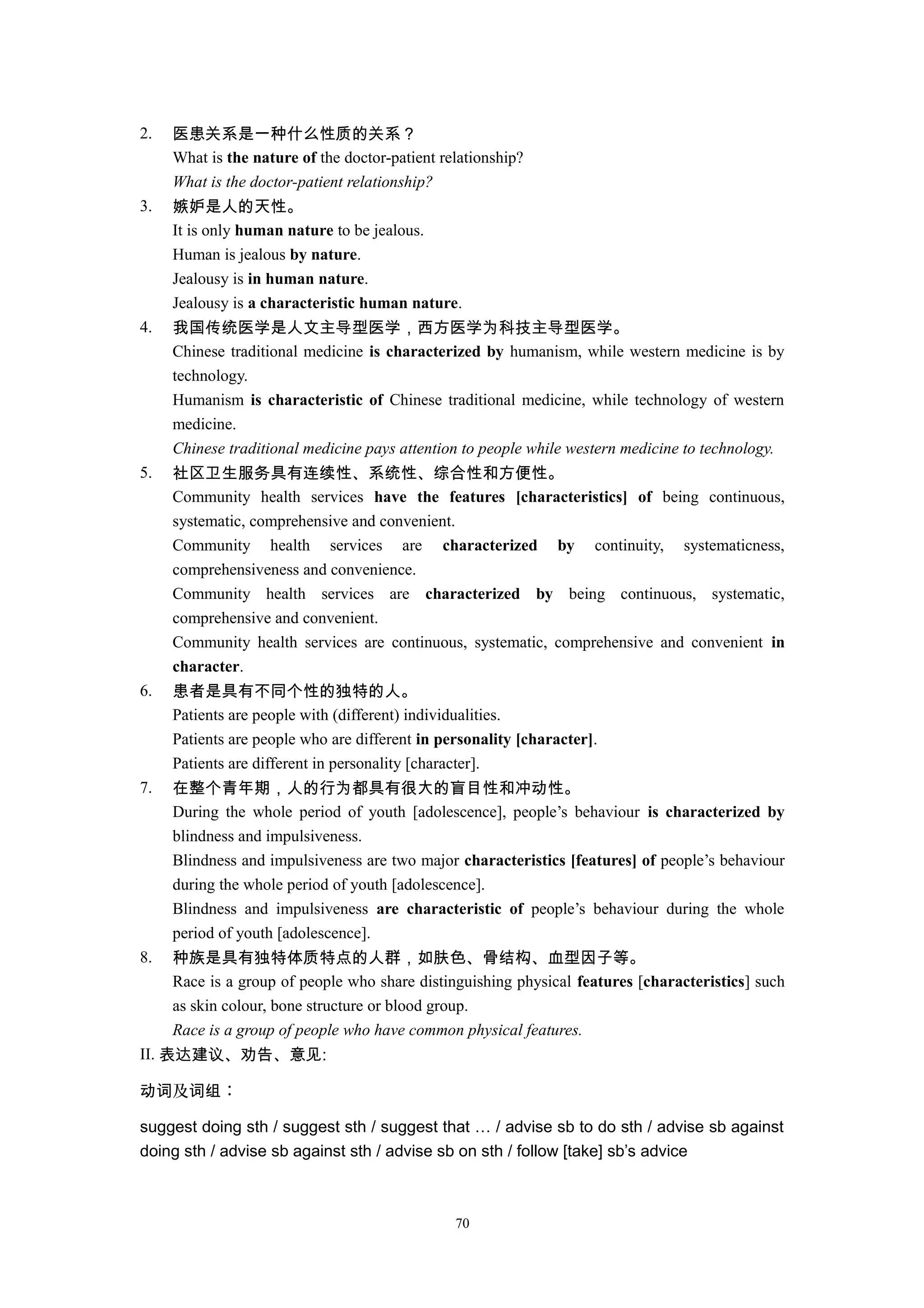 2. 医患关系是一种什么性质的关系？
What is the nature of the doctor-patient relationship?
What is the doctor-patient relationship?
3. 嫉妒是人的天性。
It is only human nature to be jealous.
Human is jealous by nature.
Jealousy is in human nature.
Jealousy is a characteristic human nature.
4. 我国传统医学是人文主导型医学，西方医学为科技主导型医学。
Chinese traditional medicine is characterized by humanism, while western medicine is by
technology.
Humanism is characteristic of Chinese traditional medicine, while technology of western
medicine.
Chinese traditional medicine pays attention to people while western medicine to technology.
5. 社区卫生服务具有连续性、系统性、综合性和方便性。
Community health services have the features [characteristics] of being continuous,
systematic, comprehensive and convenient.
Community health services are characterized by continuity, systematicness,
comprehensiveness and convenience.
Community health services are characterized by being continuous, systematic,
comprehensive and convenient.
Community health services are continuous, systematic, comprehensive and convenient in
character.
6. 患者是具有不同个性的独特的人。
Patients are people with (different) individualities.
Patients are people who are different in personality [character].
Patients are different in personality [character].
7. 在整个青年期，人的行为都具有很大的盲目性和冲动性。
During the whole period of youth [adolescence], people’s behaviour is characterized by
blindness and impulsiveness.
Blindness and impulsiveness are two major characteristics [features] of people’s behaviour
during the whole period of youth [adolescence].
Blindness and impulsiveness are characteristic of people’s behaviour during the whole
period of youth [adolescence].
8. 种族是具有独特体质特点的人群，如肤色、骨结构、血型因子等。
Race is a group of people who share distinguishing physical features [characteristics] such
as skin colour, bone structure or blood group.
Race is a group of people who have common physical features.
II. 表达建议、劝告、意见:
及 ：动词 词组
suggest doing sth / suggest sth / suggest that … / advise sb to do sth / advise sb against
doing sth / advise sb against sth / advise sb on sth / follow [take] sb’s advice
70
 