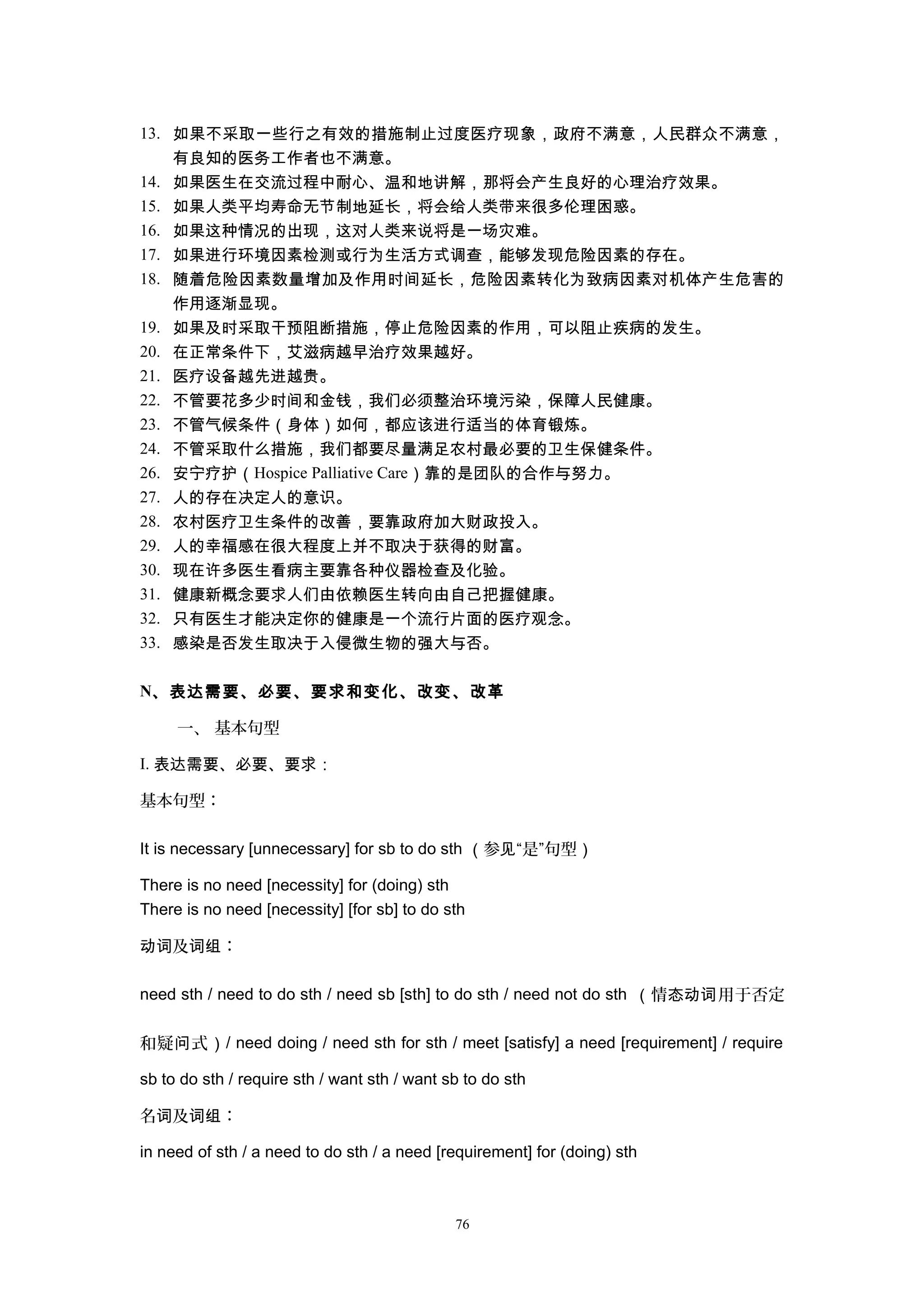 13. 如果不采取一些行之有效的措施制止过度医疗现象，政府不满意，人民群众不满意，
有良知的医务工作者也不满意。
14. 如果医生在交流过程中耐心、温和地讲解，那将会产生良好的心理治疗效果。
15. 如果人类平均寿命无节制地延长，将会给人类带来很多伦理困惑。
16. 如果这种情况的出现，这对人类来说将是一场灾难。
17. 如果进行环境因素检测或行为生活方式调查，能够发现危险因素的存在。
18. 随着危险因素数量增加及作用时间延长，危险因素转化为致病因素对机体产生危害的
作用逐渐显现。
19. 如果及时采取干预阻断措施，停止危险因素的作用，可以阻止疾病的发生。
20. 在正常条件下，艾滋病越早治疗效果越好。
21. 医疗设备越先进越贵。
22. 不管要花多少时间和金钱，我们必须整治环境污染，保障人民健康。
23. 不管气候条件（身体）如何，都应该进行适当的体育锻炼。
24. 不管采取什么措施，我们都要尽量满足农村最必要的卫生保健条件。
26. 安宁疗护（Hospice Palliative Care）靠的是团队的合作与努力。
27. 人的存在决定人的意识。
28. 农村医疗卫生条件的改善，要靠政府加大财政投入。
29. 人的幸福感在很大程度上并不取决于获得的财富。
30. 现在许多医生看病主要靠各种仪器检查及化验。
31. 健康新概念要求人们由依赖医生转向由自己把握健康。
32. 只有医生才能决定你的健康是一个流行片面的医疗观念。
33. 感染是否发生取决于入侵微生物的强大与否。
N、表达需要、必要、要求和变化、改变、改革
一、 基本句型
I. 表达需要、必要、要求：
基本句型：
It is necessary [unnecessary] for sb to do sth （参 “是”句型见 ）
There is no need [necessity] for (doing) sth
There is no need [necessity] [for sb] to do sth
及 ：动词 词组
need sth / need to do sth / need sb [sth] to do sth / need not do sth （情 用于否定态动词
和疑 式问 ）/ need doing / need sth for sth / meet [satisfy] a need [requirement] / require
sb to do sth / require sth / want sth / want sb to do sth
名 及 ：词 词组
in need of sth / a need to do sth / a need [requirement] for (doing) sth
76
 