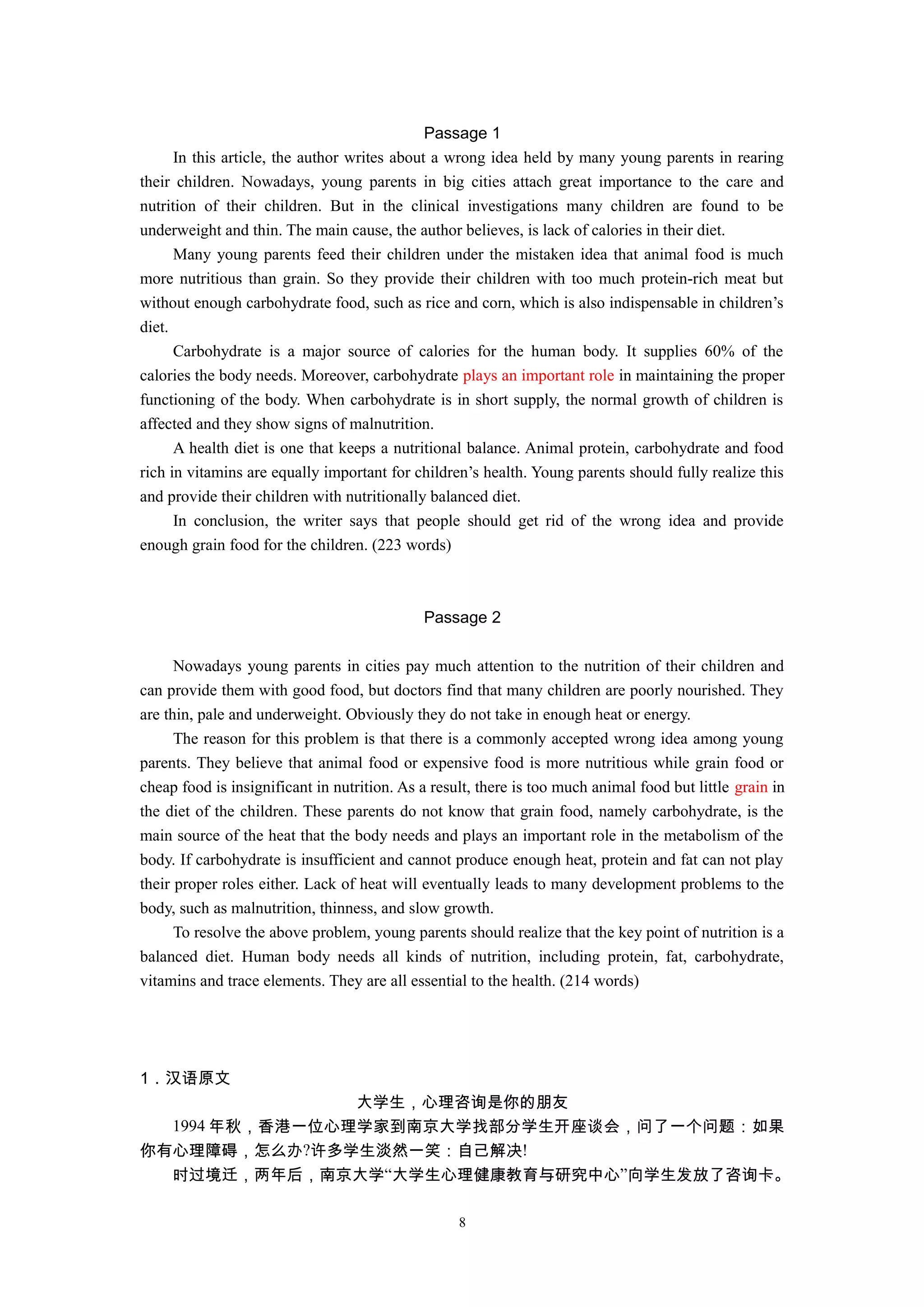 Passage 1
In this article, the author writes about a wrong idea held by many young parents in rearing
their children. Nowadays, young parents in big cities attach great importance to the care and
nutrition of their children. But in the clinical investigations many children are found to be
underweight and thin. The main cause, the author believes, is lack of calories in their diet.
Many young parents feed their children under the mistaken idea that animal food is much
more nutritious than grain. So they provide their children with too much protein-rich meat but
without enough carbohydrate food, such as rice and corn, which is also indispensable in children’s
diet.
Carbohydrate is a major source of calories for the human body. It supplies 60% of the
calories the body needs. Moreover, carbohydrate plays an important role in maintaining the proper
functioning of the body. When carbohydrate is in short supply, the normal growth of children is
affected and they show signs of malnutrition.
A health diet is one that keeps a nutritional balance. Animal protein, carbohydrate and food
rich in vitamins are equally important for children’s health. Young parents should fully realize this
and provide their children with nutritionally balanced diet.
In conclusion, the writer says that people should get rid of the wrong idea and provide
enough grain food for the children. (223 words)
Passage 2
Nowadays young parents in cities pay much attention to the nutrition of their children and
can provide them with good food, but doctors find that many children are poorly nourished. They
are thin, pale and underweight. Obviously they do not take in enough heat or energy.
The reason for this problem is that there is a commonly accepted wrong idea among young
parents. They believe that animal food or expensive food is more nutritious while grain food or
cheap food is insignificant in nutrition. As a result, there is too much animal food but little grain in
the diet of the children. These parents do not know that grain food, namely carbohydrate, is the
main source of the heat that the body needs and plays an important role in the metabolism of the
body. If carbohydrate is insufficient and cannot produce enough heat, protein and fat can not play
their proper roles either. Lack of heat will eventually leads to many development problems to the
body, such as malnutrition, thinness, and slow growth.
To resolve the above problem, young parents should realize that the key point of nutrition is a
balanced diet. Human body needs all kinds of nutrition, including protein, fat, carbohydrate,
vitamins and trace elements. They are all essential to the health. (214 words)
1．汉语原文
大学生，心理咨询是你的朋友
1994 年秋，香港一位心理学家到南京大学找部分学生开座谈会，问了一个问题：如果
你有心理障碍，怎么办?许多学生淡然一笑：自己解决!
时过境迁，两年后，南京大学“大学生心理健康教育与研究中心”向学生发放了咨询卡。
8
 