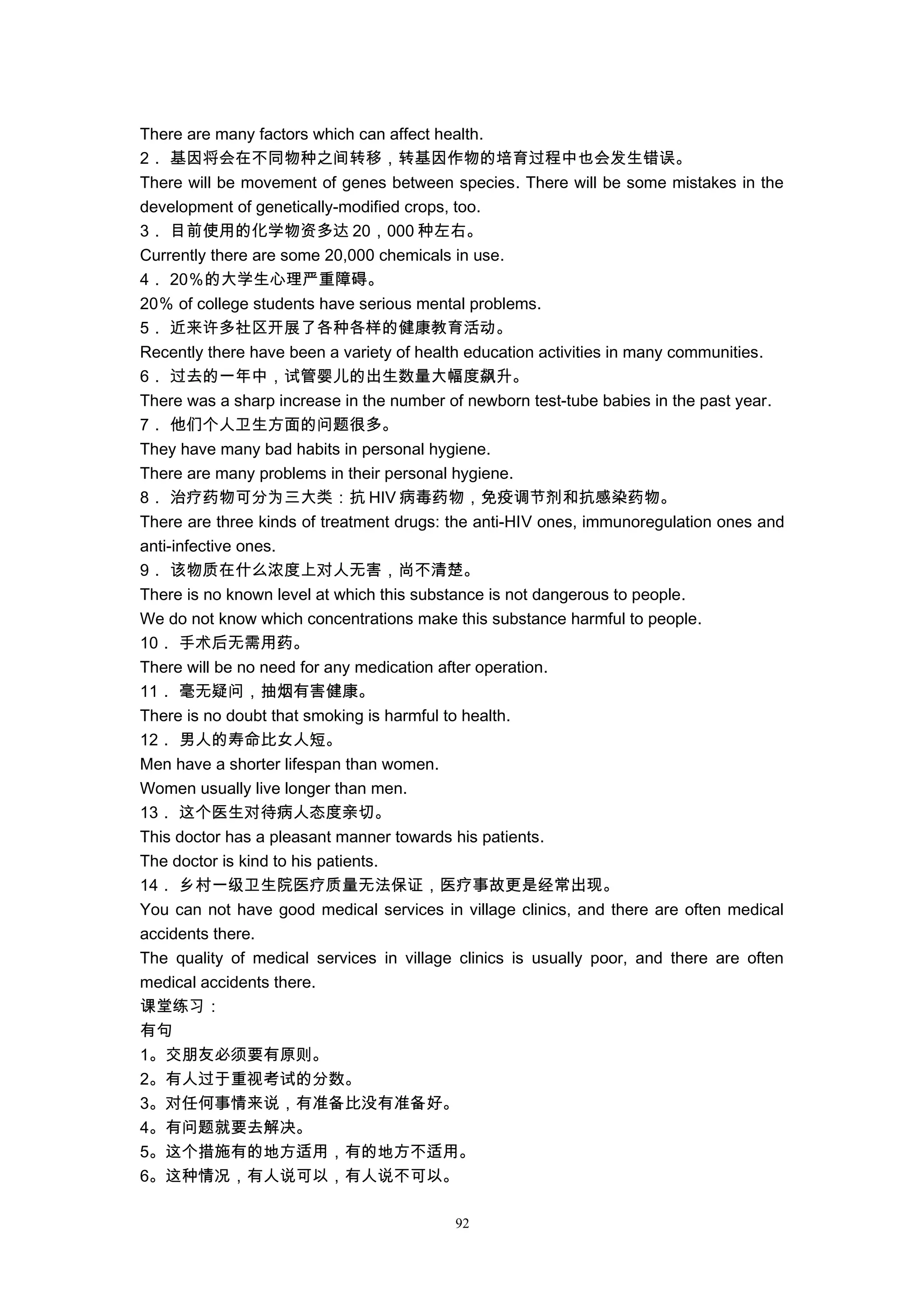 There are many factors which can affect health.
2． 基因将会在不同物种之间转移，转基因作物的培育过程中也会发生错误。
There will be movement of genes between species. There will be some mistakes in the
development of genetically-modified crops, too.
3． 目前使用的化学物资多达 20，000 种左右。
Currently there are some 20,000 chemicals in use.
4． 20％的大学生心理严重障碍。
20％ of college students have serious mental problems.
5． 近来许多社区开展了各种各样的健康教育活动。
Recently there have been a variety of health education activities in many communities.
6． 过去的一年中，试管婴儿的出生数量大幅度飙升。
There was a sharp increase in the number of newborn test-tube babies in the past year.
7． 他们个人卫生方面的问题很多。
They have many bad habits in personal hygiene.
There are many problems in their personal hygiene.
8． 治疗药物可分为三大类：抗 HIV 病毒药物，免疫调节剂和抗感染药物。
There are three kinds of treatment drugs: the anti-HIV ones, immunoregulation ones and
anti-infective ones.
9． 该物质在什么浓度上对人无害，尚不清楚。
There is no known level at which this substance is not dangerous to people.
We do not know which concentrations make this substance harmful to people.
10． 手术后无需用药。
There will be no need for any medication after operation.
11． 毫无疑问，抽烟有害健康。
There is no doubt that smoking is harmful to health.
12． 男人的寿命比女人短。
Men have a shorter lifespan than women.
Women usually live longer than men.
13． 这个医生对待病人态度亲切。
This doctor has a pleasant manner towards his patients.
The doctor is kind to his patients.
14． 乡村一级卫生院医疗质量无法保证，医疗事故更是经常出现。
You can not have good medical services in village clinics, and there are often medical
accidents there.
The quality of medical services in village clinics is usually poor, and there are often
medical accidents there.
课堂练习：
有句
1。交朋友必须要有原则。
2。有人过于重视考试的分数。
3。对任何事情来说，有准备比没有准备好。
4。有问题就要去解决。
5。这个措施有的地方适用，有的地方不适用。
6。这种情况，有人说可以，有人说不可以。
92
 