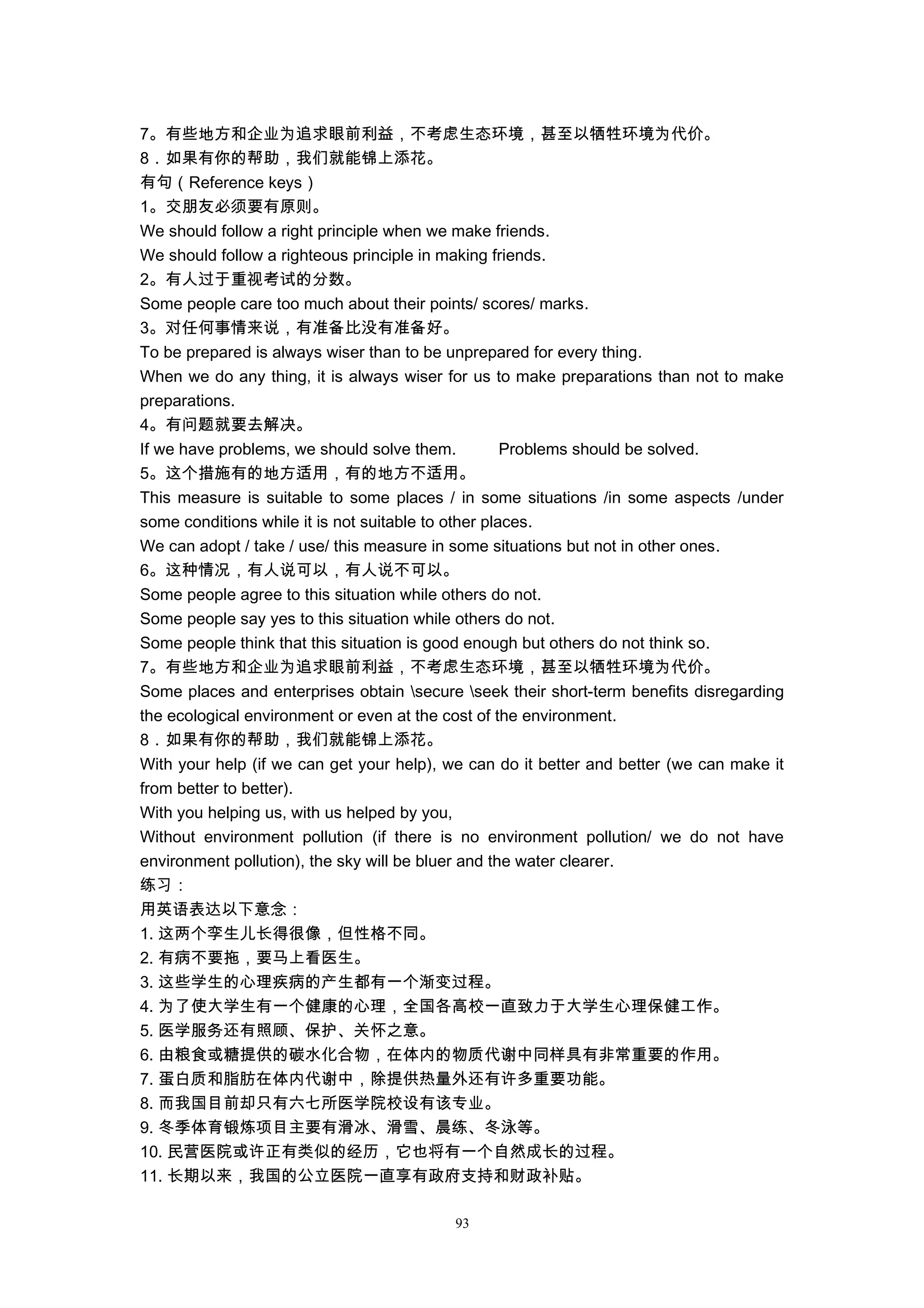 7。有些地方和企业为追求眼前利益，不考虑生态环境，甚至以牺牲环境为代价。
8．如果有你的帮助，我们就能锦上添花。
有句（Reference keys）
1。交朋友必须要有原则。
We should follow a right principle when we make friends.
We should follow a righteous principle in making friends.
2。有人过于重视考试的分数。
Some people care too much about their points/ scores/ marks.
3。对任何事情来说，有准备比没有准备好。
To be prepared is always wiser than to be unprepared for every thing.
When we do any thing, it is always wiser for us to make preparations than not to make
preparations.
4。有问题就要去解决。
If we have problems, we should solve them. Problems should be solved.
5。这个措施有的地方适用，有的地方不适用。
This measure is suitable to some places / in some situations /in some aspects /under
some conditions while it is not suitable to other places.
We can adopt / take / use/ this measure in some situations but not in other ones.
6。这种情况，有人说可以，有人说不可以。
Some people agree to this situation while others do not.
Some people say yes to this situation while others do not.
Some people think that this situation is good enough but others do not think so.
7。有些地方和企业为追求眼前利益，不考虑生态环境，甚至以牺牲环境为代价。
Some places and enterprises obtain secure seek their short-term benefits disregarding
the ecological environment or even at the cost of the environment.
8．如果有你的帮助，我们就能锦上添花。
With your help (if we can get your help), we can do it better and better (we can make it
from better to better).
With you helping us, with us helped by you,
Without environment pollution (if there is no environment pollution/ we do not have
environment pollution), the sky will be bluer and the water clearer.
练习：
用英语表达以下意念：
1. 这两个孪生儿长得很像，但性格不同。
2. 有病不要拖，要马上看医生。
3. 这些学生的心理疾病的产生都有一个渐变过程。
4. 为了使大学生有一个健康的心理，全国各高校一直致力于大学生心理保健工作。
5. 医学服务还有照顾、保护、关怀之意。
6. 由粮食或糖提供的碳水化合物，在体内的物质代谢中同样具有非常重要的作用。
7. 蛋白质和脂肪在体内代谢中，除提供热量外还有许多重要功能。
8. 而我国目前却只有六七所医学院校设有该专业。
9. 冬季体育锻炼项目主要有滑冰、滑雪、晨练、冬泳等。
10. 民营医院或许正有类似的经历，它也将有一个自然成长的过程。
11. 长期以来，我国的公立医院一直享有政府支持和财政补贴。
93
 