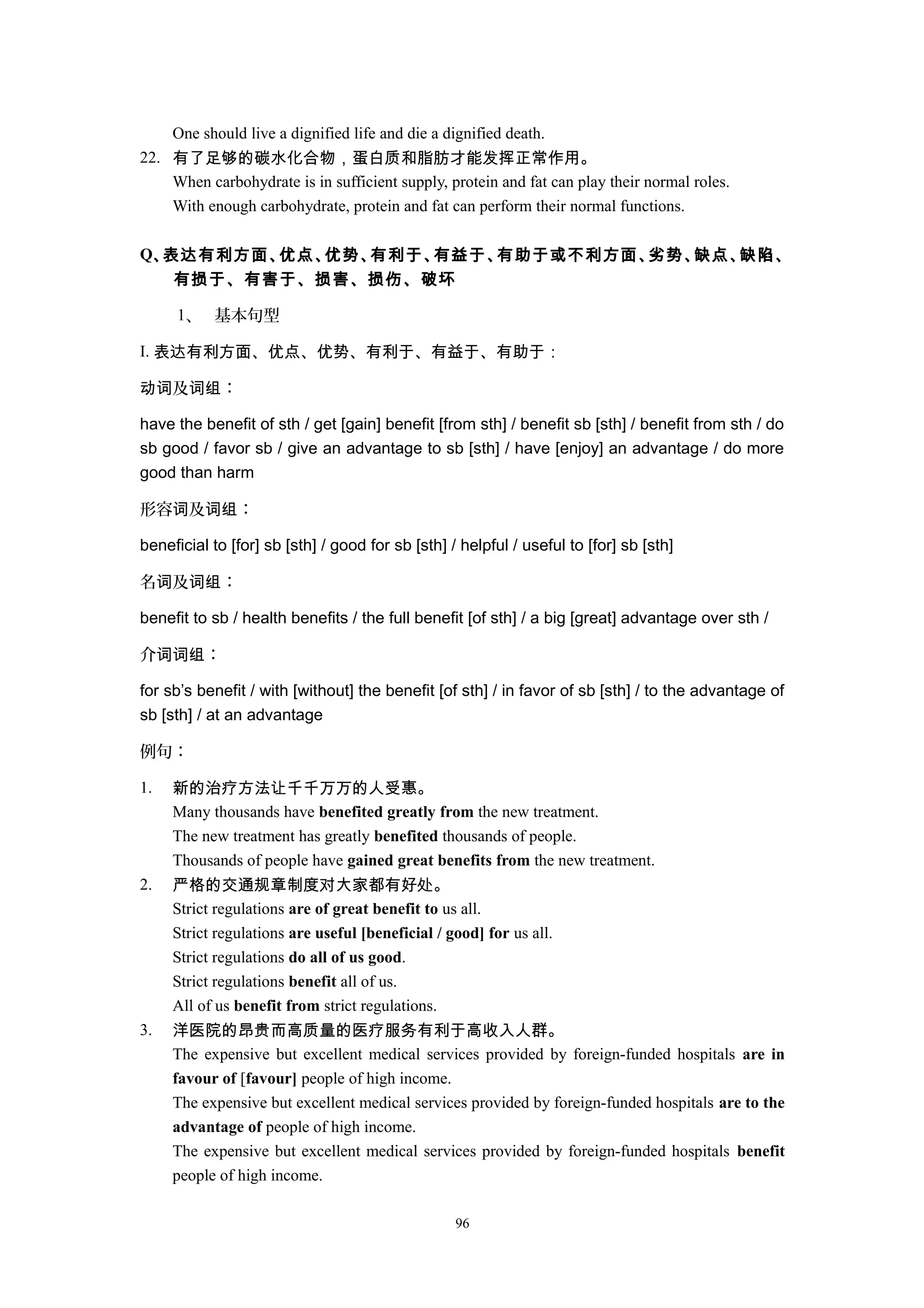 One should live a dignified life and die a dignified death.
22. 有了足够的碳水化合物，蛋白质和脂肪才能发挥正常作用。
When carbohydrate is in sufficient supply, protein and fat can play their normal roles.
With enough carbohydrate, protein and fat can perform their normal functions.
Q、表达有利方面、优点、优势、有利于、有益于、有助于或不利方面、劣势、缺点、缺陷、
有损于、有害于、损害、损伤、破坏
1、 基本句型
I. 表达有利方面、优点、优势、有利于、有益于、有助于：
及 ：动词 词组
have the benefit of sth / get [gain] benefit [from sth] / benefit sb [sth] / benefit from sth / do
sb good / favor sb / give an advantage to sb [sth] / have [enjoy] an advantage / do more
good than harm
形容 及 ：词 词组
beneficial to [for] sb [sth] / good for sb [sth] / helpful / useful to [for] sb [sth]
名 及 ：词 词组
benefit to sb / health benefits / the full benefit [of sth] / a big [great] advantage over sth /
介 ：词词组
for sb’s benefit / with [without] the benefit [of sth] / in favor of sb [sth] / to the advantage of
sb [sth] / at an advantage
例句：
1. 新的治疗方法让千千万万的人受惠。
Many thousands have benefited greatly from the new treatment.
The new treatment has greatly benefited thousands of people.
Thousands of people have gained great benefits from the new treatment.
2. 严格的交通规章制度对大家都有好处。
Strict regulations are of great benefit to us all.
Strict regulations are useful [beneficial / good] for us all.
Strict regulations do all of us good.
Strict regulations benefit all of us.
All of us benefit from strict regulations.
3. 洋医院的昂贵而高质量的医疗服务有利于高收入人群。
The expensive but excellent medical services provided by foreign-funded hospitals are in
favour of [favour] people of high income.
The expensive but excellent medical services provided by foreign-funded hospitals are to the
advantage of people of high income.
The expensive but excellent medical services provided by foreign-funded hospitals benefit
people of high income.
96
 