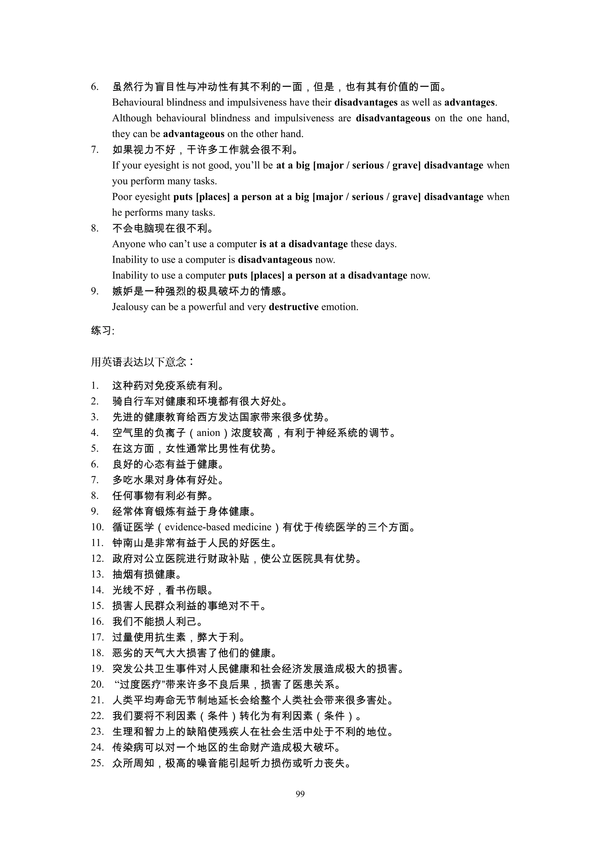 6. 虽然行为盲目性与冲动性有其不利的一面，但是，也有其有价值的一面。
Behavioural blindness and impulsiveness have their disadvantages as well as advantages.
Although behavioural blindness and impulsiveness are disadvantageous on the one hand,
they can be advantageous on the other hand.
7. 如果视力不好，干许多工作就会很不利。
If your eyesight is not good, you’ll be at a big [major / serious / grave] disadvantage when
you perform many tasks.
Poor eyesight puts [places] a person at a big [major / serious / grave] disadvantage when
he performs many tasks.
8. 不会电脑现在很不利。
Anyone who can’t use a computer is at a disadvantage these days.
Inability to use a computer is disadvantageous now.
Inability to use a computer puts [places] a person at a disadvantage now.
9. 嫉妒是一种强烈的极具破坏力的情感。
Jealousy can be a powerful and very destructive emotion.
练习:
用英 表 以下意念：语 达
1. 这种药对免疫系统有利。
2. 骑自行车对健康和环境都有很大好处。
3. 先进的健康教育给西方发达国家带来很多优势。
4. 空气里的负离子（anion）浓度较高，有利于神经系统的调节。
5. 在这方面，女性通常比男性有优势。
6. 良好的心态有益于健康。
7. 多吃水果对身体有好处。
8. 任何事物有利必有弊。
9. 经常体育锻炼有益于身体健康。
10. 循证医学（evidence-based medicine）有优于传统医学的三个方面。
11. 钟南山是非常有益于人民的好医生。
12. 政府对公立医院进行财政补贴，使公立医院具有优势。
13. 抽烟有损健康。
14. 光线不好，看书伤眼。
15. 损害人民群众利益的事绝对不干。
16. 我们不能损人利己。
17. 过量使用抗生素，弊大于利。
18. 恶劣的天气大大损害了他们的健康。
19. 突发公共卫生事件对人民健康和社会经济发展造成极大的损害。
20. “过度医疗”带来许多不良后果，损害了医患关系。
21. 人类平均寿命无节制地延长会给整个人类社会带来很多害处。
22. 我们要将不利因素（条件）转化为有利因素（条件）。
23. 生理和智力上的缺陷使残疾人在社会生活中处于不利的地位。
24. 传染病可以对一个地区的生命财产造成极大破坏。
25. 众所周知，极高的噪音能引起听力损伤或听力丧失。
99
 