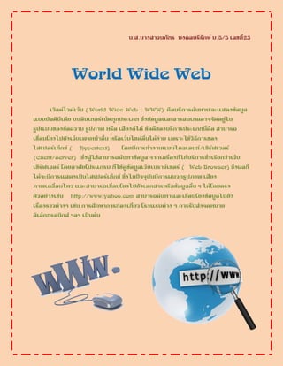 น.ส.นางสาวนภัทร มงคลบริรักษ์ ม.5/5 เลขที่23
World Wide Web
เวิลด์ไวด์เว็บ ( World Wide Web : WWW) คือบริการค้นหาและแสดงข้อมูล
แบบมัลติมีเดีย บนอินเทอร์เน็ตทุกประเภท ซึ่งข้อมูลและสารสนเทศอาจจัดอยู่ใน
รูปแบบของข้อความ รูปภาพ หรือ เสียงก็ได้ ข้อดีของบริการประเภทนี้คือ สามารถ
เชื่อมโยงไปยังเว็บเพจหน้าอื่น หรือเว็บไซด์อื่นได้ง่าย เพราะใช้วิธีการของ
ไฮเปอร์เท็กซ์ ( Hypertext) โดยมีการทางานแบบไคลเอนท์/เซิร์ฟเวอร์
(Client/Server) ซึ่งผู้ใช้สามารถค้นหาข้อมูล จากเครื่องที่ให้บริการซึ่งเรียกว่าเว็บ
เซิร์ฟเวอร์ โดยอาศัยโปรแกรม ที่ใช้ดูข้อมูลเว็บเบราว์เซอร์ ( Web Browser) ซึ่งผลที่
ได้จะมีการแสดงเป็นไฮเปอร์เท็กซ์ ซึ่งในปัจจุบันมีการผนวกรูปภาพ เสียง
ภาพเคลื่อนไหว และสามารถเชื่อมโยงไปยังเอกสารหรือข้อมูลอื่น ๆ ได้โดยตรง
ตัวอย่างเช่น http://www.yahoo.com สามารถค้นหาและเชื่อมโยงข้อมูลไปยัง
เรื่องราวต่างๆ เช่น การศึกษาการท่องเที่ยว โรงแรมต่าง ๆ การรับส่งจดหมาย
อิเล็กทรอนิกส์ ฯลฯ เป็นต้น
 