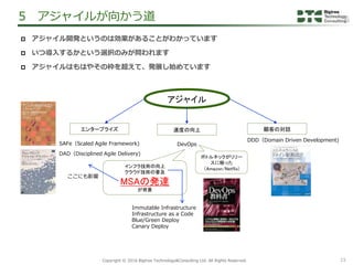 15Copyright &copy; 2016 Bigtree Technology&Consulting Ltd. All Rights Reserved.
 アジャイル開発というのは効果があることがわかっています
 いつ導入するかという選択のみが問われます
 アジャイルはもはやその枠を超えて、発展し始めています
5 アジャイルが向かう道
アジャイル
エンタープライズ
SAFe（Scaled Agile Framework)
DAD（Disciplined Agile Delivery)
顧客の対話
DDD（Domain Driven Development)
速度の向上
DevOps
ボトルネックがリリー
スに移った
（Amazon/Netflix)
インフラ技術の向上
クラウド技術の普及
MSAの発達
が背景
ここにも影響
Immutable Infrastructure
Infrastructure as a Code
Blue/Green Deploy
Canary Deploy
 