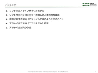 2Copyright &copy; 2016 Bigtree Technology&Consulting Ltd. All Rights Reserved.
1. ソフトウェアライフサイクルモデル
2. ソフトウェアプロジェクトの難しさと本質的な課題
3. 課題に対する解法（アジャイルが進めようとすること）
4. アジャイル方法論（エコシステム）概要
5. アジャイルが向かう道
アジェンダ
 