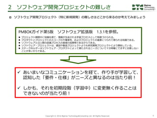 4Copyright &copy; 2016 Bigtree Technology&Consulting Ltd. All Rights Reserved.
 ソフトウェア開発プロジェクト（特に新規開発）の難しさはどこから来るのか考えてみましょう
2 ソフトウェア開発プロジェクトの難しさ
 プロジェクト期間中に知識を得て、情報が生成される学習プロセスとして特徴づけられる。
 プロダクトとプロジェクトのスコープの不確実性、およびプロジェクトの進展につられて得られる知識である。
 ソフトウェアとは人間の認識プロセスの直接の成果物であるからである。
 ソフトウェア・プロジェクトは、建設や製造プロジェクトよりも研究開発プロジェクトにより類似している。
 ステークホルダーはソフトウェア・プロダクトによって満たされるニーズについて十分明確にできずに合意しない
ことが多いからである。
 あいまいなコミュニケーションを経て、作り手が学習して、
認知した「要件・仕様」がニーズと異なるのは当たり前！
 しかも、それを初期段階（学習中）に変更無く作ることは
できないのが当たり前！
PMBOKガイド第5版 ソフトウェア拡張版 1.3.1を参照。
 