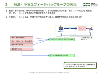 7Copyright &copy; 2016 Bigtree Technology&Consulting Ltd. All Rights Reserved.
3 （解法）小さなフィードバックループの実現
要求・要件の暗黙化
フィードバックループの必要性
小さなフィードバックループの実現
優先度のつけ方
ビジネス価値の高いもの順
仕様のあいまいさ
 要求・要件の問題、作り手の学習の問題、いずれの問題についても「動くソフトウェア」をもと
に、フィードバックすることで解決することを考える
 そのフィードバックループは小さければ小さいほど、容易かつコストがかかりにくい
フィードバック
「動く」ソフト
ウェア
開発
顧客
開発メンバ
この1サイクルを
短くする
フィードバック単位が小さいことで、見積精度が上
がり、管理しやすさにもつながる
 