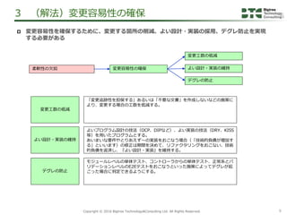 9Copyright &copy; 2016 Bigtree Technology&Consulting Ltd. All Rights Reserved.
 変更容易性を確保するために、変更する箇所の削減、よい設計・実装の採用、デグレ防止を実現
する必要がある
3 （解法）変更容易性の確保
柔軟性の欠如 変更容易性の確保
デグレの防止
よい設計・実装の維持
変更工数の低減
変更工数の低減
「変更追跡性を担保する」あるいは「不要な文書」を作成しないなどの施策に
より、変更する場合の工数を低減する。
よい設計・実装の維持
よいプログラム設計の技法（OCP、DIPなど）、よい実装の技法（DRY、KISS
等）を用いたプログラムとする。
あいまいな要件やとりあえず～の実装をおこなう場合（「技術的負債が増加す
る」といいます）の修正は期間を決めて、リファクタリングをおこない、技術
的負債を返済し、『よい設計・実装』を維持する。
デグレの防止
モジュールレベルの単体テスト、コントローラからの単体テスト、正常系とバ
リデーションレベルのE2Eテストをおこなうといった施策によってデグレが起
こった場合に判定できるようにする。
 