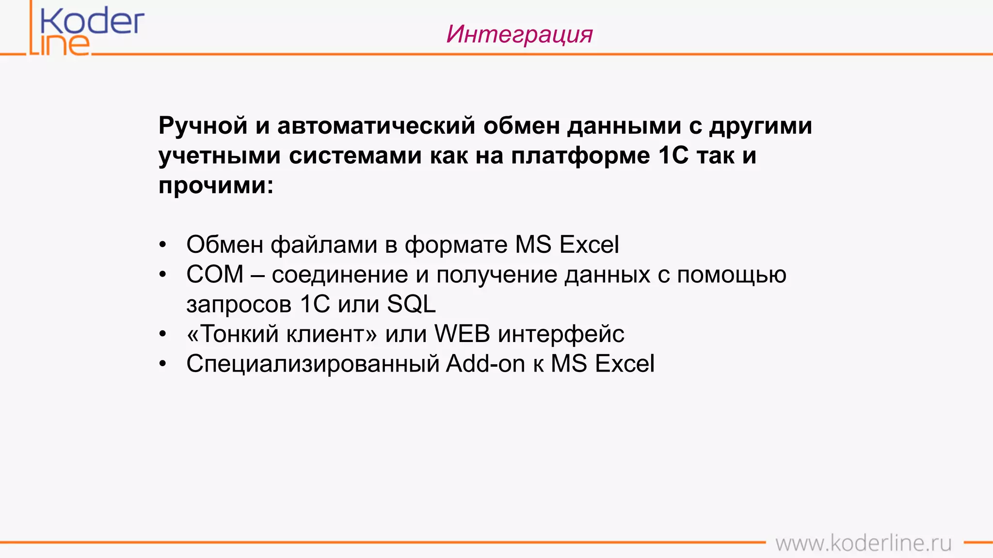 Интеграция
Ручной и автоматический обмен данными с другими
учетными системами как на платформе 1С так и
прочими:
• Обмен файлами в формате MS Excel
• COM – соединение и получение данных с помощью
запросов 1С или SQL
• «Тонкий клиент» или WEB интерфейс
• Специализированный Add-on к MS Excel
 