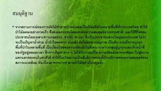 • จากสถานการณ์ของการตัดไม้ทาลายป่าอย่างต่อเนื่องในอดีตในหลายพื้นที่ทั่วประเทศไทย ทาให้
ป่าไม้ลดลงอย่างรวดเร็ว ซึ่งส่งผลกระทบโดยตรงต่อความสมดุลย์ทางธรรมชาติ, และวิถีชีวิตของ
ประชาชนโดยเฉพาะชาวเกษตรกร, ชาวไร่, ชาวนา ซึ่งเป็นประชาชนส่วนใหญ่ของประเทศ ไม่ว่า
จะเป็นปัญหาน้าท่วม น้าป่าไหลหลาก ฝนแล้ง ฝนไม่ตกตามฤดูกาล เป็นต้น รวมทั้งการบุกรุก
พื้นที่ป่าในหลายพื้นที่ เป็นเงื่อนไขของความขัดแย้งในสังคม ระหว่างกลุ่มผู้บุกรุกและเจ้าหน้าที่
ของรัฐอยู่ตลอดเวลา ซึ่งหากปัญหาต่าง ๆ ไม่ได้รับการแก้ไข ความขัดแย้งอาจจะพัฒนาไปสู่ความ
แตกแยกของคนในชาติได้ ทาให้ไม่เกิดความเป็นสันติภาพรวมทั้งวิกฤติกาลของความสมดุลย์ของ
สภาวะแวดล้อม อันเนื่องมาจากการทาลายป่าไม้อย่างไม่หยุดยั้ง
สมมุติฐาน
 