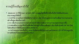 ความรู้เรื่องปัญหาป่าไม้
• ตลอดเวลา 30 ปีที่ผ่านมา อาจกล่าวได้ว่าการสูญเสียพื้นที่ป่าหรือพื้นที่ป่าไม้เสื่อมโทรมลง
สามารถสรุปได้ดังนี้
1.การทาไม้ ความต้องการไม้เพื่อกิจการต่างๆ เช่น เพื่อทาอุตสาหกรรมโรงเลื่อย โรงงานกระดาษ
สร้างที่อยู่อาศัยหรือการค้า
2.การ เพิ่มจานวนประชากรของประเทศ ทาให้ความต้องการจากภาคเกษตรกรรมมากขึ้น
3.การส่งเสริมการปลูกพืชหรือเลี้ยงสัตว์เศรษฐกิจเพื่อการส่งออก เช่น มันสาปะหลัง ปอ ฯลฯ โดย
ไม่ส่งเสริมการใช้ที่ดินอย่างเต็มประสิทธิภาพ
4.การกาหนดแนวเขตพื้นที่ป่า กระทาไม่ชัดเจนหรือไม่กระทาเลยในหลายๆ ป่า ทาให้ราษฏรเกิด
ความสับสนทั้งโดยเจตนาและไม่เจตนา
 