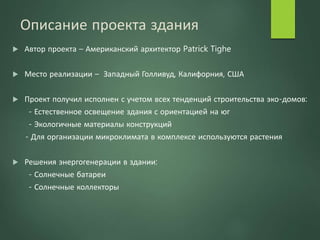 Описание проекта здания
 Автор проекта – Американский архитектор Patrick Tighe
 Место реализации – Западный Голливуд, Калифорния, США
 Проект получил исполнен с учетом всех тенденций строительства эко-домов:
- Естественное освещение здания с ориентацией на юг
- Экологичные материалы конструкций
- Для организации микроклимата в комплексе используются растения
 Решения энергогенерации в здании:
- Солнечные батареи
- Солнечные коллекторы
 