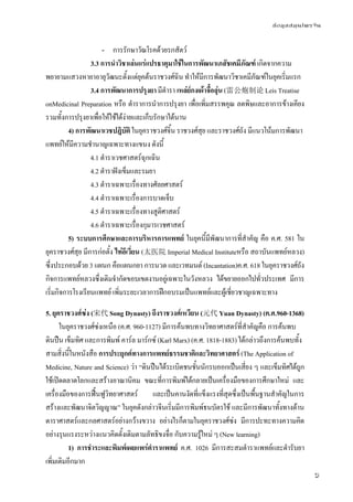 ข้อมูลสมุนไพรจีน
5
- การรักษาวัณโรคด้วยรกสัตว์
3.3 การนําวิชาเล่นแร่แปรธาตุมาใช้ในการพัฒนาเภสัชเคมีภัณฑ์ เกิดจากความ
พยายามแสวงหายาอายุวัฒนะตั้งแต่ยุคต้นราชวงศ์ฉิน ทําให้มีการพัฒนาวิชาเคมีภัณฑ์ในยุคเริ่มแรก
3.4 การพัฒนาการปรุงยา มีตํารา เหล่ย์กงเผ้าจื้อลุ่น (雷公炮制论 Leis Treatise
onMedicinal Preparation หรือ ตําราการนําการปรุงยา เพื่อเพิ่มสรรพคุณ ลดพิษและอาการข้างเคียง
รวมทั้งการปรุงยาเพื่อให้ใช้ได้ง่ายและเก็บรักษาได้นาน
4) การพัฒนาเวชปฎิบัติ ในยุคราชวงศ์จิ้น ราชวงศ์สุย และราชวงศ์ถัง มีแนวโน้มการพัฒนา
แพทย์ให้มีความชํานาญเฉพาะทางแขนง ดังนี้
4.1 ตําราเวชศาสตร์ฉุกเฉิน
4.2 ตําราฝังเข็มและรมยา
4.3 ตําราเฉพาะเรื่องทางศัลยศาสตร์
4.4 ตําราเฉพาะเรื่องการบาดเจ็บ
4.5 ตําราเฉพาะเรื่องทางสูติศาสตร์
4.6 ตําราเฉพาะเรื่องกุมารเวชศาสตร์
5) ระบบการศึกษาและการบริหารการแพทย์ ในยุคนี้มีพัฒนาการที่สําคัญ คือ ค.ศ. 581 ใน
ยุคราชวงศ์สุย มีการก่อตั้ง ไท่อีเวี่ยน (太医院 Imperial Medical Instituteหรือ สถาบันแพทย์หลวง)
ซึ่งประกอบด้วย 3 แผนก คือแผนกยา การนวด และเวทมนต์ (Incantation)ค.ศ. 618 ในยุคราชวงศ์ถัง
กิจการแพทย์หลวงซึ่งเดิมจํากัดขอบเขตงานอยู่เฉพาะในวังหลวง ได้ขยายออกไปทั่วประเทศ มีการ
เริ่มกิจการโรงเรียนแพทย์ เพิ่มระยะเวลาการฝึกอบรมเป็นแพทย์และผู้เชี่ยวชาญเฉพาะทาง
5. ยุคราชวงศ์ซ่ง (宋代 Song Dynasty) ถึงราชวงศ์เหวียน (元代 Yuan Dynasty) (ค.ศ.960-1368)
ในยุคราชวงศ์ซ่งเหนือ (ค.ศ. 960-1127) มีการค้นพบทางวิทยาศาสตร์ที่สําคัญคือ การค้นพบ
ดินปืน เข็มทิศ และการพิมพ์ คาร์ล มาร์กซ์ (Karl Marx) (ค.ศ. 1818-1883) ได้กล่าวถึงการค้นพบทั้ง
สามสิ่งนี้ในหนังสือ การประยุกต์ทางการแพทย์ธรรมชาติและวิทยาศาสตร์ (The Application of
Medicine, Nature and Science) ว่า “ดินปืนได้ระเบิดชนชั้นนักรบออกเป็นเสี่ยง ๆ และเข็มทิศได้ถูก
ใช้เปิดตลาดโลกและสร้างอาณานิคม ขณะที่การพิมพ์ได้กลายเป็นเครื่องมือของการศึกษาใหม่ และ
เครื่องมือของการฟื้นฟูวิทยาศาสตร์ และเป็นคานงัดที่แข็งแรงที่สุดซึ่งเป็นพื้นฐานสําคัญในการ
สร้างและพัฒนาจิตวิญญาณ” ในยุคดังกล่าวจีนเริ่มมีการพิมพ์ธนบัตรใช้ และมีการพัฒนาทั้งทางด้าน
ดาราศาสตร์และกลศาสตร์อย่างกว้างขวาง อย่างไรก็ตามในยุคราชวงศ์ซ่ง มีการปะทะทางความคิด
อย่างรุนแรงระหว่างแนวคิดดั้งเดิมตามลัทธิขงจื่อ กับความรู้ใหม่ ๆ (New learning)
1) การชําระและพิมพ์เผยแพร่ตําราแพทย์ ค.ศ. 1026 มีการสะสมตําราแพทย์และตํารับยา
เพิ่มเติมอีกมาก
 